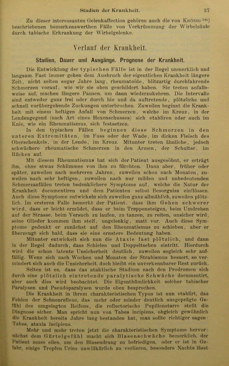 Zu dieser interessanten Gelenkaffection gehören auch die von Krönig 14t) beschriebenen bemerkenswerthen Fälle von Verkrümmung der Wirbelsäule durch tabische Erkrankung der Wirbelgelenke. Verlauf der Krankheit. Stadien, Dauer und Ausgänge. Prognose der Krankheit. Die Entwicklung der typischen Fälle ist in der Regel unmerklich und langsam. Fast immer gehen dem Ausbruch der eigentlichen Krankheit längere Zeit, nicht selten sogar Jahre lang, rheumatoide, blitzartig durchfahrende Schmerzen vorauf, wie wir sie oben geschildert haben. Sie treten anfalls- weise auf, machen längere Pausen, um dann wiederzukehren. Die Intervalle sind entweder ganz frei oder durch hie und da auftretende, plötzliche und schnell vorübergehende Zuckungen unterbrochen. Zuweilen beginnt die Krank- heit mit einem heftigen Anfall von Schmerzen, welche im Kreuz, in der Lendengegend (nach Art eines Hexenschusses) sich etabliren oder auch im Knie, wie ein Rheumatismus, sich festsetzen. In den typischen Fällen beginnen diese Schmerzen in den unteren Extremitäten, im Fuss oder der Wade, im dicken Fleisch des Oberschenkels, in der Lende, im Kreuz. Mitunter treten ähnliche, jedoch schwächere rheumatische Schmerzen in den Armen, der Schulter, im Rücken auf. Mit diesem Rheumatismus hat sich der Patient ausgesöhnt, er erträgt ihn, ohne etwas Schlimmes von ihm zu fürchten. Dann aber, früher oder später, zuweilen nach mehreren Jahren, zuweilen schon nach Monaten, zu- weilen nach sehr heftigen, zuweilen nach nur milden und unbedeutenden Schmerzanfällen treten bedenklichere Symptome auf, welche die Natur der Krankheit documentiren und dem Patienten selbst Besorgniss einflössen. Auch diese Symptome entwickeln sich zuweilen ganz allmählich, zuweilen plötz- lich. Im ersteren Falle bemerkt der Patient, dass ihm Gehen schwerer wird, dass er leicht ermüdet, dass er beim Treppensteigen, beim Umdrehen auf der Strasse, beim Versuch zu laufen, zu tanzen, zu reiten, unsicher wird; seine Glieder kommen ihm steif, ungelenkig, matt vor. Auch diese Sym- ptome gedenkt er zunächst auf den Rheumatismus zu schieben, aber er überzeugt sich bald, dass sie eine ernstere Bedeutung haben. Mitunter entwickelt sich nun die Ataxie fast plötzlich, und dann in der Regel dadurch, dass Schielen und Doppeltsehen eintritt. Hierdurch wird die schon latente Unsicherheit deutlich, zuweilen sogleich sehr auf- fällig. Wenn sich nach Wochen und Monaten der Strabismus bessert, so ver- mindert sich auch die Unsicherheit, doch bleibt ein unverkennbarer Rest zurück. Selten ist es, dass das ataktische Stadium nach den Prodromen sich durch eine plötzlich eintretende paralytische Schwäche documentirt, aber auch dies wird beobachtet. Die Eigenthümlichkeit solcher tabischer Paralysen und Pseudoparalysen wurde oben besprochen. Die Krankheit in ihrem charakteristischen Typus ist nun etablirt, das Fehlen der Sehnenreflexe, das mehr oder minder deutlich ausgeprägte Ge- fühl des umgelegten Reifens, die reflectorischo Pupillenstarre stellt die Diagnose sicher. Man spricht nun von Tabes incipiens, obgleich gewöhnlich die Krankheit bereits Jahre lang bestanden hat, man sollte richtiger sagen : Tabes, ataxia incipiens. Mehr und mehr treten jetzt die charakteristischen Symptome hervor: nächst dem Gürtelgefühl macht sich Blasenschwäche bemerklich. der Patient muss eilen, um den Blasendrang zu befriedigen, oder er ist in Ge- fahr, einige Tropfen Urins unwillkürlich zu verlieren, besonders Nachts lässt