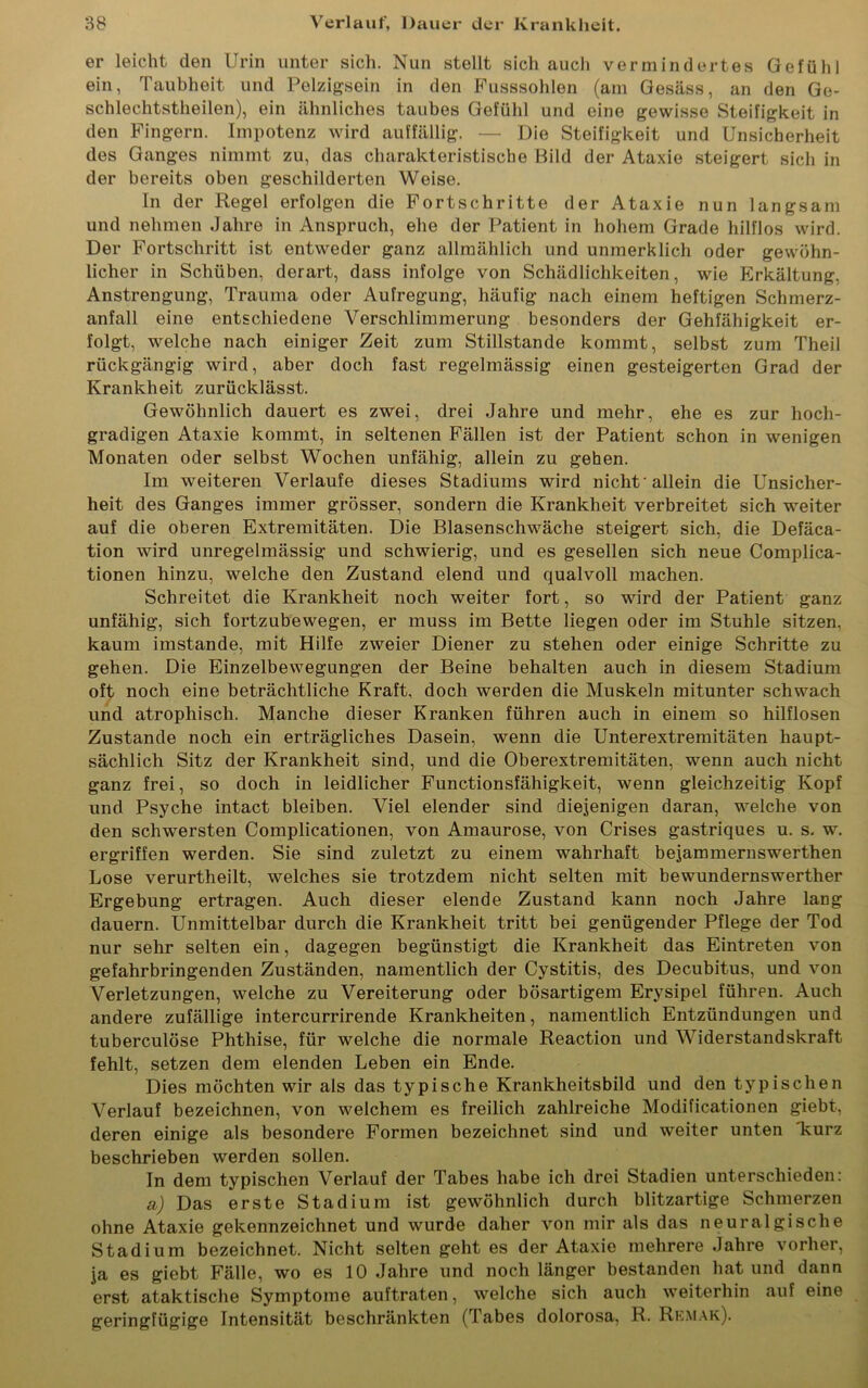 er leicht den Urin unter sich. Nun stellt sich auch vermindertes Gefühl ein, Taubheit und Pelzigsein in den Fusssohlen (am Gesäss, an den Ge- schlechtstheilen), ein ähnliches taubes Gefühl und eine gewisse Steifigkeit in den Fingern. Impotenz wird auffällig. — Die Steifigkeit und Unsicherheit des Ganges nimmt zu, das charakteristische Bild der Ataxie steigert sich in der bereits oben geschilderten Weise. In der Regel erfolgen die Fortschritte der Ataxie nun langsam und nehmen Jahre in Anspruch, ehe der Patient in hohem Grade hilflos wird. Der Fortschritt ist entweder ganz allmählich und unmerklich oder gewöhn- licher in Schüben, derart, dass infolge von Schädlichkeiten, wie Erkältung, Anstrengung, Trauma oder Aufregung, häufig nach einem heftigen Schmerz- anfall eine entschiedene Verschlimmerung besonders der Gehfähigkeit er- folgt, welche nach einiger Zeit zum Stillstände kommt, selbst zum Theil rückgängig wird, aber doch fast regelmässig einen gesteigerten Grad der Krankheit zurücklässt. Gewöhnlich dauert es zwei, drei Jahre und mehr, ehe es zur hoch- gradigen Ataxie kommt, in seltenen Fällen ist der Patient schon in wenigen Monaten oder selbst Wochen unfähig, allein zu gehen. Im weiteren Verlaufe dieses Stadiums wird nicht-allein die Unsicher- heit des Ganges immer grösser, sondern die Krankheit verbreitet sich weiter auf die oberen Extremitäten. Die Blasenschwäche steigert sich, die Defäca- tion wird unregelmässig und schwierig, und es gesellen sich neue Complica- tionen hinzu, welche den Zustand elend und qualvoll machen. Schreitet die Krankheit noch weiter fort, so wird der Patient ganz unfähig, sich fortzubewegen, er muss im Bette liegen oder im Stuhle sitzen, kaum imstande, mit Hilfe zweier Diener zu stehen oder einige Schritte zu gehen. Die Einzelbewegungen der Beine behalten auch in diesem Stadium oft noch eine beträchtliche Kraft, doch werden die Muskeln mitunter schwach und atrophisch. Manche dieser Kranken führen auch in einem so hilflosen Zustande noch ein erträgliches Dasein, wenn die Unterextremitäten haupt- sächlich Sitz der Krankheit sind, und die Oberextremitäten, wenn auch nicht ganz frei, so doch in leidlicher Functionsfähigkeit, wenn gleichzeitig Kopf und Psyche intact bleiben. Viel elender sind diejenigen daran, welche von den schwersten Complicationen, von Amaurose, von Crises gastriques u. s. w. ergriffen werden. Sie sind zuletzt zu einem wahrhaft bejammernswerthen Lose verurtheilt, welches sie trotzdem nicht selten mit bewundernswerther Ergebung ertragen. Auch dieser elende Zustand kann noch Jahre lang dauern. Unmittelbar durch die Krankheit tritt bei genügender Pflege der Tod nur sehr selten ein, dagegen begünstigt die Krankheit das Eintreten von gefahrbringenden Zuständen, namentlich der Cystitis, des Decubitus, und von Verletzungen, welche zu Vereiterung oder bösartigem Erysipel führen. Auch andere zufällige intercurrirende Krankheiten, namentlich Entzündungen und tuberculöse Phthise, für welche die normale Reaction und Widerstandskraft fehlt, setzen dem elenden Leben ein Ende. Dies möchten wir als das typische Krankheitsbild und den typischen Verlauf bezeichnen, von welchem es freilich zahlreiche Modificationen giebt, deren einige als besondere Formen bezeichnet sind und weiter unten kurz beschrieben werden sollen. In dem typischen Verlauf der Tabes habe ich drei Stadien unterschieden: a) Das erste Stadium ist gewöhnlich durch blitzartige Schmerzen ohne Ataxie gekennzeichnet und wurde daher von mir als das neuralgische Stadium bezeichnet. Nicht selten geht es der Ataxie mehrere Jahre vorher, ja es giebt Fälle, wo es 10 Jahre und noch länger bestanden hat und dann erst ataktische Symptome auftraten, welche sich auch weiterhin auf eine geringfügige Intensität beschränkten (Tabes dolorosa, R. Remak).