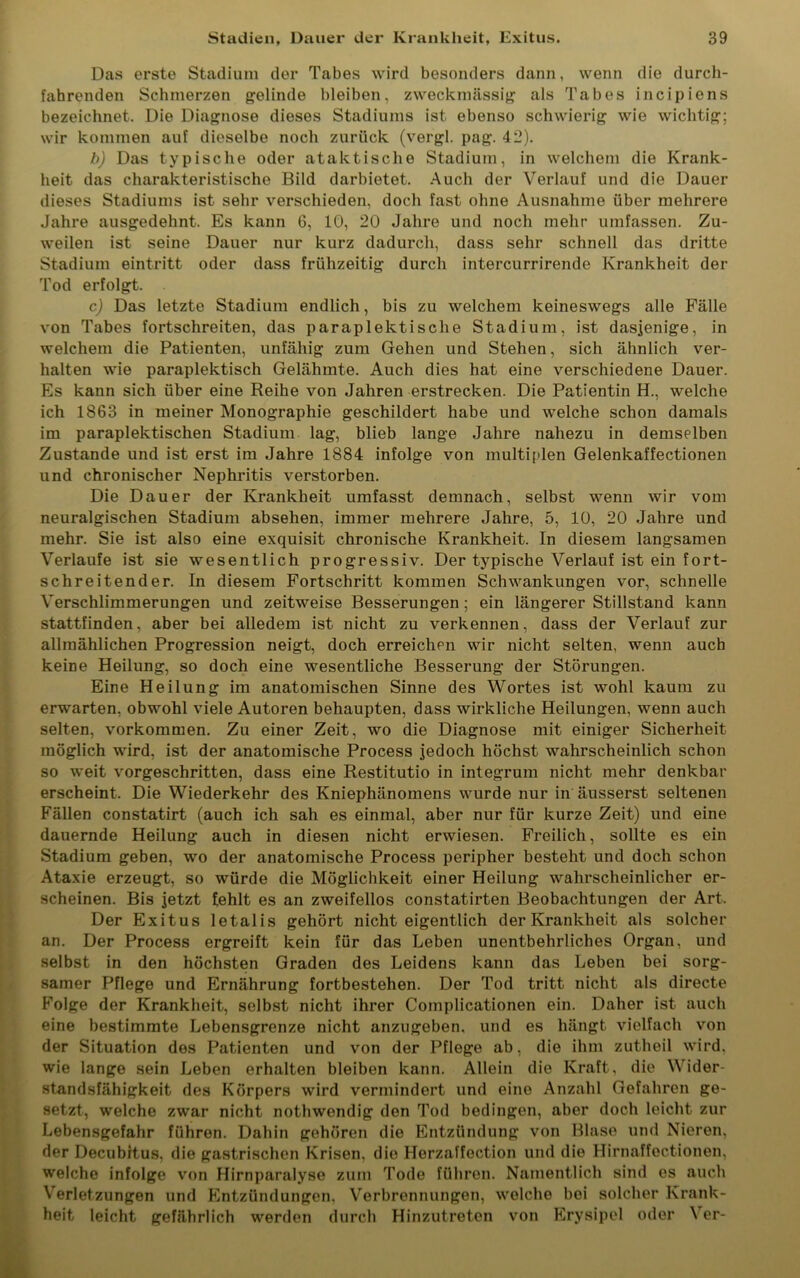Das erste Stadium der Tabes wird besonders dann, wenn die durch- fahrenden Schmerzen gelinde bleiben, zweckmässig als Tabes incipiens bezeichnet. Die Diagnose dieses Stadiums ist ebenso schwierig wie wichtig; wir kommen auf dieselbe noch zurück (vergl. pag. 42). b) Das typische oder ataktische Stadium, in welchem die Krank- heit das charakteristische Bild darbietet. Auch der Verlauf und die Dauer dieses Stadiums ist sehr verschieden, doch fast ohne Ausnahme über mehrere Jahre ausgedehnt. Es kann 6, 10, 20 Jahre und noch mehr umfassen. Zu- weilen ist seine Dauer nur kurz dadurch, dass sehr schnell das dritte Stadium eintritt oder dass frühzeitig durch intercurrirende Krankheit der Tod erfolgt. c) Das letzte Stadium endlich, bis zu welchem keineswegs alle Fälle von Tabes fortschreiten, das paraplektisclie Stadium, ist dasjenige, in welchem die Patienten, unfähig zum Gehen und Stehen, sich ähnlich ver- halten wie paraplektisch Gelähmte. Auch dies hat eine verschiedene Dauer. Es kann sich über eine Reihe von Jahren erstrecken. Die Patientin H., welche ich 1863 in meiner Monographie geschildert habe und welche schon damals im paraplektischen Stadium lag, blieb lange Jahre nahezu in demselben Zustande und ist erst im Jahre 1884 infolge von multiplen Gelenkaffectionen und chronischer Nephritis verstorben. Die Dauer der Krankheit umfasst demnach, selbst wenn wir vom neuralgischen Stadium absehen, immer mehrere Jahre, 5, 10, 20 Jahre und mehr. Sie ist also eine exquisit chronische Krankheit. In diesem langsamen Verlaufe ist sie wesentlich progressiv. Der typische Verlauf ist ein fort- schreitender. In diesem Fortschritt kommen Schwankungen vor, schnelle Verschlimmerungen und zeitweise Besserungen ; ein längerer Stillstand kann stattfinden, aber bei alledem ist nicht zu verkennen, dass der Verlauf zur allmählichen Progression neigt, doch erreichen wir nicht selten, wenn auch keine Heilung, so doch eine wesentliche Besserung der Störungen. Eine Heilung im anatomischen Sinne des Wortes ist wohl kaum zu erwarten, obwohl viele Autoren behaupten, dass wirkliche Heilungen, wenn auch selten, Vorkommen. Zu einer Zeit, wo die Diagnose mit einiger Sicherheit möglich wird, ist der anatomische Process jedoch höchst wahrscheinlich schon so weit vorgeschritten, dass eine Restitutio in integrum nicht mehr denkbar erscheint. Die Wiederkehr des Kniephänomens wurde nur in äusserst seltenen Fällen constatirt (auch ich sah es einmal, aber nur für kurze Zeit) und eine dauernde Heilung auch in diesen nicht erwiesen. Freilich, sollte es ein Stadium geben, wo der anatomische Process peripher besteht und doch schon Ataxie erzeugt, so würde die Möglichkeit einer Heilung wahrscheinlicher er- scheinen. Bis jetzt fehlt es an zweifellos constatirten Beobachtungen der Art, Der Exitus letalis gehört nicht eigentlich der Krankheit als solcher an. Der Process ergreift kein für das Leben unentbehrliches Organ, und selbst in den höchsten Graden des Leidens kann das Leben bei sorg- samer Pflege und Ernährung fortbestehen. Der Tod tritt nicht als directe Folge der Krankheit, selbst nicht ihrer Complicationen ein. Daher ist auch eine bestimmte Lebensgrenze nicht anzugeben, und es hängt vielfach von der Situation des Patienten und von der Pflege ab, die ihm zutheil wird, wie lange sein Leben erhalten bleiben kann. Allein die Kraft, die Wider- standsfähigkeit des Körpers wird vermindert und eine Anzahl Gefahren ge- setzt, welche zwar nicht nothwendig den Tod bedingen, aber doch leicht zur Lebensgefahr führen. Dabin gehören die Entzündung von Blase und Nieren, der Decubitus, die gastrischen Krisen, die Herzaffection und die Hirnaffectionen. welche infolge von Hirnparalyse zum Tode führen. Namentlich sind es auch Verletzungen und Entzündungen. Verbrennungen, welche bei solcher Krank- heit leicht gefährlich werden durch Hinzutreten von Erysipel oder \ er-