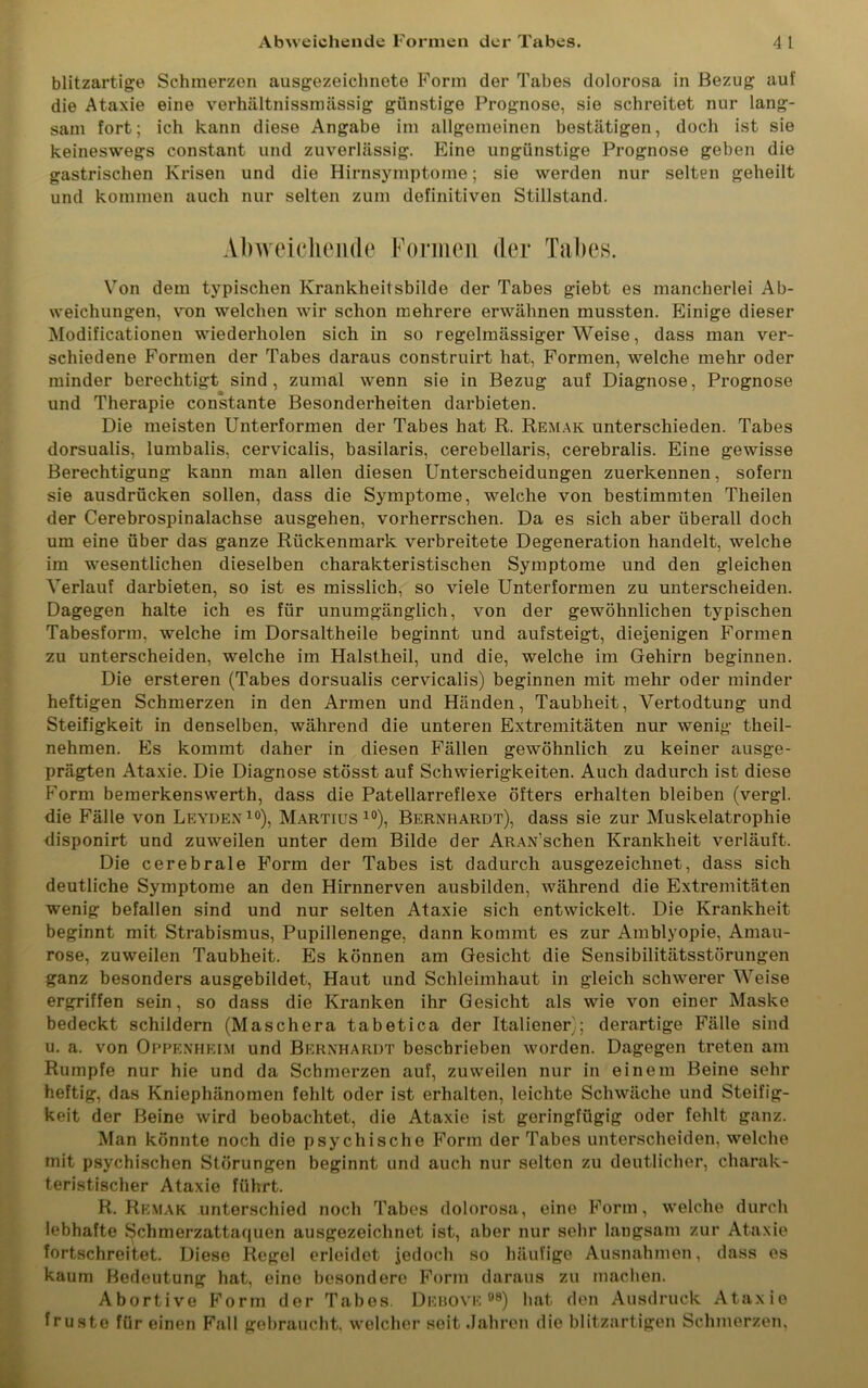 Abweichende Formen der Tabes. 4 1 blitzartige Schmerzen ausgezeichnete Form der Tabes dolorosa in Bezug auf die Ataxie eine verhältnissmässig günstige Prognose, sie schreitet nur lang- sam fort; ich kann diese Angabe im allgemeinen bestätigen, doch ist sie keineswegs constant und zuverlässig. Eine ungünstige Prognose geben die gastrischen Krisen und die Hirnsymptome; sie werden nur selten geheilt und kommen auch nur selten zum definitiven Stillstand. Abweichende Formen der Tabes. Von dem typischen Krankheitsbilde der Tabes giebt es mancherlei Ab- weichungen, von welchen wir schon mehrere erwähnen mussten. Einige dieser Modificationen wiederholen sich in so regelmässiger Weise, dass man ver- schiedene Formen der Tabes daraus construirt hat, Formen, welche mehr oder minder berechtigt sind, zumal wenn sie in Bezug auf Diagnose, Prognose und Therapie constante Besonderheiten darbieten. Die meisten Unterformen der Tabes hat R. Remak unterschieden. Tabes dorsualis, lumbalis, cervicalis, basilaris, cerebellaris, cerebralis. Eine gewisse Berechtigung kann man allen diesen Unterscheidungen zuerkennen, sofern sie ausdrücken sollen, dass die Symptome, welche von bestimmten Theilen der Cerebrospinalachse ausgehen, vorherrschen. Da es sich aber überall doch um eine über das ganze Rückenmark verbreitete Degeneration handelt, welche im wesentlichen dieselben charakteristischen Symptome und den gleichen Verlauf darbieten, so ist es misslich, so viele Unterformen zu unterscheiden. Dagegen halte ich es für unumgänglich, von der gewöhnlichen typischen Tabesform, welche im Dorsaltheile beginnt und aufsteigt, diejenigen Formen zu unterscheiden, welche im Halstheil, und die, welche im Gehirn beginnen. Die ersteren (Tabes dorsualis cervicalis) beginnen mit mehr oder minder heftigen Schmerzen in den Armen und Händen, Taubheit, Vertodtung und Steifigkeit in denselben, während die unteren Extremitäten nur wenig theil- nehmen. Es kommt daher in diesen Fällen gewöhnlich zu keiner ausge- prägten Ataxie. Die Diagnose stösst auf Schwierigkeiten. Auch dadurch ist diese Form bemerkenswerth, dass die Patellarreflexe öfters erhalten bleiben (vergl. die Fälle von Leyden10), Martius10), Bernhardt), dass sie zur Muskelatrophie disponirt und zuweilen unter dem Bilde der ARAN’schen Krankheit verläuft. Die cerebrale Form der Tabes ist dadurch ausgezeichnet, dass sich deutliche Symptome an den Hirnnerven ausbilden, während die Extremitäten wenig befallen sind und nur selten Ataxie sich entwickelt. Die Krankheit beginnt mit Strabismus, Pupillenenge, dann kommt es zur Amblyopie, Amau- rose, zuweilen Taubheit. Es können am Gesicht die Sensibilitätsstörungen ganz besonders ausgebildet, Haut und Schleimhaut in gleich schwerer Weise ergriffen sein, so dass die Kranken ihr Gesicht als wie von einer Maske bedeckt schildern (Maschera tabetica der Italiener); derartige Fälle sind u. a. von Oppenheim und Bernhardt beschrieben worden. Dagegen treten am Rumpfe nur hie und da Schmerzen auf, zuweilen nur in einem Beine sehr heftig, das Kniephänomen fehlt oder ist erhalten, leichte Schwäche und Steifig- keit der Beine wird beobachtet, die Ataxie ist geringfügig oder fehlt ganz. Man könnte noch die psychische Form der Tabes unterscheiden, welche mit psychischen Störungen beginnt und aucli nur selten zu deutlicher, charak- teristischer Ataxie führt. R. Remak unterschied noch Tabes dolorosa, eine Form, welche durch lebhafte Schmerzattaquen ausgezeichnet ist, aber nur sehr langsam zur Ataxie fortschreitet. Diese Regel erleidet jedoch so häufige Ausnahmen, dass es kaum Bedeutung hat, eino besondere Form daraus zu machen. Abortive Form der Tabes. Debove °8) hat den Ausdruck Ataxie fruste für einen Fall gebraucht, welcher seit Jahren die blitzartigen Schmerzen,