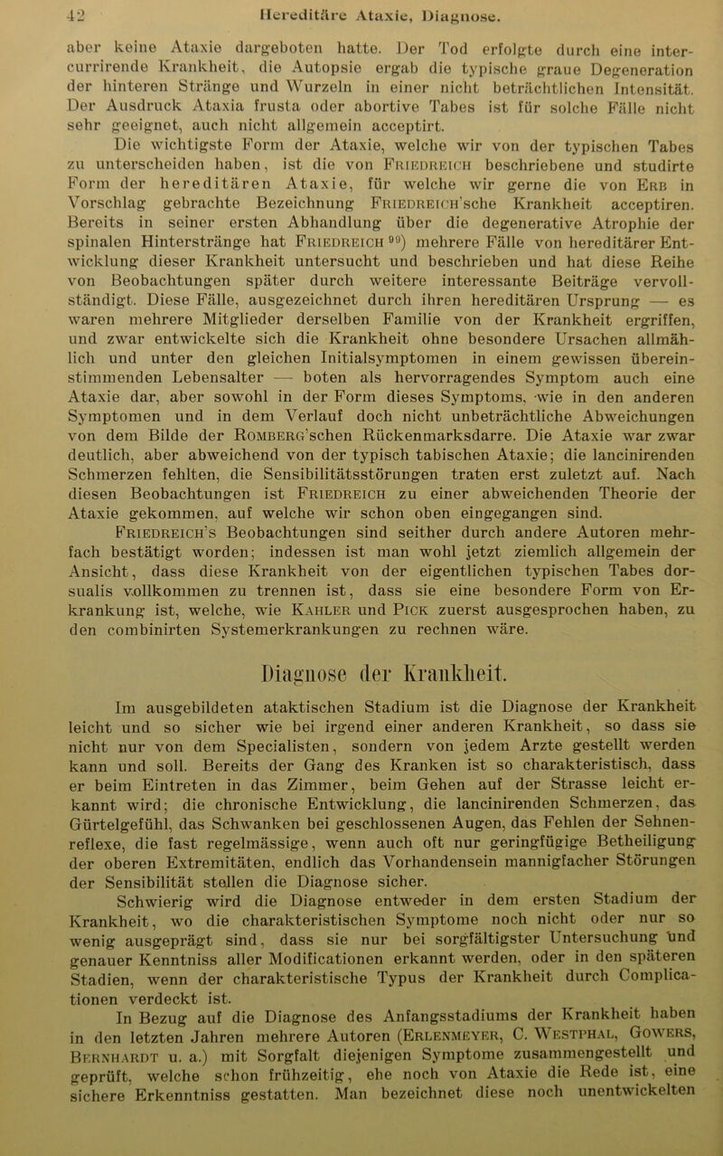 aber keine Ataxie dargeboten hatte. Der Tod erfolgte durch eine inter- currirende Krankheit, die Autopsie ergab die typische graue Degeneration der hinteren Stränge und Wurzeln in einer nicht beträchtlichen Intensität. Der Ausdruck Ataxia frusta oder abortive Tabes ist für solche Fälle nicht sehr geeignet, auch nicht allgemein acceptirt. Die wichtigste Form der Ataxie, welche wir von der typischen Tabes zu unterscheiden haben, ist die von Friedreich beschriebene und studirte Form der hereditären Ataxie, für welche wir gerne die von Erb in Vorschlag gebrachte Bezeichnung FRiEDREiCH'sche Krankheit acceptiren. Bereits in seiner ersten Abhandlung über die degenerative Atrophie der spinalen Hinterstränge hat Friedreich ) mehrere Fälle von hereditärer Ent- wicklung dieser Krankheit untersucht und beschrieben und hat diese Reihe von Beobachtungen später durch weitere interessante Beiträge vervoll- ständigt. Diese Fälle, ausgezeichnet durch ihren hereditären Ursprung — es waren mehrere Mitglieder derselben Familie von der Krankheit ergriffen, und zwar entwickelte sich die Krankheit ohne besondere Ursachen allmäh- lich und unter den gleichen Initialsymptomen in einem gewissen überein- stimmenden Lebensalter — boten als hervorragendes Symptom auch eine Ataxie dar, aber sowohl in der Form dieses Symptoms, wie in den anderen Symptomen und in dem Verlauf doch nicht unbeträchtliche Abweichungen von dem Bilde der RoMBERG’schen Rückenmarksdarre. Die Ataxie war zwar deutlich, aber abweichend von der typisch tabischen Ataxie; die lancinirenden Schmerzen fehlten, die Sensibilitätsstörungen traten erst zuletzt auf. Nach diesen Beobachtungen ist Friedreich zu einer abweichenden Theorie der Ataxie gekommen, auf welche wir schon oben eingegangen sind. Friedreich’s Beobachtungen sind seither durch andere Autoren mehr- fach bestätigt worden; indessen ist man wohl jetzt ziemlich allgemein der Ansicht, dass diese Krankheit von der eigentlichen typischen Tabes dor- sualis vollkommen zu trennen ist, dass sie eine besondere Form von Er- krankung ist, welche, wie Kahler und Pick zuerst ausgesprochen haben, zu den combinirten Systemerkrankungen zu rechnen wäre. Diagnose der Krankheit. Im ausgebildeten ataktischen Stadium ist die Diagnose der Krankheit leicht und so sicher wie bei irgend einer anderen Krankheit, so dass sie nicht nur von dem Specialisten, sondern von jedem Arzte gestellt werden kann und soll. Bereits der Gang des Kranken ist so charakteristisch, dass er beim Eintreten in das Zimmer, beim Gehen auf der Strasse leicht er- kannt wird; die chronische Entwicklung, die lancinirenden Schmerzen, das Gürtelgefühl, das Schwanken bei geschlossenen Augen, das Fehlen der Sehnen- reflexe, die fast regelmässige, wenn auch oft nur geringfügige Betheiligung der oberen Extremitäten, endlich das Vorhandensein mannigfacher Störungen der Sensibilität stellen die Diagnose sicher. Schwierig wird die Diagnose entweder in dem ersten Stadium der Krankheit, wo die charakteristischen Symptome noch nicht oder nur so wenig ausgeprägt sind, dass sie nur bei sorgfältigster Untersuchung und genauer Kenntniss aller Modificationen erkannt werden, oder in den späteren Stadien, wenn der charakteristische Typus der Krankheit durch Complica- tionen verdeckt ist. In Bezug auf die Diagnose des Anfangsstadiums der Krankheit haben in den letzten Jahren mehrere Autoren (Erlenmeyer, C. Westphal, Gowers, Bernhardt u. a.) mit Sorgfalt diejenigen Symptome zusammengestellt und geprüft, welche schon frühzeitig, ehe noch von Ataxie die Rede ist, eine sichere Erkenntniss gestatten. Man bezeichnet diese noch unentwickelten