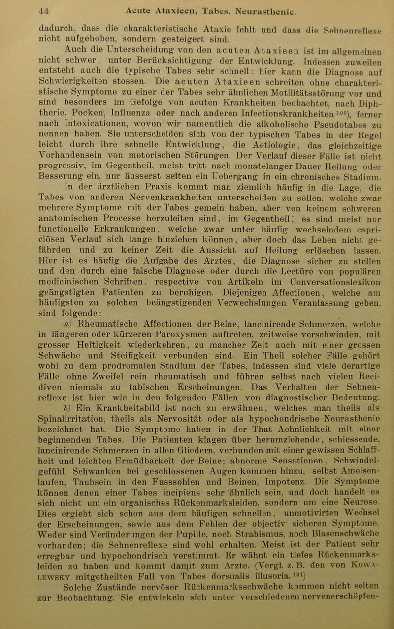 dadurch, dass die charakteristische Ataxie fehlt und dass die Sehnenreflexe nicht aufgehoben, sondern gesteigert sind. Auch die Unterscheidung von den acuten Ataxieen ist im allgemeinen nicht schwer, unter Berücksichtigung der Entwicklung. Indessen zuweilen entsteht auch die typische Tabes sehr schnell : hier kann die Diagnose auf Schwierigkeiten stossen. Die acuten Ataxieen schreiten ohne charakteri- stische Symptome zu einer der Tabes sehr ähnlichen Motilitätsstörung vor und sind besonders im Gefolge von acuten Krankheiten beobachtet, nach Diph- therie, Pocken, Influenza oder nach anderen Infectionskrankheiten 10°), ferner nach Intoxicationen, wovon wir namentlich die alkoholische Pseudotabes zu nennen haben. Sie unterscheiden sich von der typischen Tabes in der Regel leicht durch ihre schnelle Entwicklung, die Aetiologie, das gleichzeitige Vorhandensein von motorischen Störungen. Der Verlauf dieser Fälle ist nicht progressiv, im Gegentheil, meist tritt nach monatelanger Dauer Heilung oder Besserung ein, nur äusserst selten ein Uebergang in ein chronisches Stadium. In der ärztlichen Praxis kommt man ziemlich häufig in die Lage, die Tabes von anderen Nervenkrankheiten unterscheiden zu sollen, welche zwar mehrere Symptome mit der Tabes gemein haben, aber von keinem schweren anatomischen Processe herzuleiten sind, im Gegentheil; es sind meist nur functionelle Erkrankungen, welche zwar unter häufig wechselndem capri- ciösen Verlauf sich lange hinziehen können, aber doch das Leben nicht ge- fährden und zu keiner Zeit die Aussicht auf Heilung erlöschen lassen. Hier ist es häufig die Aufgabe des Arztes, die Diagnose sicher zu stellen und den durch eine falsche Diagnose oder durch die Lectüre von populären medicinischen Schriften, respective von Artikeln im Conversationslexikon geängstigten Patienten zu beruhigen. Diejenigen Affectionen, welche am häufigsten zu solchen beängstigenden Verwechslungen Veranlassung geben, sind folgende: a) Rheumatische Affectionen der Beine, lancinirende Schmerzen, welche in längeren oder kürzeren Paroxysmen auftreten, zeitweise verschwinden, mit grosser Heftigkeit wiederkehren, zu mancher Zeit auch mit einer grossen Schwäche und Steifigkeit verbunden sind. Ein Theil solcher Fälle gehört wohl zu dem prodromalen Stadium der Tabes, indessen sind viele derartige Fälle ohne Zweifel rein rheumatisch und führen selbst nach vielen Reci- diven niemals zu tabischen Erscheinungen. Das Verhalten der Sehnen- reflexe ist hier wie in den folgenden Fällen von diagnostischer Bedeutung. b) Ein Krankheitsbild ist noch zu erwähnen, welches man theils als Spinalirritation, theils als Nervosität oder als hypochondrische Neurasthenie bezeichnet hat. Die Symptome haben in der That Aehnlichkeit mit einer beginnenden Tabes. Die Patienten klagen über herumziehende, schiessende, lancinirende Schmerzen in allen Gliedern, verbunden mit einer gewissen Schlaff- heit und leichten Ermüdbarkeit der Beine; abnorme Sensationen, Schwindel- gefühl, Schwanken bei geschlossenen Augen kommen hinzu, selbst Ameisen- laufen, Taubsein in den Fusssohlen und Beinen, Impotenz. Die Symptome können denen einer Tabes incipiens sehr'ähnlich sein, und doch handelt es sich nicht um ein organisches Rückenmarksleiden, sondern um eine Neurose. Dies ergiebt sich schon aus dem häufigen schnellen, unmotivirten Wechsel der Erscheinungen, sowie aus dem Fehlen der objectiv sicheren Symptome. Weder sind Veränderungen der Pupille, noch Strabismus, noch Blasenschwäche vorhanden; die Sehnenreflexe sind wohl erhalten. Meist ist der Patient sehr erregbar und hypochondrisch verstimmt. Er wähnt ein tiefes Rückenmarks- leiden zu haben und kommt damit zum Arzte. (Vergl. z. B. den von Kowa- lewsky mitgetheilten Fall von Tabes dorsualis illusoria.101) Solche Zustände nervöser Rückenmarksschwäche kommen nicht selten zur Beobachtung. Sie entwickeln sich unter verschiedenen nervenerschöpfen-