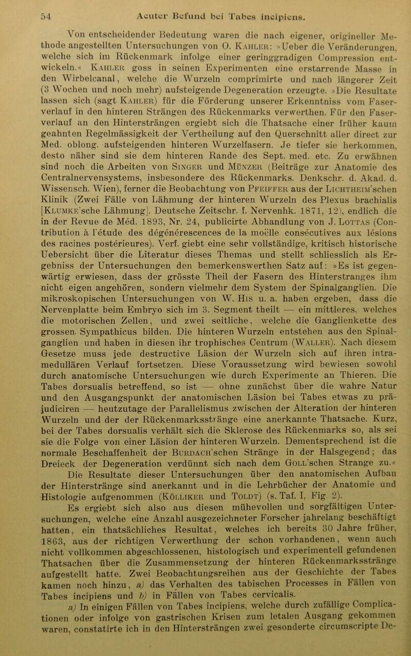 Von entscheidender Bedeutung waren die nach eigener, origineller Me- thode angestellten Untersuchungen von 0. Kahler: »Ueber die Veränderungen, welche sich im Rückenmark infolge einer geringgradigen Compression ent- wickeln.« Kahler goss in seinen Experimenten eine erstarrende Masse in den Wirbelcanal, welche die Wurzeln comprimirte und nach längerer Zeit (3 Wochen und noch mehr) aufsteigende Degeneration erzeugte. »Die Resultate lassen sich (sagt Kahler) für die Förderung unserer Erkenntniss vom Faser- verlauf in den hinteren Strängen des Rückenmarks verwerthen. Für den Faser- verlauf an den Hintersträngen ergiebt sich die Thatsache einer früher kaum geahnten Regelmässigkeit der Vertheilung auf den Querschnitt aller direct zur Med. oblong, aufsteigenden hinteren Wurzelfasern. Je tiefer sie herkommen, desto näher sind sie dem hinteren Rande des Sept. med. etc. Zu erwähnen sind noch die Arbeiten von Singer und Münzer (Beiträge zur Anatomie des Centralnervensystems, insbesondere des Rückenmarks. Denkschr. d. Akad. d. Wissensch. Wien), ferner die Beobachtung von Pfeiffer aus der LiCHTHEiM'schen Klinik (Zwei Fälle von Lähmung der hinteren Wurzeln des Plexus brachialis [KLUMKE’sche Lähmung]. Deutsche Zeitschr. f. Nervenhk. 1871, 12), endlich die in der Revue de Med. 1893, Nr. 24, publicirte Abhandlung von J. Lottas (Con- tribution ä l’etude des degenerescences de la moelle consecutives aux lesions des racines posterieures). Verf. giebt eine sehr vollständige, kritisch historische Uebersicht über die Literatur dieses Themas und stellt schliesslich als Er- gebniss der Untersuchungen den bemerkenswerthen Satz auf: »Es ist gegen- wärtig erwiesen, dass der grösste Theil der Fasern des Hinterstranges ihm nicht eigen angehören, sondern vielmehr dem System der Spinalganglien. Die mikroskopischen Untersuchungen von W. His u. a. haben ergeben, dass die Nervenplatte beim Embryo sich im 3. Segment theilt — ein mittleres, welches die motorischen Zellen, und zwei seitliche, welche die Ganglienkette des grossen Sympathicus bilden. Die hinteren Wurzeln entstehen aus den Spinal- ganglien und haben in diesen ihr trophisches Centrum (Waller). Nach diesem Gesetze muss jede destructive Läsion der Wurzeln sich auf ihren intra- medullären Verlauf fortsetzen. Diese Voraussetzung wird bewiesen sowohl durch anatomische Untersuchungen wie durch Experimente an Thieren. Die Tabes dorsualis betreffend, so ist — ohne zunächst über die wahre Natur und den Ausgangspunkt der anatomischen Läsion bei Tabes etwas zu p.rä- judiciren — heutzutage der Parallelismus zwischen der Alteration der hinteren Wurzeln und der der Rückenmarksstränge eine anerkannte Thatsache. Kurz, bei der Tabes dorsualis verhält sich die Sklerose des Rückenmarks so, als sei sie die Folge von einer Läsion der hinteren Wurzeln. Dementsprechend ist die normale Beschaffenheit der BüRDACH’schen Stränge in der Halsgegend; das Dreieck der Degeneration verdünnt sich nach dem GoLL’schen Strange zu.« Die Resultate dieser Untersuchungen über den anatomischen Aufbau der Hinterstränge sind anerkannt und in die Lehrbücher der Anatomie und Histologie aufgenommen (Kölliker und Toldt) (s. Taf. I, Fig. 2). Es ergiebt sich also aus diesen mühevollen und sorgfältigen Unter- suchungen, welche eine Anzahl ausgezeichneter Forscher jahrelang beschäftigt hatten, ein thatsächliches Resultat, welches ich bereits 30 Jahre früher, 1863, aus der richtigen Verwerthung der schon vorhandenen, wenn auch nicht vollkommen abgeschlossenen, histologisch und experimentell gefundenen Thatsachen über die Zusammensetzung der hinteren Rückenmarksstränge aufgestellt hatte. Zwei Beobachtungsreihen aus der Geschichte der Tabes kamen noch hinzu, a) das Verhalten des tabischen Processes in Fällen von Tabes incipiens und b) in Fällen von Tabes cervicalis. a) In einigen Fällen von Tabes incipiens, welche durch zufällige Complica- tionen oder infolge von gastrischen Krisen zum letalen Ausgang gekommen waren, constatirte ich in den Hintersträngen zwei gesonderte circumscripte De-