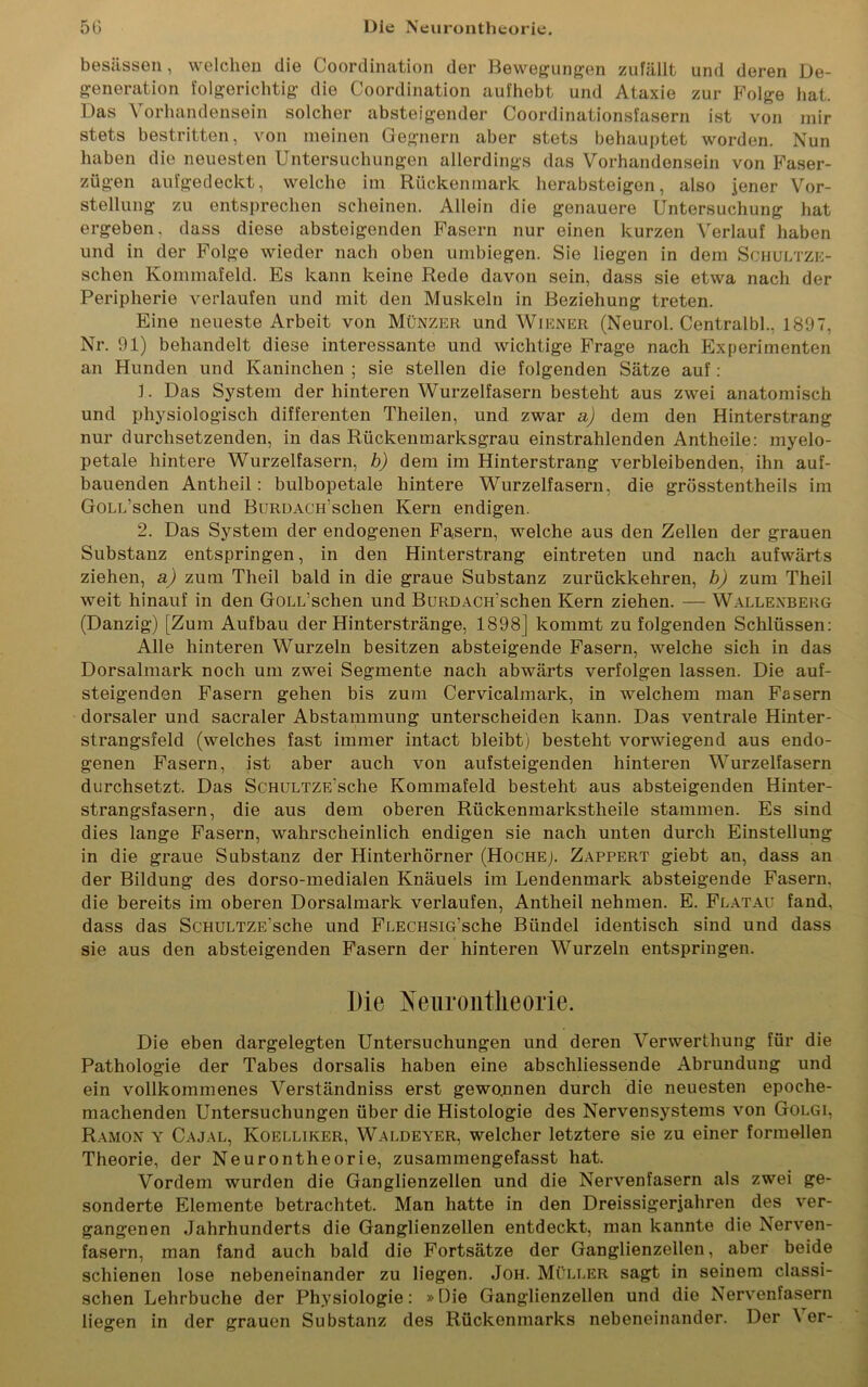 besässen, welchen die Coordination der Bewegungen zufällt und deren De- generation folgerichtig die Coordination aufhebt und Ataxie zur Folge hat. Das Vorhandensein solcher absteigender Coordinationsfasern ist von mir stets bestritten, von meinen Gegnern aber stets behauptet worden. Nun haben die neuesten Untersuchungen allerdings das Vorhandensein von Faser- zügen aufgedeckt, welche im Rückenmark herabsteigen, also jener Vor- stellung zu entsprechen scheinen. Allein die genauere Untersuchung hat ergeben, dass diese absteigenden Fasern nur einen kurzen Verlauf haben und in der Folge wieder nach oben umbiegen. Sie liegen in dem Schultze- schen Kommafeld. Es kann keine Rede davon sein, dass sie etwa nach der Peripherie verlaufen und mit den Muskeln in Beziehung treten. Eine neueste Arbeit von Münzer und Wiener (Neurol. Centralbl., 1897, Nr. 91) behandelt diese interessante und wichtige Frage nach Experimenten an Hunden und Kaninchen ; sie stellen die folgenden Sätze auf: 1. Das System der hinteren Wurzelfasern besteht aus zwei anatomisch und physiologisch differenten Theilen, und zwar a) dem den Hinterstrang nur durchsetzenden, in das Rückenmarksgrau einstrahlenden Antheile: myelo- petale hintere Wurzelfasern, b) dem im Hinterstrang verbleibenden, ihn auf- bauenden Antheil: bulbopetale hintere Wurzelfasern, die grösstentheils im GoLiüschen und BuRDACiüschen Kern endigen. 2. Das System der endogenen Fasern, welche aus den Zellen der grauen Substanz entspringen, in den Hinterstrang eintreten und nach aufwärts ziehen, a) zum Theil bald in die graue Substanz zurückkehren, b) zum Theil weit hinauf in den GoLL’schen und BuRDACH'schen Kern ziehen. — Wallexberg (Danzig) [Zum Aufbau der Hinterstränge, 1898J kommt zu folgenden Schlüssen: Alle hinteren Wurzeln besitzen absteigende Fasern, welche sich in das Dorsalmark noch um zwei Segmente nach abwärts verfolgen lassen. Die auf- steigenden Fasern gehen bis zum Cervicalmark, in welchem man Fasern dorsaler und sacraler Abstammung unterscheiden kann. Das ventrale Hinter- strangsfeld (welches fast immer intact bleibt) besteht vorwiegend aus endo- genen Fasern, ist aber auch von aufsteigenden hinteren Wurzelfasern durchsetzt. Das ScHULTZE'sche Kommafeld besteht aus absteigenden Hinter- strangsfasern, die aus dem oberen Rückenmarkstheile stammen. Es sind dies lange Fasern, wahrscheinlich endigen sie nach unten durch Einstellung in die graue Substanz der Hinterhörner (Hoche). Zappert giebt an, dass an der Bildung des dorso-medialen Knäuels im Lendenmark absteigende Fasern, die bereits im oberen Dorsalmark verlaufen, Antheil nehmen. E. Flatau fand, dass das ScHULTZE’sche und FLECHSiG’sche Bündel identisch sind und dass sie aus den absteigenden Fasern der hinteren Wurzeln entspringen. Die Nenrontlieorie. Die eben dargelegten Untersuchungen und deren Verwerthung für die Pathologie der Tabes dorsalis haben eine abschliessende Abrundung und ein vollkommenes Verständniss erst gewonnen durch die neuesten epoche- machenden Untersuchungen über die Histologie des Nervensystems von Golgi, Ramon y Cajal, Koelliker, Waldeyer, welcher letztere sie zu einer formellen Theorie, der Neurontheorie, zusammengefasst hat. Vordem wurden die Ganglienzellen und die Nervenfasern als zwei ge- sonderte Elemente betrachtet. Man hatte in den Dreissigerjahren des ver- gangenen Jahrhunderts die Ganglienzellen entdeckt, man kannte die Nerven- fasern, man fand auch bald die Fortsätze der Ganglienzellen, aber beide schienen lose nebeneinander zu liegen. Joh. Müller sagt in seinem classi- schen Lehrbuche der Physiologie: »Die Ganglienzellen und die Nervenfasern liegen in der grauen Substanz des Rückenmarks nebeneinander. Der \ er-