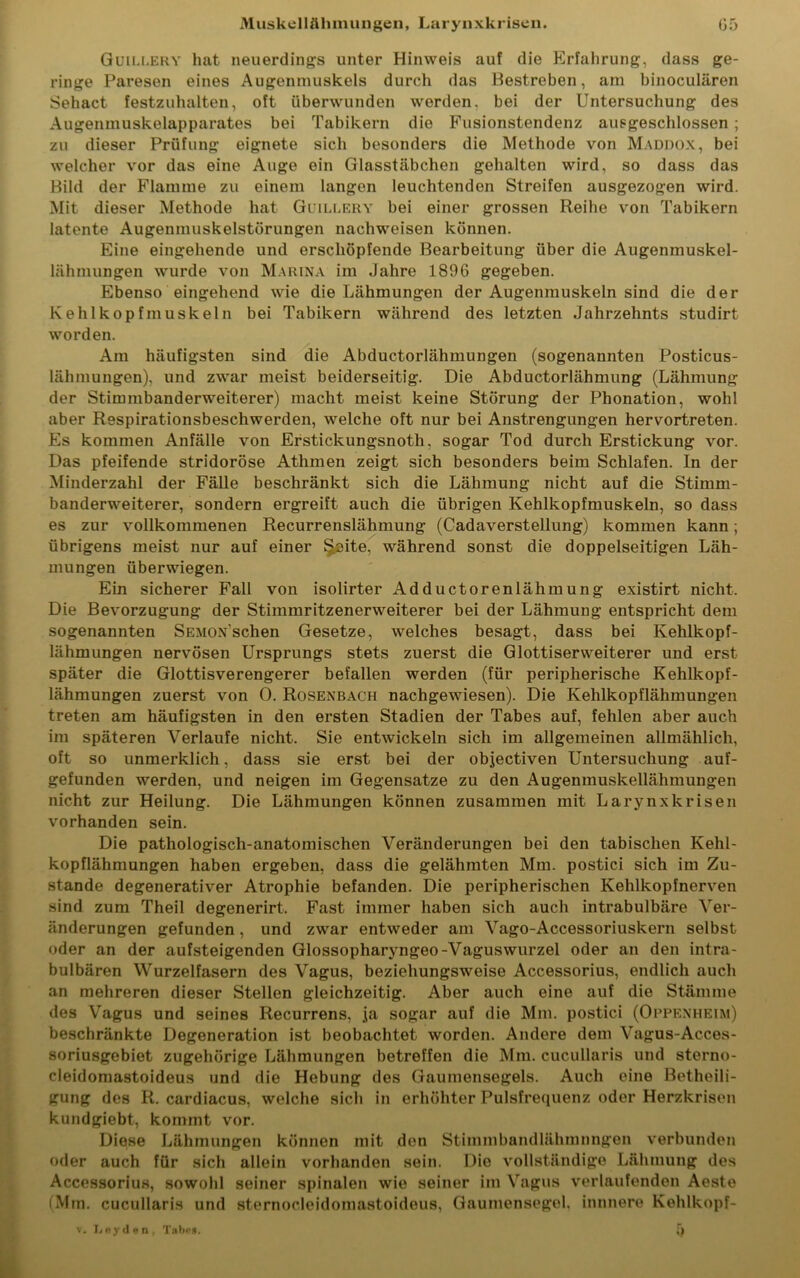 Guillery hat neuerdings unter Hinweis auf die Erfahrung, dass ge- ringe Paresen eines Augenmuskels durch das Bestreben, am binoculären Sehact festzuhalten, oft überwunden werden, bei der Untersuchung des Augenmuskelapparates bei Tabikern die Fusionstendenz ausgeschlossen ; zu dieser Prüfung eignete sich besonders die Methode von Maddox, bei welcher vor das eine Auge ein Glasstäbchen gehalten wird, so dass das Bild der Flamme zu einem langen leuchtenden Streifen ausgezogen wird. Mit dieser Methode hat Guillery bei einer grossen Reihe von Tabikern latente Augenmuskelstörungen nachweisen können. Eine eingehende und erschöpfende Bearbeitung über die Augenmuskel- lähmungen wurde von Marina im Jahre 1896 gegeben. Ebenso eingehend wie die Lähmungen der Augenmuskeln sind die der Kehlkopfmuskeln bei Tabikern während des letzten Jahrzehnts studirt worden. Am häufigsten sind die Abductorlähmungen (sogenannten Posticus- lähmungen), und zwar meist beiderseitig. Die Abductorlähmung (Lähmung der Stimmbanderweiterer) macht meist keine Störung der Phonation, wohl aber Respirationsbeschwerden, welche oft nur bei Anstrengungen hervortreten. Es kommen Anfälle von Erstickungsnoth, sogar Tod durch Erstickung vor. Das pfeifende stridoröse Athmen zeigt sich besonders beim Schlafen. In der Minderzahl der Fälle beschränkt sich die Lähmung nicht auf die Stimm- banderweiterer, sondern ergreift auch die übrigen Kehlkopfmuskeln, so dass es zur vollkommenen Recurrenslähmung (Cadaverstellung) kommen kann; übrigens meist nur auf einer §£>ite, während sonst die doppelseitigen Läh- mungen überwiegen. Ein sicherer Fall von isolirter Adductorenlähmung existirt nicht. Die Bevorzugung der Stimmritzenerweiterer bei der Lähmung entspricht dem sogenannten SEMOXschen Gesetze, welches besagt, dass bei Kehlkopf- lähmungen nervösen Ursprungs stets zuerst die Glottiserweiterer und erst später die Glottisverengerer befallen werden (für peripherische Kehlkopf- lähmungen zuerst von 0. Rosenbach nachgewiesen). Die Kehlkopflähmungen treten am häufigsten in den ersten Stadien der Tabes auf, fehlen aber auch im späteren Verlaufe nicht. Sie entwickeln sich im allgemeinen allmählich, oft so unmerklich, dass sie erst bei der objectiven Untersuchung auf- gefunden werden, und neigen im Gegensätze zu den Augenmuskellähmungen nicht zur Heilung. Die Lähmungen können zusammen mit Larynxkrisen vorhanden sein. Die pathologisch-anatomischen Veränderungen bei den tabischen Kehl- kopflähmungen haben ergeben, dass die gelähmten Mm. postici sich im Zu- stande degenerativer Atrophie befanden. Die peripherischen Kehlkopfnerven sind zum Theil degenerirt. Fast immer haben sich auch intrabulbäre Ver- änderungen gefunden, und zwar entweder am Vago-Accessoriuskern selbst oder an der aufsteigenden Glossopharyngeo-Vaguswurzel oder an den intra- bulbären Wurzelfasern des Vagus, beziehungsweise Accessorius, endlich auch an mehreren dieser Stellen gleichzeitig. Aber auch eine auf die Stämme des Vagus und seines Recurrens, ja sogar auf die Mm. postici (Oppenheim) beschränkte Degeneration ist beobachtet worden. Andere dem Vagus-Ac-ces- soriusgebiet zugehörige Lähmungen betreffen die Mm. cucullaris und sterno- cleidomastoideus und die Hebung des Gaumensegels. Auch eine Betheili- gung des R. cardiacus, welche sich in erhöhter Pulsfrequenz oder Herzkrisen kundgiebt, kommt vor. Diese Lähmungen können mit den Stimmbandlähmnngen verbunden oder auch für sich allein vorhanden sein. Die vollständige Lähmung des Accessorius, sowohl seiner spinalen wie seiner im Vagus verlaufenden Aeste (Mm. cucullaris und sternocleidoniastoideus, Gaumensegel, innnere Kehlkopf- 5 v. Leyden, Tabes.