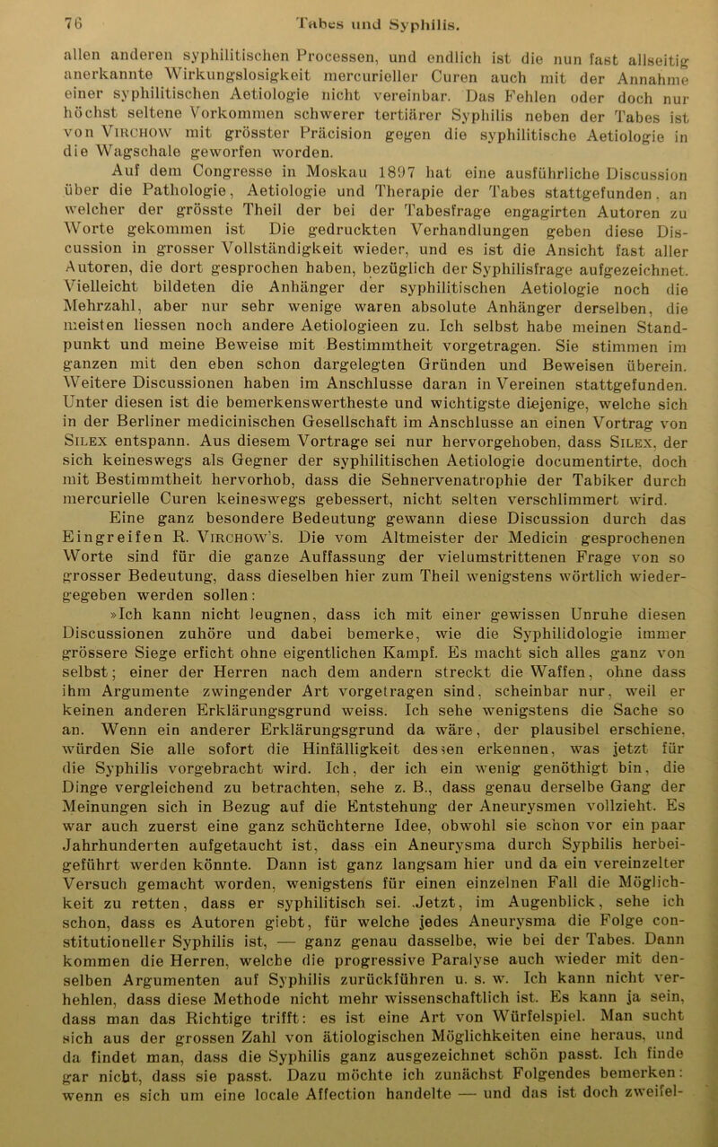 allen anderen syphilitischen Processen, und endlich ist die nun fast allseitig anerkannte Wirkungslosigkeit mercurieller Curen auch mit der Annahme einer syphilitischen Aetiologie nicht vereinbar. Das Fehlen oder doch nur höchst seltene Vorkommen schwerer tertiärer Syphilis neben der Tabes ist von Virchow mit grösster Präcision gegen die syphilitische Aetiologie in die Wagschale geworfen worden. Auf dem Congresse in Moskau 1807 hat eine ausführliche Discussion über die Pathologie, Aetiologie und Therapie der Tabes stattgefunden, an welcher der grösste Theil der bei der Tabesfrage engagirten Autoren zu Worte gekommen ist Die gedruckten Verhandlungen geben diese Dis- cussion in grosser Vollständigkeit wieder, und es ist die Ansicht fast aller Autoren, die dort gesprochen haben, bezüglich der Syphilisfrage aufgezeichnet. Vielleicht bildeten die Anhänger der syphilitischen Aetiologie noch die Mehrzahl, aber nur sehr wenige waren absolute Anhänger derselben, die meisten Hessen noch andere Aetiologieen zu. Ich selbst habe meinen Stand- punkt und meine Beweise mit Bestimmtheit vorgetragen. Sie stimmen im ganzen mit den eben schon dargelegten Gründen und Beweisen überein. Weitere Discussionen haben im Anschlüsse daran in Vereinen stattgefunden. Unter diesen ist die bemerkenswerteste und wichtigste diejenige, welche sich in der Berliner medicinischen Gesellschaft im Anschlüsse an einen Vortrag von Silex entspann. Aus diesem Vortrage sei nur hervorgehoben, dass Silex, der sich keineswegs als Gegner der syphilitischen Aetiologie documentirte. doch mit Bestimmtheit hervorhob, dass die Sehnervenatrophie der Tabiker durch mercurielle Curen keineswegs gebessert, nicht selten verschlimmert wird. Eine ganz besondere Bedeutung gewann diese Discussion durch das Eingreifen R. Virchow's. Die vom Altmeister der Medicin gesprochenen Worte sind für die ganze Auffassung der vielumstrittenen Frage von so grosser Bedeutung, dass dieselben hier zum Theil wenigstens wörtlich wieder- gegeben werden sollen: »Ich kann nicht leugnen, dass ich mit einer gewissen Unruhe diesen Discussionen zuhöre und dabei bemerke, wie die Syphilidologie immer grössere Siege erficht ohne eigentlichen Kampf. Es macht sich alles ganz von selbst; einer der Herren nach dem andern streckt die Waffen, ohne dass ihm Argumente zwingender Art vorgetragen sind, scheinbar nur, weil er keinen anderen Erklärungsgrund weiss. Ich sehe wenigstens die Sache so an. Wenn ein anderer Erklärungsgrund da wäre, der plausibel erschiene, würden Sie alle sofort die Hinfälligkeit dessen erkennen, was jetzt für die Syphilis vorgebracht wird. Ich, der ich ein wenig genöthigt bin, die Dinge vergleichend zu betrachten, sehe z. B., dass genau derselbe Gang der Meinungen sich in Bezug auf die Entstehung der Aneurysmen vollzieht. Es war auch zuerst eine ganz schüchterne Idee, obwohl sie schon vor ein paar Jahrhunderten aufgetaucht ist, dass ein Aneurysma durch Syphilis herbei- geführt werden könnte. Dann ist ganz langsam hier und da ein vereinzelter Versuch gemacht worden, wenigstens für einen einzelnen Fall die Möglich- keit zu retten, dass er syphilitisch sei. .Jetzt, im Augenblick, sehe ich schon, dass es Autoren giebt, für welche jedes Aneurysma die Folge con- stitutioneller Syphilis ist, — ganz genau dasselbe, wie bei der Tabes. Dann kommen die Herren, welche die progressive Paralyse auch wieder mit den- selben Argumenten auf Syphilis zurückführen u. s. w. Ich kann nicht ver- hehlen, dass diese Methode nicht mehr wissenschaftlich ist. Es kann ja sein, dass man das Richtige trifft: es ist eine Art von Würfelspiel. Man sucht sich aus der grossen Zahl von ätiologischen Möglichkeiten eine heraus, und da findet man, dass die Syphilis ganz ausgezeichnet schön passt. Ich finde gar nicht, dass sie passt. Dazu möchte ich zunächst Folgendes bemerken: wenn es sich um eine locale Affection handelte — und das ist doch zweifei-