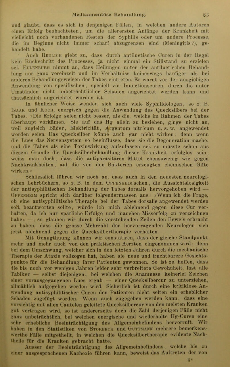 und glaubt, dass es sich in denjenigen Fällen, in welchen andere Autoren einen Erfolg beobachteten, um die allerersten Anfänge der Krankheit mit vielleicht noch vorhandenen Resten der Syphilis oder um andere Processe, die im Beginne nicht immer scharf abzugrenzen sind (Meningitis?), ge- handelt habe. Auch Redlich giebt zu, dass durch antiluetische Curen in der Regel kein Rückschritt des Processes, ja nicht einmal ein Stillstand zu erzielen sei. Eulenburg nimmt an, dass Heilungen unter der antiluetischen Behand- lung nur ganz vereinzelt und im Verhältniss keineswegs häufiger als bei anderen Behandlungsweisen der Tabes eintreten. Er warnt vor der ausgiebigen Anwendung von specifischen, speciell vor Inunctionscuren, durch die unter Umständen nicht unbeträchtlicher Schaden angerichtet werden kann und thatsächlich angerichtet worden ist. In ähnlicher Weise wenden sich auch viele Syphilidologen, so z. B. Isaak und Koch, energisch gegen die Anwendung des Quecksilbers bei der Tabes. »Die Erfolge seien nicht besser, als die, welche im Rahmen der Tabes überhaupt vorkämen. Sie auf das Hg allein zu beziehen, ginge nicht an, weil zugleich Bäder, Elektricität, Argentum nitricum u. s. w. angewendet worden seien. Das Quecksilber könne auch gar nicht wirken ; denn wenn die Lues das Nervensystem so beeinflusse, dass sie die Degeneration mache, und die Tabes als eine Toxinwirkung aufzufassen sei, so müsste schon aus diesem Grunde die Quecksilberbehandlung dieser Krankheit erfolglos sein; weiss man doch, dass die antiparasitären Mittel ebensowenig wie gegen Nachkrankheiten, auf die von den Bakterien erzeugten chemischen Gifte wirken.« Schliesslich führen wir noch an, dass auch in den neuesten neurologi- schen Lehrbüchern, so z. B. in dem Oppenheim sehen, die Aussichtslosigkeit der antisyphilitischen Behandlung der Tabes dorsalis hervorgehoben wird — Oppenheim spricht sich darüber folgendermassen aus: »Wenn ich die Frage, ob eine antisyphilitische Therapie bei der Tabes dorsalis angewendet werden soH, beantworten sollte, würde ich mich ablehnend gegen diese Cur ver- halten, da ich nur spärliche Erfolge und manchen Misserfolg zu verzeichnen habe« —; so glauben wir durch die vorstehenden Zeilen den Beweis erbracht zu haben, dass die grosse Mehrzahl der hervorragenden Neurologen sich jetzt ablehnend gegen die Quecksilbertherapie verhalten. Mit Genugthuung können wir constatiren, dass der gleiche Standpunkt mehr und mehr auch von den praktischen Aerzten eingenommen wird; denn bei dem Umschwung, welcher sich in den letzten Jahren durch die mechanische Therapie der Ataxie vollzogen hat, haben sie neue und fruchtbarere Gesichts- punkte für die Behandlung ihrer Patienten gewonnen. So ist zu hoffen, dass die bis noch vor wenigen Jahren leider sehr verbreitete Gewohnheit, fast alle Tabiker — selbst diejenigen, bei welchen die Anamnese keinerlei Zeichen einer vorausgegangenen Lues ergab — einer Quecksilbercur zu unterziehen, allmählich aufgegeben werden wird. Sicherlich ist durch eine kritiklose An- wendung antisyphilitischer Curen den Patienten nicht selten ein erheblicher Schaden zugefügt worden. Wenn auch zugegeben werden kann, dass eine vorsichtig mit allen Cautelen geleitete Quecksilbercur von den meisten Kranken gut vertragen wird, so ist andererseits doch die Zahl derjenigen Fälle nicht ganz unbeträchtlich, bei welchen energische und wiederholte Hg-Curen eine sehr erhebliche Beeinträchtigung des Allgemeinbefindens hervorruft. Wir haben in den Statistiken von Störbeck und Guttmann mehrere bemerkens- werthe Fälle mitgetheilt, in welchen die Quecksilbertherapie evidente Nach- theile für die Kranken gebracht hatte. Ausser der Beeinträchtigung des Allgemeinbefindens, welche bis zu einer ausgesprochenen Kachexie führen kann, beweist das Auftreten der von 6*