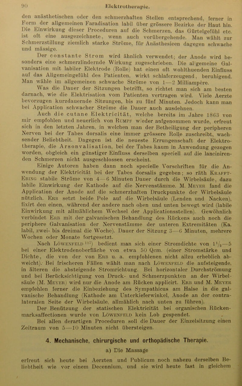 den anästhetischen oder den schmerzhaften Stellen entsprechend, ferner in Form der allgemeinen Faradisation labil über grössere Bezirke der Haut hin. Die Einwirkung dieser Proceduren auf die Schmerzen, das Gürtelgefühl etc. ist oft eine ausgezeichnete, wenn auch vorübergehende. Man wählt zur Schmelzstillung ziemlich starke Ströme, für Anästhesieen dagegen schwache und massige. Der constante Strom wird ähnlich verwendet; der Anode wird be- sonders eine schmerzlindernde Wirkung zugeschrieben. Die allgemeine Gal- vanisation mit labiler Elektrode (Rolle) hat einen oft wohlthuenden Einfluss auf das Allgemeingefühl des Patienten, wirkt schlaferzeugend, beruhigend. Man wähle im allgemeinen schwache Ströme von 1—2 Milliampere. Was die Dauer der Sitzungen betrifft, so richtet man sich am besten darnach, wie die Elektrisation vom Patienten vertragen wird. Viele Aerzte bevorzugen kurzdauernde Sitzungen, bis zu fünf Minuten. Jedoch kann man bei Application schwacher Ströme die Dauer auch ausdehnen. Auch die cutane Elektricität, welche bereits im Jahre 1863 von mir empfohlen und neuerlich von Rumpf wieder anfgenommen wurde, erfreut sich in den letzten Jahren, in welchen man der Betheiligung der peripheren Nerven bei der Tabes dorsalis eine immer grössere Rolle zuschreibt, wach- sender Beliebtheit. Dagegen ist die neueste Errungenschaft der Elektro- therapie, die Arsonvalisation, bei der Tabes kaum in Anwendung gezogen worden, obgleich ein günstiger Einfluss derselben speciell auf die lanciniren- den Schmerzen nicht ausgeschlossen erscheint. Einige Autoren haben dann noch specielle Vorschriften für die An- wendung der Elektricität bei der Tabes dorsalis gegeben; so räth Krafft- Ebing stabile Ströme von 4—6 Minuten Dauer durch die Wirbelsäule, dazu labile Einwirkung der Kathode auf die Nervenstämme. M. Meyer fand die Application der Anode auf die schmerzhaften Druckpunkte der Wirbelsäule nützlich. Erb setzt beide Pole auf die Wirbelsäule (Lenden und Nacken), fixirt den einen, während der andere nach oben und unten bewegt wird (labile Einwirkung mit allmählichem Wechsel der Applicationsstellen). Gewöhnlich verbindet Erb mit der galvanischen Behandlung des Rückens auch noch die periphere Galvanisation der Nervenstämme der unteren Extremitäten (Ka. labil, zwei- bis dreimal die Woche). Dauer der Sitzung 3—6 Minuten, mehrere Wochen oder Monate fortgesetzt. Nach Löwenfeld117) bedient man sich einer Stromdichte von lx/2—5 bei einer Elektrodenoberfläche von etwa 50 Qcm. (einer Stromstärke und Dichte, die von der von Erb u. a. empfohlenen nicht allzu erheblich ab- weicht).- Bei frischeren Fällen wählt man nach Löwenfeld die aufsteigende, in älteren die absteigende Stromrichtung. Bei horizontaler Durchströmung und bei Berücksichtigung von Druck- und Schmerzpunkten an der Wirbel- säule (M. Meyer) wird nur die Anode am Rücken applicirt. Erb und M. Meyer empfehlen ferner die Einbeziehung des Sympathicus am Halse in die gal- vanische Behandlung (Kathode am Unterkieferwinkel, Anode an der contra- lateralen Seite der Wirbelsäule, allmählich nach unten zu führen). Der Benützung der statischen Elektricität bei organischen Rücken- marksaffectionen wurde von Löwenfeld kein Lob gespendet. Bei allen derartigen Proceduren soll die Dauer der Einzelsitzung einen Zeitraum von 5—10 Minuten nicht übersteigen. 4. Mechanische, chirurgische und orthopädische Therapie. a) Die Massage erfreut sich heute bei Aerzten und Publicum noch nahezu derselben Be- liebtheit wie vor einem Decennium, und sie wird heute fast in gleichem