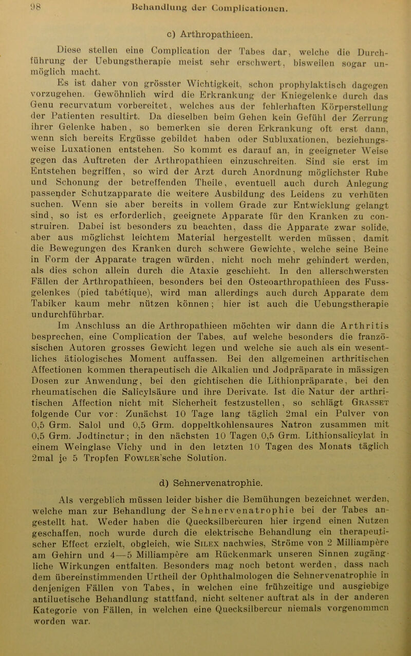 c) Arthropathieen. Diese stellen eine Complieation der Tabes dar, welche die Durch- führung der Uebungstherapie meist sehr erschwert, bisweilen sogar un- möglich macht. Es ist daher von grösster Wichtigkeit, schon prophylaktisch dagegen vorzugehen. Gewöhnlich wird die Erkrankung der Kniegelenke durch das Genu recurvatum vorbereitet, welches aus der fehlerhaften Körperstellung der Patienten resultirt. Da dieselben beim Gehen kein Gefühl der Zerrung ihrer Gelenke haben, so bemerken sie deren Erkrankung oft erst dann, wenn sich bereits Ergüsse gebildet haben oder Subluxationen, beziehungs- weise Luxationen entstehen. So kommt es darauf an, in geeigneter Weise gegen das Auftreten der Arthropathieen einzuschreiten. Sind sie erst im Entstehen begriffen, so wird der Arzt durch Anordnung möglichster Rübe und Schonung der betreffenden Theile, eventuell auch durch Anlegung passender Schutzapparate die weitere Ausbildung des Leidens zu verhüten suchen. Wenn sie aber bereits in vollem Grade zur Entwicklung gelangt sind, so ist es erforderlich, geeignete Apparate für den Kranken zu con- struiren. Dabei ist besonders zu beachten, dass die Apparate zwar solide, aber aus möglichst leichtem Material hergestellt werden müssen, damit die Bewegungen des Kranken durch schwere Gewichte, welche seine Beine in Form der Apparate tragen würden, nicht noch mehr gehindert werden, als dies schon allein durch die Ataxie geschieht. In den allerschwersten Fällen der Arthropathieen, besonders bei den Osteoarthropathieen des Fuss- gelenkes (pied tabetique), wird man allerdings auch durch Apparate dem Tabiker kaum mehr nützen können ; hier ist auch die Uebungstherapie undurchführbar. Im Anschluss an die Arthropathieen möchten wir dann die Arthritis besprechen, eine Complieation der Tabes, auf welche besonders die franzö- sischen Autoren grosses Gewicht legen und welche sie auch als ein wesent- liches ätiologisches Moment auffassen. Bei den allgemeinen arthritischen Affectionen kommen therapeutisch die Alkalien und Jodpräparate in mässigen Dosen zur Anwendung, bei den gichtischen die Lithionpräparate, bei den rheumatischen die Salicylsäure und ihre Derivate. Ist die Natur der arthri- tischen Affection nicht mit Sicherheit festzustellen, so schlägt Grasset folgende Cur vor: Zunächst 10 Tage lang täglich 2mal ein Pulver von 0,5 Grm. Salol und 0,5 Grin. doppeltkohlensaures Natron zusammen mit 0,5 Grm. Jodtinctur; in den nächsten 10 Tagen 0,5 Grm. Lithionsalicylat in einem Weinglase Vichy und in den letzten 10 Tagen des Monats täglich 2mal je 5 Tropfen FowLER’sche Solution. d) Sehnervenatrophie. Als vergeblich müssen leider bisher die Bemühungen bezeichnet werden, welche man zur Behandlung der Sehnervenatrophie bei der Tabes an- gestellt hat. Weder haben die Quecksilbercuren hier irgend einen Nutzen geschaffen, noch wurde durch die elektrische Behandlung ein therapeuti- scher Effect erzielt, obgleich, wie Silex nachwies, Ströme von 2 Milliampere am Gehirn und 4—5 Milliampere am Riickonmark unseren Sinnen zugäng- liche Wirkungen entfalten. Besonders mag noch betont werden, dass nach dem übereinstimmenden Urtheil der Ophthalmologen die Sehnervenatrophie in denjenigen Fällen von Tabes, in welchen eine frühzeitige und ausgiebige antiluetische Behandlung stattfand, nicht seltener auftrat als in der anderen Kategorie von Fällen, in welchen eine Quecksilbercur niemals vorgenommen worden war.