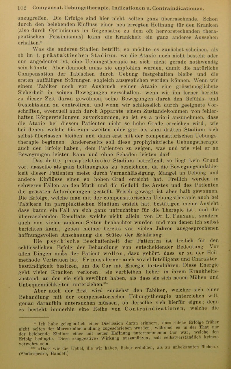 anzugreifen. Die Erfolge sind hier nicht selten ganz überraschende. Schon durch den belebenden Einfluss einer neu erregten Hoffnung für den Kranken (also durch Optimismus im Gegensätze zu dem oft hervorstechenden thera- peutischen Pessimismus) kann die Krankheit ein ganz anderes Aussehen erhalten.* Was die anderen Stadien betrifft, so möchte es zunächst scheinen, als ob im 1. präataktischen Stadium, wo die Ataxie noch nicht besteht oder nur angedeutet ist, eine Uebungstherapie an sich nicht gerade nothwendig sein könnte. Aber dennoch muss sie empfohlen werden, damit die natürliche Compensation der Tabischen durch Uebung festgehalten bleibe und die ersten auffälligen Störungen sogleich ausgeglichen werden können. Wenn wir einem Tabiker noch vor Ausbruch seiner Ataxie eine grösstmöglichste Sicherheit in seinen Bewegungen verschaffen, wenn wir ihn ferner bereits zu dieser Zeit daran gewöhnen, seine Bewegungen durch den Gefühls- und Gesichtssinn zu controliren, und wenn wir schliesslich durch geeignete Vor- schriften, eventuell auch durch Apparate einem Zustandekommen von fehler- haften Körperstellungen zuvorkommen, so ist es a priori anzunehmen, dass die Ataxie bei diesem Patienten nicht so hohe Grade erreichen wird, wie bei denen, welche bis zum zweiten oder gar bis zum dritten Stadium sich selbst überlassen bleiben und dann erst mit der compensatorischen Uebungs- therapie beginnen. Andererseits soll diese prophylaktische Uebungstherapie auch den Erfolg haben, dem Patienten zu zeigen, was und wie viel er an Bewegungen leisten kann und ohne Schaden leisten darf. Das dritte, paraplektisehe Stadium betreffend, so liegt kein Grund vor, dasselbe als ganz hoffnungslos zu bezeichnen, da die Bewegungsunfähig- keit dieser Patienten meist durch Vernachlässigung, Mangel an Uebung und andere Einflüsse einen so hohen Grad erreicht hat. Freilich werden in schweren Fällen an den Muth und die Geduld des Arztes und des Patienten die grössten Anforderungen gestellt. Frisch gewagt ist aber halb gewonnen. Die Erfolge, welche man mit der compensatorischen Uebungstherapie auch bei Tabikern im paraplektischen Stadium erzielt hat, bestätigen meine Ansicht dass kaum ein Fall an sich ganz unfruchtbar für die Therapie ist; und die überraschenden Resultate, welche nicht allein von Dr. E. Frenkel, sondern auch von vielen anderen Seiten beobachtet wurden und von denen ich selbst berichten kann, geben meiner bereits vor vielen Jahren ausgesprochenen hoffnungsvollen Anschauung die Stütze der Erfahrung. Die psychische Beschaffenheit der Patienten ist freilich für den schliesslichen Erfolg der Behandlung von entscheidender Bedeutung. V or allen Dingen muss der Patient wollen, dazu gehört, dass er zu der Heil- methode Vertrauen hat. Er muss ferner auch soviel Intelligenz und Charakter- beständigkeit besitzen, um die Cur mit Energie fortzuführen. Diese Energie geht vielen Kranken verloren; sie verbleiben lieber in ihrem Krankheits- zustand, an den sie sich gewöhnt haben, als dass sie sich neuen Mühen und Unbequemlichkeiten unterziehen.** Aber auch der Arzt wird zunächst den Tabiker, welcher sich einer Behandlung mit der compensatorischen Uebungstherapie unterziehen will, genau daraufhin untersuchen müssen, ob derselbe sich hierfür eigne; denn es besteht immerhin eine Reihe von Contraindicationen, welche die * Ich habe gelegentlich einer Discussion daran erinnert, dass solche Erfolge früher nicht selten der Mercxirialbebandlung zugeschrieben wurden, während es in der That nui der belebende Einfluss einer mit neuer Hoffnung unternommenen Cur war, welche den Erfolg bedingte. Diese >suggestive< Wirkung auszunützen, soll selbstverständlich keinem verwehrt sein. ** »Dass wir die Uebel, die wir halten, lieber erdulden, als zu unbekannten fliehen.« (Shakespeare, Hamlet.)