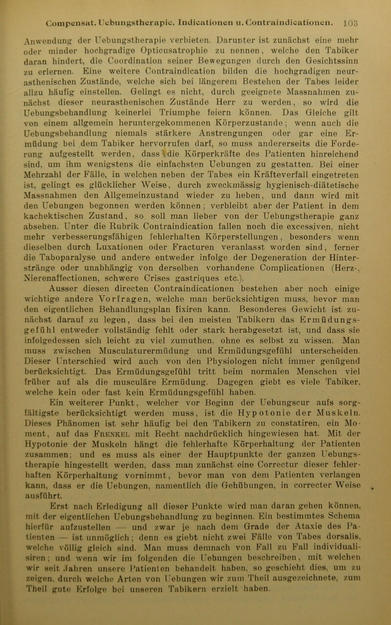 Anwendung der Uebungstherapie verbieten. Darunter ist zunächst eine mehr oder minder hochgradige Opticusatrophie zu nennen, welche den Tabiker daran hindert, die Coordination seiner Bewegungen durch den Gesichtssinn zu erlernen. Eine weitere Contraindication bilden die hochgradigen neur- asthenischen Zustände, welche sich bei längerem Bestellen der Tabes leider allzu häufig einstellen. Gelingt es nicht, durch geeignete Massnahmen zu- nächst dieser neurasthenischen Zustände Herr zu werden, so wird die Uebungsbehandlung keinerlei Triumphe feiern können. Das Gleiche gilt von einem allgemein heruntergekommenen Körperzustande; wenn auch die Uebungsbehandlung niemals stärkere Anstrengungen oder gar eine Er- müdung bei dem Tabiker hervorrufen darf, so muss andererseits die Forde- rung aufgestellt werden, dass ' die Körperkräfte des Patienten hinreichend sind, um ihm wenigstens die einfachsten Uebungen zu gestatten. Bei einer Mehrzahl der Fälle, in welchen neben der Tabes ein Kräfteverfall eingetreten ist, gelingt es glücklicher Weise, durch zweckmässig hygienisch-diätetische Massnahmen den Allgemeinzustand wieder zu heben, und dann wird mit den Uebungen begonnen werden können ; verbleibt aber der Patient in dem kachektischen Zustand, so soll man lieber von der Uebungstherapie ganz absehen. Unter die Rubrik Contraindication fallen noch die excessiven, nicht mehr verbesserungsfähigen fehlerhaften Körperstellungen, besonders wenn dieselben durch Luxationen oder Fracturen veranlasst wmrden sind, ferner die Taboparalyse und andere entweder infolge der Degeneration der Hinter- stränge oder unabhängig von derselben vorhandene Complicationen (Herz-, Xierenaffectionen, schwere Crises gastriques etc.). Ausser diesen directen Contraindicationen bestehen aber noch einige wichtige andere Vorfragen, welche man berücksichtigen muss, bevor man den eigentlichen Behandlungsplan fixiren kann. Besonderes Gewacht ist zu- nächst darauf zu legen, dass bei den meisten Tabikern das Ermüdungs- gefühl entweder vollständig fehlt oder stark herabgesetzt ist, und dass sie infolgedessen sich leicht zu viel zumuthen, ohne es selbst zu wissen. Man muss zwischen Musculaturermiidung und Ermüdungsgefühl unterscheiden. Dieser Unterschied wird auch von den Physiologen nicht immer genügend berücksichtigt. Das Ermüdungsgefühl tritt beim normalen Menschen viel früher auf als die musculäre Ermüdung. Dagegen giebt es viele Tabiker, welche kein oder fast kein Ermüdungsgefühl haben. Ein weiterer Punkt, welcher vor Beginn der Uebungscur aufs sorg- fältigste berücksichtigt werden muss, ist die Hypotonie der Muskeln. Dieses Phänomen ist sehr häufig bei den Tabikern zu constatiren, ein Mo- ment, auf das Frenkel mit Recht nachdrücklich hingewiesen hat. Mit der Hypotonie der Muskeln hängt die fehlerhafte Körperhaltung der Patienten zusammen; und es muss als einer der Hauptpunkte der ganzen l ebungs- therapie hingestellt werden, dass man zunächst eine Correctur dieser fehler- haften Körperhaltung vornimmt, bevor man von dem Patienten verlangen kann, dass er die Uebungen, namentlich die Gehübungen, in correcter Weise ausführt. Erst nach Erledigung all dieser Punkte wird man daran gehen können, mit der eigentlichen Uebungsbehandlung zu beginnen. Ein bestimmtes Schema hierfür aufzustellen — und zwar je nach dem Grade der Ataxie des Pa- tienten — ist unmöglich; denn es giebt nicht zwei Fälle von Tabes dorsalis. welche völlig gleich sind. Man muss demnach von Fall zu Fall individuali- siren; und wrenn wir im folgenden die Uebungen beschreiben, mit welchen wir seit Jahren unsere Patienten behandelt haben, so geschieht dies, um zu zeigen, durch welche Arten von Uebungen wir zum Theil ausgezeichnete, zum Theil gute FMolge bei unseren Tabikern erzielt haben.
