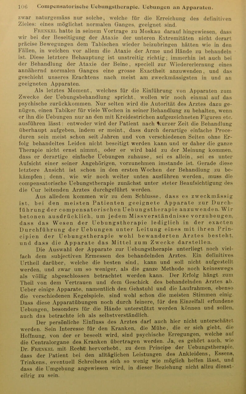 zwar naturgemäss nur solche, welche für die Erreichung des definitiven Zieles: eines möglichst normalen Ganges, geeignet sind. Frenkel hatte in seinem Vortrage zu Moskau darauf hingewiesen, dass wir bei der Beseitigung der Ataxie der unteren Extremitäten nicht derart präcise Bewegungen dem Tabischen wieder beizubringen hätten wie in den Fällen, in welchen vor allem die Ataxie der Arme und Hände zu behandeln ist. Diese letztere Behauptung ist unstreitig richtig; immerhin ist auch bei der Behandlung der Ataxie der Beine, speciell zur Wiedererlernung eines annähernd normalen Ganges eine grosse Exactheit anzuwenden, und das geschieht unseres Erachtens nach meist am zweckmässigsten in und an geeigneten Apparaten. Als letztes Moment, welches für die Einführung von Apparaten zum Zwecke der Uebungsbehandlung spricht, wollen wir noch einmal auf das psychische zurückkommen. Nur selten wird die Autorität des Arztes dazu ge- nügen, einen Tabiker für viele Wochen in seiner Behandlung zu behalten, wenn er ihn die Uebungen nur an den mit Kreidestrichen aufgezeichneten Figuren etc. ausführen lässt: entweder wird der Patient nach kurzer Zeit die Behandlung überhaupt aufgeben, indem er meint, dass durch derartige einfache Proce- duren sein meist schon seit Jahren und von verschiedenen Seiten ohne Er- folg behandeltes Leiden nicht beseitigt werden kann und er daher die ganze Therapie nicht ernst nimmt, oder er wird bald zu der Meinung kommen, dass er derartige einfache Uebungen zuhause, sei es allein, sei es unter Aufsicht einer seiner Angehörigen, vorzunehmen imstande ist. Gerade diese letztere Ansicht ist schon in den ersten Wochen der Behandlung zu be- kämpfen ; denn, wie wir noch weiter unten ausführen werden, muss die compensatorische Uebungstherapie zunächst unter steter Beaufsichtigung des die Cur leitenden Arztes durchgeführt werden. Aus alledem kommen wir zu dem Schlüsse, dass es zweckmässig ist, bei den meisten Patienten geeignete Apparate zur Durch- führung der compensatorischen Uebungstherapie anzuwenden. Wir betonen ausdrücklich, um jedem Missverständnisse vorzubeugen, dass das Wesen der Uebungstherapie lediglich in der ex acte n Durchführung der Uebungen unter Leitung eines mit ihren Prin- cipien der Uebungstherapie wohl bewanderten Arztes besteht, und dass die Apparate das Mittel zum Zwecke darstellen. Die Auswahl der Apparate zur Uebungstherapie unterliegt noch viel- fach dem subjectiven Ermessen des behandelnden Arztes. Ein definitives Urtheil darüber, wrelche die besten sind, kann und soll nicht aufgestellt werden, und zwar um so weniger, als die ganze Methode noch keineswegs als völlig abgeschlossen betrachtet werden kann. Der Erfolg hängt zum Theil von dem Vertrauen und dem Geschick des behandelnden Arztes ab. Ueber einige Apparate, namentlich den Gehstuhl und die Laufrahmen, ebenso die verschiedenen Kegelspiele, sind wohl schon die meisten Stimmen einig. Dass diese Apparatübungen noch durch feinere, für den Einzelfall erfundene Uebungen, besonders für die Hände unterstützt werden können und sollen, auch das betrachte ich als selbstverständlich. Der persönliche Einfluss des Arztes darf auch hier nicht unterschätzt wrerden. Sein Interesse für den Kranken, die Mühe, die er sich giebt, die Hoffnung, von der er beseelt wird, sind psychische Erregungen, welche auf die Centralorgane des Kranken übertragen werden. Ja, es gehört auch, wue Dr. Frenkel mit Recht hervorhebt, zu dem Principe der Uebungstherapie. dass der Patient bei den alltäglichen Leistungen des Ankleidens, Essens, Trinkens, eventuell Schreibens sich so wenig wTie möglich helfen lässt, und dass die Umgebung angewiesen wird, in dieser Beziehung nicht allzu dienst- eifrig zu sein.