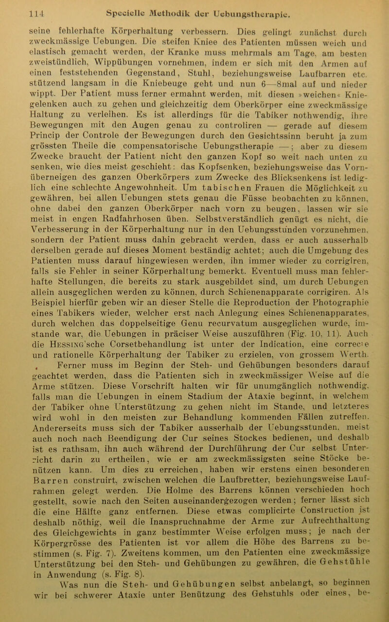 seine fehlerhafte Körperhaltung verbessern. Dies gelingt zunächst durch zweckmässige Uebungen. Die steifen Kniee des Patienten müssen weich und elastisch gemacht werden, der Kranke muss mehrmals am Tage, am besten zweistündlich, Wippübungen vornehmen, indem er sich mit den Armen auf einen feststehenden Gegenstand, Stuhl, beziehungsweise Laufbarren etc. stützend langsam in die Kniebeuge geht und nun 6—8mal auf und nieder wippt. Der Patient muss ferner ermahnt werden, mit diesen »weichen« Knie- gelenken auch zu gehen und gleichzeitig dem Oberkörper eine zweckmässige Haltung zu verleihen. Es ist allerdings für die Tabiker nothwendig, ihre Bewegungen mit den Augen genau zu controliren — gerade auf diesem Princip der Controle der Bewegungen durch den Gesichtssinn beruht Ja zum grössten Theile die compensatorische Uebungstherapie —; aber zu diesem Zwecke braucht der Patient nicht den ganzen Kopf so weit nach unten zu senken, wie dies meist geschieht: das Kopfsenken, beziehungsweise das Vorn- überneigen des ganzen Oberkörpers zum Zwecke des Blicksenkens ist ledig- lich eine schlechte Angewohnheit. Um tabischen Frauen die Möglichkeit zu gewähren, bei allen Uebungen stets genau die Füsse beobachten zu können, ohne dabei den ganzen Oberkörper nach vorn zu beugen, lassen wir sie meist in engen Radfahrhosen üben. Selbstverständlich genügt es nicht, die Verbesserung in der Körperhaltung nur in den Uebungsstunden vorzunehmen, sondern der Patient muss dahin gebracht werden, dass er auch ausserhalb derselben gerade auf dieses Moment beständig achtet; auch die Umgebung des Patienten muss darauf hingewiesen werden, ihn immer wieder zu corrigiren. falls sie Fehler in seiner Körperhaltung bemerkt. Eventuell muss man fehler- hafte Stellungen, die bereits zu stark ausgebildet sind, um durch Uebungen allein ausgeglichen werden zu können, durch Schienenapparate corrigiren. Als Beispiel hierfür geben wir an dieser Stelle die Reproduction der Photographie eines Tabikers wieder, welcher erst nach Anlegung eines Schienenapparates, durch welchen das doppelseitige Genu recurvatum ausgeglichen wurde, im- stande war, die Uebungen in präciser Weise auszuführen (Fig. 10, 11). Auch die HESSiNG’sche Corsetbehandlung ist unter der Indication, eine correcie und rationelle Körperhaltung der Tabiker zu erzielen, von grossem Werth. t Ferner muss im Beginn der Steh- und Gehübungen besonders darauf geachtet werden, dass die Patienten sich in zweckmässiger Weise auf die Arme stützen. Diese Vorschrift halten wir für unumgänglich nothwendig. falls man die Uebungen in einem Stadium der Ataxie beginnt, in welchem der Tabiker ohne Unterstützung zu gehen nicht im Stande, und letzteres wird wohl in den meisten zur Behandlung kommenden Fällen zutreffen. Andererseits muss sich der Tabiker ausserhalb der Uebungsstunden, meist auch noch nach Beendigung der Cur seines Stockes bedienen, und deshalb ist es rathsam, ihn auch während der Durchführung der Cur selbst Unter- richt darin zu ertheilen, wie er am zweckmässigsten seine Stöcke be- nützen kann. Um dies zu erreichen, haben wir erstens einen besonderen Barren construirt, zwischen welchen die Laufbretter, beziehungsweise Lauf- rahmen gelegt werden. Die Holme des Barrens können verschieden hoch gestellt, sowie nach den Seiten auseinandergezogen werden; ferner lässt sich die eine Hälfte ganz entfernen. Diese etwas complicirte Construction ist deshalb nöthig, weil die Inanspruchnahme der Arme zur Aufrechthaltung des Gleichgewichts in ganz bestimmter Weise erfolgen muss; je nach der Körpergrösse des Patienten ist vor allem die Höhe des Barrens zu be- stimmen (s. Fig. 7). Zweitens kommen, um den Patienten eine zweckmässige Unterstützung bei den Steh- und Gehübungen zu gewähren, die Gehstühle in Anwendung (s. Fig. 8). Was nun die Steh- und Gehübungen selbst anbelangt, so beginnen wir bei schwerer Ataxie unter Benützung des Gehstuhls oder eines, be-