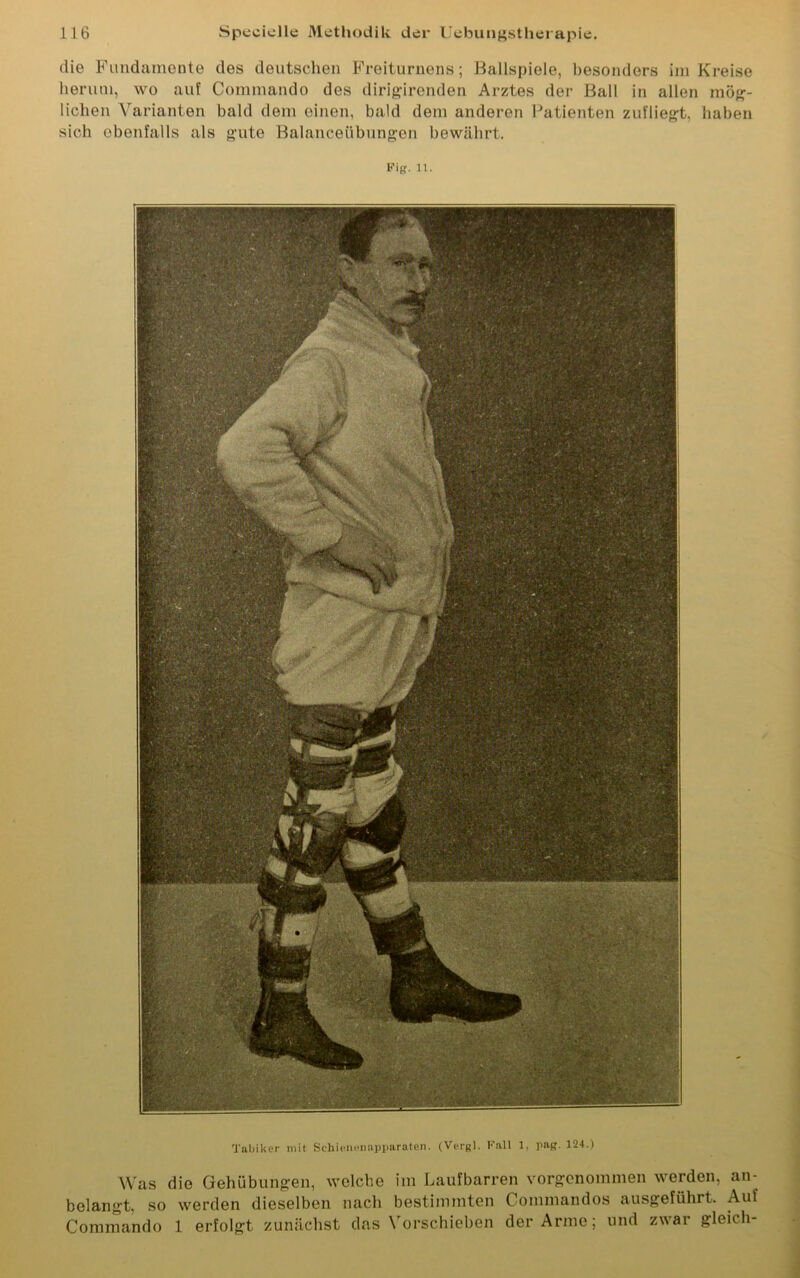 die Fundamente des deutschen Freiturnens; Ballspiele, besonders im Kreise herum, wo auf Commando des dirigirenden Arztes der Ball in allen mög- lichen Varianten bald dem einen, bald dem anderen Patienten zufliegt, haben sich ebenfalls als gute Balanceübungen bewährt. pig. 11. Tabiker mit Schienenapparaten. (Vergl. Fall 1, pag. 124.) Was die Gehübungen, welche im Laufbarren vorgenommen werden, an- belangt, so werden dieselben nach bestimmten Commandos ausgeführt. Auf Commando 1 erfolgt zunächst das Vorschieben der Arme; und zwar gleich-
