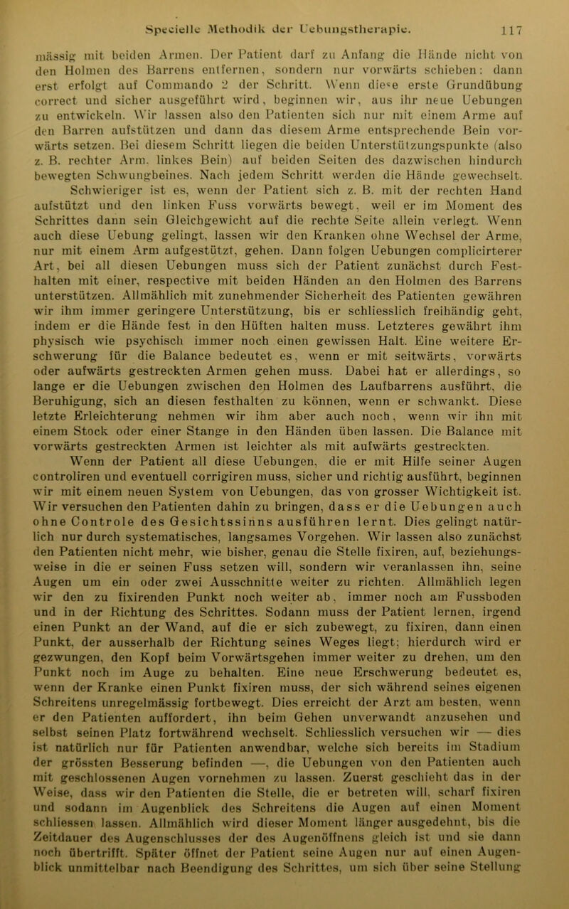 massig mit beiden Armen. Der Patient darf zu Anfang- die Hände nicht von den Holmen des Barrens entfernen, sondern nur vorwärts schieben: dann erst erfolgt auf Commando 2 der Schritt. Wenn die«e erste Grundübung correct und sicher ausgeführt wird, beginnen wir, aus ihr neue Hebungen zu entwickeln. Wir lassen also den Patienten sich nur mit einem Arme auf den Barren aufstützen und dann das diesem Arme entsprechende Bein vor- wärts setzen. Bei diesem Schritt liegen die beiden Unterstützungspunkte (also z. B. rechter Arm. linkes Bein) auf beiden Seiten des dazwischen hindurch bewegten Schwungbeines. Nach jedem Schritt werden die Hände gewechselt. Schwieriger ist es, wenn der Patient sich z. B. mit der rechten Hand aufstützt und den linken Fuss vorwärts bewegt, weil er im Moment des Schrittes dann sein Gleichgewicht auf die rechte Seite allein verlegt. Wenn auch diese Uebung gelingt, lassen wir den Kranken ohne Wechsel der Arme, nur mit einem Arm aufgestützt, gehen. Dann folgen Uebungen complicirterer Art, bei all diesen Uebungen muss sich der Patient zunächst durch Fest- halten mit einer, respective mit beiden Händen an den Holmen des Barrens unterstützen. Allmählich mit zunehmender Sicherheit des Patienten gewähren wir ihm immer geringere Unterstützung, bis er schliesslich freihändig geht, indem er die Hände fest in den Hüften halten muss. Letzteres gewährt ihm physisch wie psychisch immer noch einen gewissen Halt. Eine weitere Er- schwerung für die Balance bedeutet es, wenn er mit seitwärts, vorwärts oder aufwärts gestreckten Armen gehen muss. Dabei hat er allerdings, so lange er die Uebungen zwischen den Holmen des Laufbarrens ausführt, die Beruhigung, sich an diesen festhalten zu können, wenn er schwankt. Diese letzte Erleichterung nehmen wir ihm aber auch noch, wenn wir ihn mit einem Stock oder einer Stange in den Händen üben lassen. Die Balance mit vorwärts gestreckten Armen ist leichter als mit aufwärts gestreckten. Wenn der Patient all diese Uebungen, die er mit Hilfe seiner Augen controliren und eventuell corrigiren muss, sicher und richtig ausführt, beginnen wir mit einem neuen System von Uebungen, das von grosser Wichtigkeit ist. Wir versuchen den Patienten dahin zu bringen, dass er die Uebungen auch ohne Controle des Gesichtssinns ausführen lernt. Dies gelingt natür- lich nur durch systematisches, langsames Vorgehen. Wir lassen also zunächst den Patienten nicht mehr, wie bisher, genau die Stelle fixiren, auf, beziehungs- weise in die er seinen Fuss setzen will, sondern wir veranlassen ihn, seine Augen um ein oder zwei Ausschnitte weiter zu richten. Allmählich legen wir den zu fixirenden Punkt noch weiter ab, immer noch am Fussboden und in der Richtung des Schrittes. Sodann muss der Patient lernen, irgend einen Punkt an der Wand, auf die er sich zubewegt, zu fixiren, dann einen Punkt, der ausserhalb der Richtung seines Weges liegt; hierdurch wird er gezwungen, den Kopf beim Vorwärtsgehen immer weiter zu drehen, um den Punkt noch im Auge zu behalten. Eine neue Erschwerung bedeutet es, wenn der Kranke einen Punkt fixiren muss, der sich während seines eigenen Schreitens unregelmässig fortbewegt. Dies erreicht der Arzt am besten, wenn er den Patienten auffordert, ihn beim Gehen unverwandt anzusehen und selbst seinen Platz fortwährend wechselt. Schliesslich versuchen wir — dies ist natürlich nur für Patienten anwendbar, welche sich bereits im Stadium der grössten Besserung befinden —, die Uebungen von den Patienten auch mit geschlossenen Augen vornehmen zu lassen. Zuerst geschieht das in der Weise, dass wir den Patienten die Stelle, die er betreten will, scharf fixiren und sodann im Augenblick des Schreitens die Augen auf einen Moment schliessen lassen. Allmählich wird dieser Moment länger ausgedehnt, bis die Zeitdauer des Augenschlusses der des Augenöffnens gleich ist und sie dann noch übertrifft. Später öffnet der Patient seine Augen nur auf einen Augen- blick unmittelbar nach Beendigung des Schrittes, um sich über seine Stellung