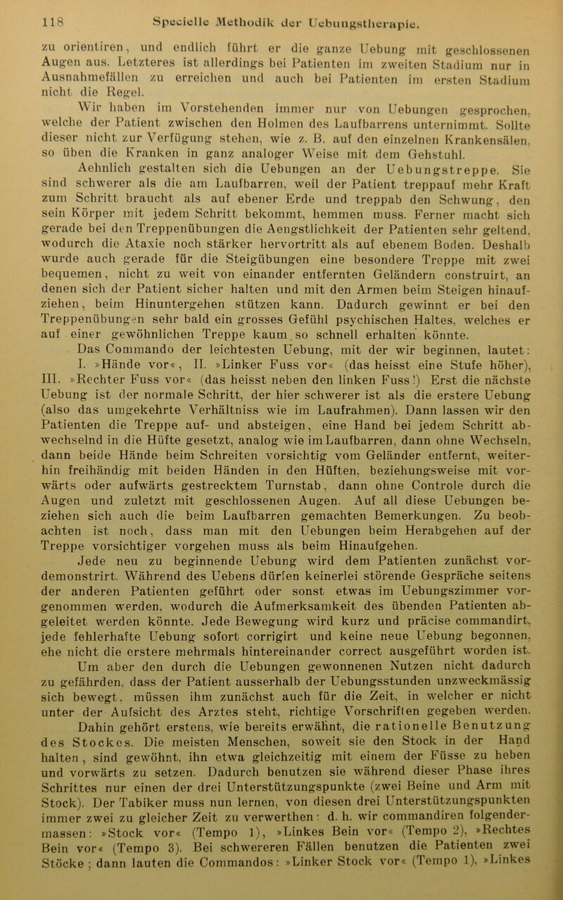 zu orientiren, und endlich führt er die ganze Uebung mit geschlossenen Augen aus. Letzteres ist allerdings bei Patienten im zweiten Stadium nur in Ausnahmefällen zu erreichen und auch bei Patienten im ersten Stadium nicht die Regel. Wir haben im Vorstehenden immer nur von Uebungen gesprochen, welche der Patient zwischen den Holmen des Laufbarrens unternimmt. Sollte dieser nicht zur Verfügung stehen, wie z. B. auf den einzelnen Krankensälen, so üben die Kranken in ganz analoger Weise mit dem Gehstuhl. Aehnlich gestalten sich die Uebungen an der Uebungstreppe. Sie sind schwerer als die am Laufbarren, weil der Patient treppauf mehr Kraft zum Schritt braucht als auf ebener Erde und treppab den Schwung, den sein Körper mit jedem Schritt bekommt, hemmen muss. Ferner macht sich gerade bei den Treppenübungen die Aengstlichkeit der Patienten sehr geltend, wodurch die Ataxie noch stärker hervortritt als auf ebenem Boden. Deshalb wurde auch gerade für die Steigübungen eine besondere Treppe mit zwei bequemen, nicht zu weit von einander entfernten Geländern construirt, an denen sich der Patient sicher halten und mit den Armen beim Steigen hinauf- ziehen, beim Hinuntergehen stützen kann. Dadurch gewinnt er bei den Treppenübungen sehr bald ein grosses Gefühl psychischen Haltes, welches er auf einer gewöhnlichen Treppe kaum so schnell erhalten könnte. Das Commando der leichtesten Uebung, mit der wir beginnen, lautet: I. »Hände vor« , II. »Linker Fuss vor« (das heisst eine Stufe höher), III. »Rechter Fuss vor« (das heisst neben den linken Fuss!) Erst die nächste Uebung ist der normale Schritt, der hier schwerer ist als die erstere Uebung (also das umgekehrte Verhältniss wie im Laufrahmen). Dann lassen wir den Patienten die Treppe auf- und absteigen, eine Hand bei jedem Schritt ab- wechselnd in die Hüfte gesetzt, analog wie im Laufbarren, dann ohne Wechseln, dann beide Hände beim Schreiten vorsichtig vom Geländer entfernt, weiter- hin freihändig mit beiden Händen in den Hüften, beziehungsweise mit vor- wärts oder aufwärts gestrecktem Turnstab, dann ohne Controle durch die Augen und zuletzt mit geschlossenen Augen. Auf all diese Uebungen be- ziehen sich auch die beim Laufbarren gemachten Bemerkungen. Zu beob- achten ist noch, dass man mit den Uebungen beim Herabgehen auf der Treppe vorsichtiger Vorgehen muss als beim Hinaufgehen. Jede neu zu beginnende Uebung wird dem Patienten zunächst vor- demonstrirt. Während des Uebens dürfen keinerlei störende Gespräche seitens der anderen Patienten geführt oder sonst etwas im Uebungszimmer vor- genommen werden, wodurch die Aufmerksamkeit des übenden Patienten ab- geleitet werden könnte. Jede Bewegung wird kurz und präcise commandirt, jede fehlerhafte Uebung sofort corrigirt und keine neue Uebung begonnen, ehe nicht die erstere mehrmals hintereinander correct ausgeführt worden ist. Um aber den durch die Uebungen gewonnenen Nutzen nicht dadurch zu gefährden, dass der Patient ausserhalb der Uebungsstunden unzweckmässig sich bewegt, müssen ihm zunächst auch für die Zeit, in welcher er nicht unter der Aufsicht des Arztes steht, richtige Vorschriften gegeben werden. Dahin gehört erstens, wie bereits erwähnt, die rationelle Benutzung des Stockes. Die meisten Menschen, soweit sie den Stock in der Hand halten , sind gewöhnt, ihn etwa gleichzeitig mit einem der Füsse zu heben und vorwärts zu setzen. Dadurch benutzen sie während dieser Phase ihres Schrittes nur einen der drei Unterstützungspunkte (zwei Beine und Arm mit Stock). Der Tabiker muss nun lernen, von diesen drei Unterstützungspunkten immer zwei zu gleicher Zeit zu verwerthen : d. h. wir commandiren folgender- massen: »Stock vor« (Tempo 1), »Linkes Bein vor« (Tempo -), »Rechtes Bein vor« (Tempo 3). Bei schwereren Fällen benutzen die Patienten zwei Stöcke ; dann lauten die Commandos: »Linker Stock vor« (Tempo 1), »Linkes
