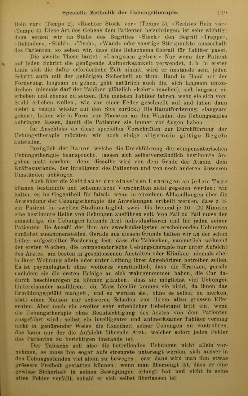 Bein vor« (Tempo 2), »Rechter Stock vor« (Tempo 3), »Rechtes Bein vor« (Tempo 4). Diese Art des Gehens dem Patienten beizubringen, ist sehr wichtig: denn setzen wir an Stelle des Begriffes »Stock« den Begriff »Treppe«, Geländer«, »Stuhl«, »Tisch«, »Wand« oder sonstige Stützpunkte ausserhalb des Patienten, so sehen wir, dass dies Gehschema überall für Tabiker passt. Die zweite These lautet: »Langsam gehen.« Nur wenn der Patient auf jeden Schritt die genügende Aufmerksamkeit verwendet, d. h. in erster Linie sich die dafür erforderliche Zeit nimmt, wird er imstande sein, jeden Schritt auch mit der gehörigen Sicherheit zu thun. Hand in Hand mit der Forderung, langsam zu gehen, geht natürlich auch die, sich langsam umzu- drehen (niemals darf der Tabiker plötzlich »kehrt« machen), sich langsam zu erheben und ebenso zu setzen. (Die meisten Tabiker fahren, wenn sie sich vom Stuhl erheben wollen, wie von einer Feder geschnellt auf und fallen dann meist a tempo wieder auf den Sitz zurück.) Die Hauptforderung, »langsam gehen«, haben wir in Form von Placaten an den Wänden des Uebungssaales anbringen lassen, damit die Patienten sie immer vor Augen haben. Im Anschluss an diese speciellen Vorschriften zur Durchführung der Uebungstherapie möchten wir noch einige allgemein gütige Regeln aufstellen. Bezüglich der Dauer, welche die Durchführung der compensatorischen Uebungstherapie beansprucht, lassen sich selbstverständlich bestimmte An- gaben nicht machen; denn dieselbe wird von dem Grade der Ataxie, dem Kräftezustande, der Intelligenz des Patienten und von noch anderen äusseren Umständen abhängen. Auch über die Zeitdauer der einzelnen Uebungen an jedem Tage können bestimmte und schematische Vorschriften nicht gegeben werden; wir halten es im Gegentheil für falsch, wenn in einzelnen Abhandlungen über die Anwendung der Uebungstherapie die Anweisungen ertheilt werden, dass z. B. ein Patient im zweiten Stadium täglich zwei- bis dreimal je 10—20 Minuten eine bestimmte Reihe von Uebungen ausführen soll. Von Fall zu Fall muss der umsichtige, die Uebungen leitende Arzt individualisiren und für jeden seiner Patienten die Anzahl der ihm am zweckmässigsten erscheinenden Uebungen zunächst zusammenstellen. Gerade aus diesem Grunde halten wir an der schon früher aufgestellten Forderung fest, dass die Tabischen, namentlich während der ersten Wochen, die compensatorische Uebungstherapie nur unter Aufsicht des Arztes, am besten in geschlossenen Anstalten oder Kliniken, niemals aber in ihrer Wohnung allein oder unter Leitung ihrer Angehörigen betreiben sollen. Es ist psychologisch ohne weiteres verständlich, dass die Kranken, gerade nachdem sie die ersten Erfolge an sich wahrgenommen haben, die Cur da- durch beschleunigen zu können glauben, dass sie möglichst viel Uebungen hintereinander ausführen ; ein Mass hierfür kennen sie nicht, da ihnen das Ermüdungsgefühl mangelt, und so werden sie, ohne es selbst zu merken, statt einen Nutzen nur schweren Schaden von ihrem allzu grossen Eifer ernten. Aber noch ein zweiter sehr erheblicher Uebelstand tritt ein, wenn die Uebungstherapie ohne Beaufsichtigung des Arztes von dem Patienten ausgeführt wird ; selbst ein intelligenter und aufmerksamer Tabiker vermag nicht in genügender Weise die Exactheit seiner Uebungen zu controliren. das kann nur der die Aufsicht führende Arzt, welcher sofort jeden Fehler des Patienten zu berichtigen imstande ist. Der Tabische soll also die betreffenden Uebungen nicht allein vor- nehmen, es muss ihm sogar aufs strengste untersagt werden, sich ausser in den Uebungsstunden viel allein zu bewegen ; erst dann wird man ihm etwas grössere Freiheit gestatten können, wenn man überzeugt ist, dass er eine gewisse Sicherheit in seinen Bewegungen erlangt hat und nicht in seine alten Fehler verfällt, sobald er sich selbst überlassen ist.