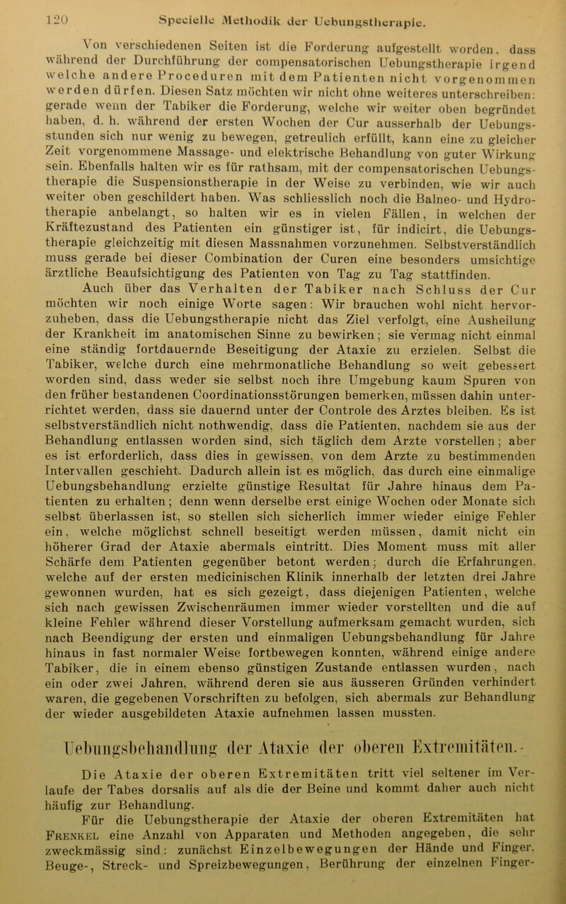 \ on verschiedenen Seiten ist die Forderung aufgestollt worden, dass während der Durchführung der compensatorischen Uebungstherapie irgend welche andere 1 roceduren mitdemPatienten nicht vorgenominen werden dürfen. Diesen Satz möchten wir nicht ohne weiteres unterschreiben: gerade wenn der Tabiker die Forderung, welche wir weiter oben begründet haben, d. h. während der ersten Wochen der Cur ausserhalb der Uebungs- stunden sich nur wenig zu bewegen, getreulich erfüllt, kann eine zu gleicher Zeit vorgenommene Massage- und elektrische Behandlung von guter Wirkung sein. Ebenfalls halten wir es für rathsam, mit der compensatorischen Uebungs- therapie die Suspensionstherapie in der Weise zu verbinden, wie wir auch weiter oben geschildert haben. Was schliesslich noch die Balneo- und Hydro- therapie anbelangt, so halten wir es in vielen Fällen, in welchen der Kräftezustand des Patienten ein günstiger ist, für indicirt, die Uebungs- therapie gleichzeitig mit diesen Massnahmen vorzunehmen. Selbstverständlich muss gerade bei dieser Combination der Curen eine besonders umsichtige ärztliche Beaufsichtigung des Patienten von Tag zu Tag stattfinden. Auch über das Verhalten der Tabiker nach Schluss der Cur möchten wir noch einige Worte sagen: Wir brauchen wohl nicht hervor- zuheben, dass die Uebungstherapie nicht das Ziel verfolgt, eine Ausheilung der Krankheit im anatomischen Sinne zu bewirken; sie vermag nicht einmal eine ständig fortdauernde Beseitigung der Ataxie zu erzielen. Selbst die Tabiker, welche durch eine mehrmonatliche Behandlung so weit gebessert worden sind, dass weder sie selbst noch ihre Umgebung kaum Spuren von den früher bestandenen Coordinationsstörungen bemerken, müssen dahin unter- richtet werden, dass sie dauernd unter der Controle des Arztes bleiben. Es ist selbstverständlich nicht nothwendig, dass die Patienten, nachdem sie aus der Behandlung entlassen worden sind, sich täglich dem Arzte vorstellen; aber es ist erforderlich, dass dies in gewissen, von dem Arzte zu bestimmenden Intervallen geschieht. Dadurch allein ist es möglich, das durch eine einmalige Uebungsbehandlung erzielte günstige Resultat für Jahre hinaus dem Pa- tienten zu erhalten; denn wenn derselbe erst einige Wochen oder Monate sich selbst überlassen ist, so stellen sich sicherlich immer wieder einige Fehler ein, welche möglichst schnell beseitigt werden müssen, damit nicht ein höherer Grad der Ataxie abermals eintritt. Dies Moment muss mit aller Schärfe dem Patienten gegenüber betont werden; durch die Erfahrungen, welche auf der ersten medicinischen Klinik innerhalb der letzten drei Jabre gewonnen wurden, hat es sich gezeigt, dass diejenigen Patienten, welche sich nach gewissen Zwischenräumen immer wieder vorstellten und die auf kleine Fehler während dieser Vorstellung aufmerksam gemacht wurden, sich nach Beendigung der ersten und einmaligen Uebungsbehandlung für Jahre hinaus in fast normaler Weise fortbewegen konnten, während einige andere Tabiker, die in einem ebenso günstigen Zustande entlassen wurden, nach ein oder zwei Jahren, während deren sie aus äusseren Gründen verhindert waren, die gegebenen Vorschriften zu befolgen, sich abermals zur Behandlung der wieder ausgebildeten Ataxie aufnehmen lassen mussten. Uebungsbehandlung der Ataxie der oberen Extremitäten.' Die Ataxie der oberen Extremitäten tritt viel seltener im Ver- laufe der Tabes dorsalis auf als die der Beine und kommt daher auch nicht häufig zur Behandlung. Für die Uebungstherapie der Ataxie der oberen Extremitäten hat Frenkel eine Anzahl von Apparaten und Methoden angegeben, die sehr zweckmässig sind: zunächst Einzelbewegungen der Hände und Finger. Beuge-, Streck- und Spreizbewegungen, Berührung der einzelnen Finger-