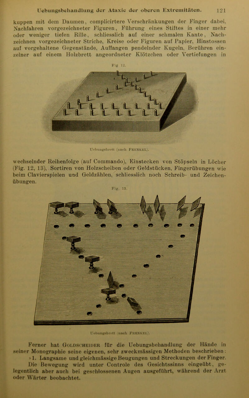 kuppen mit dem Daumen, oomplicirtere Verschränkungen der Finger dabei, Nachfahren vorgezeichneter Figuren, Führung eines Stiftes in einer mehr oder weniger tiefen Rille, schliesslich auf einer schmalen Kante, Nach- zeichnen vorgezeichneter Striche, Kreise oder Figuren auf Papier, Hinstossen auf vorgehaltene Gegenstände, Auffangen pendelnder Kugeln. Berühren ein- zelner auf einem Holzbrett angeordneter Klötzchen oder Vertiefungen in Fig 12. Uebungsbrett (nach FKKNKEL). wechselnder Reihenfolge (auf Commando), Einstecken von Stöpseln in Löcher (Fig. 12, 13), Sortiren von Holzscheiben oder Geldstücken, Fingerübungen wie beim Clavierspielen und Geldzählen, schliesslich noch Schreib- und Zeichen- übungen. Fig. 13. Uebungsbrett (nach FKENKEL). Ferner hat Goldscheider für die Uebungsbehandlung der Hände in seiner Monographie seine eigenen, sehr zweckmässigen Methoden beschrieben : »1. Langsame und gleichmässige Beugungen und Streckungen der Finger. Die Bewegung wird unter Controle des Gesichtssinns eingeübt, ge- legentlich aber auch bei geschlossenen Augen ausgeführt, während der Arzt oder Wärter beobachtet.