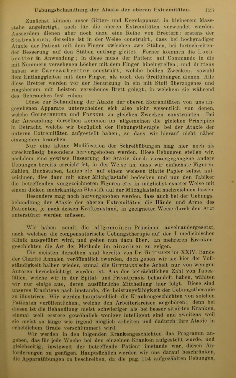 Zunächst können unser Gitter- und Kegelapparat, in kleinerem Mass- stabe angefertigt, auch für die oberen Extremitäten verwendet werden. Ausserdem dienen aber noch dazu eine Reihe von Brettern: erstens der Stabrahmen; derselbe ist in der Weise construirt, dass bei hochgradiger Ataxie der Patient mit dem Finger zwischen zwei Stäben, bei fortschreiten- der Besserung auf den Stäben entlang gleitet. Ferner kommen die Loch- bretter in Anwendung; in diese muss der Patient auf Commando in die mit Nummern versehenen Löcher mit dem Finger hineingreifen; und drittens haben wir Carreaubretter construirt, welche beiden Zwecken, sowohl dem Entlanggleiten mit dem Finger, als auch den Greifübungen dienen. Alle diese Bretter werden vor der Benutzung in ein mit Stoff überzogenes und ringsherum mit Leisten versehenes Brett gelegt, in welchem sie während des Gebrauches fest ruhen. Diese zur Behandlung der Ataxie der oberen Extremitäten von uns an- gegebenen Apparate unterscheiden sich also nicht wesentlich von denen, welche Goldscheider und Frenkel zu gleichen Zwecken construirten. Bei der Anwendung derselben kommen im allgemeinen die gleichen Principien in Betracht, welche wir bezüglich der Uebungstherapie bei der Ataxie der unteren Extremitäten aufgestellt haben, so dass wir hierauf nicht näher einzugehen brauchen. Nur eine kleine Modification der Schreibübungen mag hier noch als zweckmässig besonders hervorgehoben werden. Diese Uebungen stellen wir. nachdem eine gewisse Besserung der Ataxie durch vorausgegangene andere Uebungen bereits erreicht ist, in der Weise an, dass wir einfachste Figuren. Zahlen, Buchstaben, Linien etc. auf einem weissen Blatte Papier selbst auf- zeichnen, dies dann mit einer Milchglastafel bedecken und nun den Tabiker die betreffenden vorgezeichneten Figuren etc. in möglichst exacter Weise mit einem dicken mehrkantigen Bleistift auf der Milchglastafel nachzeichnen lassen. Besonders mag noch hervorgehoben werden, dass auch bei der Uebungs- behandlung der Ataxie der oberen Extremitäten die Hände und Arme des Patienten, je nach dessen Kräftezustand, in geeigneter Weise durch den Arzt unterstützt werden müssen. Wir haben somit die allgemeinen Principien auseinandergesetzt, nach welchen die compensatorische Uebungstherapie auf der I. medicinischen Klinik ausgeführt wird, und gehen nun dazu über, an mehreren Kranken- geschichten die Art der Methode im einzelnen zu zeigen. Die meisten derselben sind bereits von Dr. Guttmann im XXIV. Bande der Charite Annalen veröffentlich tworden, doch geben wir sie hier der Voll- ständigkeit halber wieder, zumal die GüTTMANN’sche Arbeit nur von wenigen Autoren berücksichtigt worden ist. Aus der beträchtlichen Zahl von Tabes- fällen. welche wir in der Spital- und Privatpraxis behandelt haben, wählten wir nur einige aus, deren ausführliche Mittheilung hier folgt. Diese sind unseres Erachtens nach imstande, die Leistungsfähigkeit der Uebungstherapie zu illustriren. Wir werden hauptsächlich die Krankengeschichten von solchen Patienten veröffentlichen, welche den Arbeiterkreisen angehören ; denn bei diesen ist die Behandlung meist schwieriger als bei besser situirter. Kranken, einmal weil erstere gewöhnlich weniger intelligent sind und zweitens weil sie meist so lange wie irgend möglich arbeiten und dadurch ihre Ataxie in erheblichem Grade verschlimmert wird. Wir werden in den folgenden Krankengeschichten das Programm an- geben, das für jede Woche bei den einzelnen Kranken aufgestellt wurde, und gleichzeitig, inwieweit der betreffende Patient imstande war. diesen An- forderungen zu genügen. Hauptsächlich werden wir uns darauf beschränken, die Apparatübungen zu beschreiben, da die pag. 104 aufgezählten Uebungen.