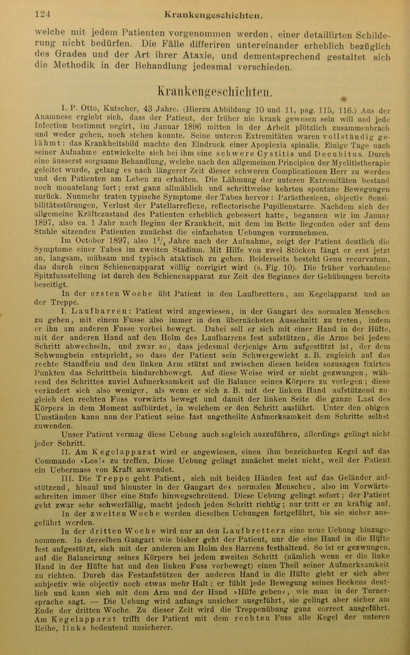 welche mit jedem Patienten vorgenommen werden, einer detaillirten Schilde- rung nicht bedürfen. Die Fälle differiren untereinander erheblich bezüglich des Grades und der Art ihrer Ataxie, und dementsprechend gestaltet sich die Methodik in der Behandlung jedesmal verschieden. Krankengeschichten. I. P. Otto, Kutscher, 43 Jahre. (Hierzu Abbildung 10 und 11, pag. 115, 116.) Aus der Anamnese ergiebt sich, dass der Patient, der früher nie krank gewesen sein will und jede Infection bestimmt negirt, im Januar 1896 mitten in der Arbeit plötzlich zusammmibrach und weder gehen, noch stehen konnte. Seine unteren Extremitäten waren vollständig ge- lähmt: das Krankheitsbild machte den Eindruck einer Apoplexia spinalis. Einige Tage nach seiner Aufnahme entwickelte sich bei ihm eine sch were Cy stitis und D ec u b i t us. Durch eine äusserst sorgsame Behandlung, welche nach den allgemeinen Principien der Myelitistherapie geleitet wurde, gelang es nach längerer Zeit dieser schweren Complicationen Herr zu werden und den Patienten am Leben zu erhalten. Die Lähmung der unteren Extremitäten bestand noch monatelang fort; erst ganz allmählich und schrittweise kehrten spontane Bewegungen zurück. Nunmehr traten typische Symptome der Tabes hervor: Parästhesieen, objectiv Sensi- bilitätsstörungen, Verlust der Patellarreflexe, reflectorische Pupillenstarre. Nachdem sich der allgemeine Kräftezustand des Patienten erheblich gebessert hatte, begannen wir im Januar 1897, also ca. 1 Jahr nach Beginn der Krankheit, mit dem im Bette liegenden oder auf dem Stuhle sitzenden Patienten zunächst die einfachsten Uebungen vorzunehmen. Im October 1897, also l3/4 Jahre nach der Aufnahme, zeigt der Patient deutlich die Symptome einer Tabes im zweiten Stadium. Mit Hilfe von zwei Stöcken fängt er erst jetzt an, langsam, mühsam und typisch ataktisch zu gehen. Beiderseits besteht Genu recurvatum, das durch einen Schienenapparat völlig corrigirt wird (s. Fig. 10). Die früher vorhandene Spitzfussstellung ist durch den Schienenapparat zur Zeit des Beginnes der Gehübungen bereits beseitigt. In der ersten Woche übt Patient in den Laufbrettern, am Kegelapparat und an der Treppe. I. Laufbarven: Patient wird angewiesen, in der Gangart des normalen Menschen zu gehen, mit einem Fusse also immer in den übernächsten Ausschnitt zu treten, indem er ihn am anderen Fusse vorbei bewegt. Dabei soll er sich mit einer Hand in der Hüfte, mit der anderen Hand auf den Holm des Laufbarrens fest aufstützen, die Arme bei jedem Schritt abwechseln, und zwar so, dass jedesmal derjenige Arm aufgestützt ist, der dem Schwungbein entspricht, so dass der Patient sein Schwergewicht z. B. zugleich auf das rechte Standßein und den linken Arm stützt und zwischen diesen beiden sozusagen fixirten Punkten das Schrittbein hindurchbewegt. Auf diese Weise wird er nicht gezwungen, wäh- rend des Schrittes zuviel Aufmerksamkeit auf die Balance seines Körpers zu verlegen ; diese verändert sich also weniger, als wenn er sich z. B. mit der linken Hand aufstützend zu- gleich den rechten Fass vorwärts bewegt und damit der linken Seite die ganze Last des Körpers in dem Moment aufbürdet, in welchem er den Schritt ausführt. Unter den obigen Umständen kann nun der Patient seine fast ungetheilte Aufmerksamkeit dem Schritte selbst zuwenden. Unser Patient vermag diese Uebung auch sogleich auszufiihren, allerdings gelingt nicht jeder Schritt. II. Am Kegelapparat wird er angewiesen, einen ihm bezeichneten Kegel auf das Commando »Los!« zu treffen. Diese Uebung gelingt zunächst meist nicht, weil der Patient ein Uebermass von Kraft anwendet. III. Die Treppe geht Patient, sich mit beiden Händen fest auf das Geländer auf- stützend , hinauf und hinunter in der Gangart de3 normalen Menschen, also im Vorwärts- schreiten immer über eine Stufe hinwegschreitend. Diese Uebung gelingt sofort; der Patient geht zwar sehr schwerfällig, macht jedoch jeden Schritt richtig; nur tritt er zu kräftig auf. ln der zweiten Woche werden dieselben Uebungen fortgeführt, bis sie sicher aus- geführt werden. In der dritten Woche wird nur an den Laufbrettern eine neue Uebung hinzuge- nommen. In derselben Gangart wie bisher geht der Patient, nur die eine Hand in die Hijfte fest aufgestülzt, sich mit der anderen am Holm des Barrens festhaltend. So ist er gezwungen, auf die Balancirung seines Körpers bei jedem zweiten Schritt (nämlich wenn er die linke Hand in der Hüfte hat und den linken Fuss vorbewegt) einen Theil seiner Aufmerksamkeit zu richten. Durch das Festaufstützen der anderen Hand in die Hüfte giebt er sich aber subjectiv wie objectiv noch etwas mehr Halt; er fühlt jede Bewegung seines Beckens^ deut- lich und kann sich mit dem Arm und der Hand »Hilfe geben«, wie man in der Turner- sprache sagt. — Die Uebung wird anfangs unsicher ausgeführt, sie gelingt aber sicher am Ende der dritten Woche. Zu dieser Zeit wird die Treppenübung ganz correct ausgeführt. Am Kegel apparat trifft der Patient mit dem rechten Fuss alle Kegel der unteren Keihe, links bedeutend unsicherer.