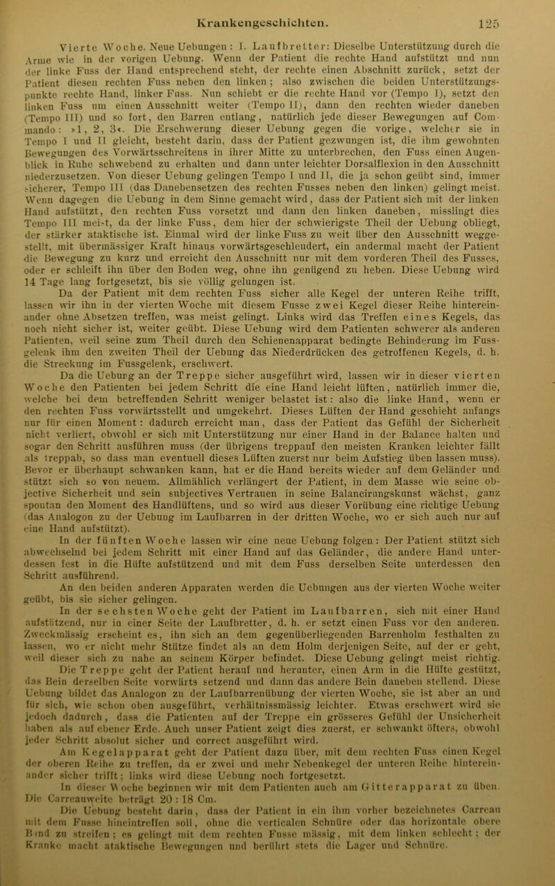 Vierte Woche. Neue Uebungen : 1. Laufbretter: Dieselbe Unterstützung durch die Arme wie in der vorigen Uebung. Wenn der Patient die rechte Hand aufstützt und nun der linke Fuss der Hand entsprechend steht, der rechte einen Abschnitt zurück, setzt der Patient diesen rechten Fuss neben den linken; also zwischen die beiden Unterstützungs- punkte rechte Hand, linker Fuss. Nun schiebt er die rechte Hand vor (Tempo I), setzt den linken Fuss um einen Ausschnitt weiter (Tempo 11), dann den rechten wieder daneben (Tempo 111) und so fort, den Barren entlang, natürlich jede dieser Bewegungen auf Com- mando: »1, 2, 3«. Die Erschwerung dieser Uebung gegen die vorige, welcher sie in Tempo 1 und II gleicht, besteht darin, dass der Patient gezwungen ist, die ihm gewohnten Bewegungen des Vorwärtsschreitens in ihrer Mitte zu unterbrechen, den Fuss einen Augen- blick in Buhe schwebend zu erhalten und dann unter leichter Dorsalflexion in den Ausschnitt niederzusetzen. Von dieser Uebung gelingen Tempo I und 11, die ja schon geübt sind, immer Sicherer, Tempo III (das Danebensetzen des rechten Fusses neben den linken) gelingt meist. Wenn dagegen die Uebung in dem Sinne gemacht wird, dass der Patient sich mit der linken Hand aufstützt, den rechten Fuss vorsetzt und dann den linken daneben, misslingt dies Tempo 111 mei>t, da der linke Fuss, dem hier der schwierigste Theil der Uebung obliegt, der stärker ataktische ist. Einmal wird der linke Fuss zu weit über den Ausschnitt wegge- stellt, mit übermässiger Kraft hinaus vorwärtsgeschleudert, ein andermal macht der Patient die Bewegung zu kurz und erreicht den Ausschnitt nur mit dem vorderen Theil des Fusses, oder er schleift ihn über den Boden weg, ohne ihn genügend zu heben. Diese Uebung wird 14 Tage lang fortgesetzt, bis sie völlig gelungen ist. Da der Patient mit dem rechten Fuss sicher alle Kegel der unteren Reihe trifft, lassen wir ihn in der vierten Woche mit diesem Fusse zwei Kegel dieser Reihe hinterein- ander ohne Absetzen treffen, was meist gelingt. Links wird das Treffen eines Kegels, das noch nicht sicher ist, weiter geübt. Diese Uebung wird dem Patienten schwerer als anderen Patienten, weil seine zum Theil durch den Schienenapparat bedingte Behinderung im Fuss- gelenk ihm den zweiten Theil der Uebung das Niederdrücken des getroffenen Kegels, d. h. die Streckung im Fussgelenk, erschwert. Da die Uebung an der Treppe sicher ausgeführt wird, lassen wir in dieser viert en Woclie den Patienten bei jedem Schritt die eine Hand leicht lüften, natürlich immer die, welche bei dem betreffenden Schritt weniger belastet ist: also die linke Hand, wenn er den rechten Fuss vorwärtsstellt und umgekehrt. Dieses Lüften der Hand geschieht anfangs nur für einen Moment: dadurch erreicht man, dass der Patient das Gefühl der Sicherheit nicht verliert, obwohl er sich mit Unterstützung nur einer Hand in der Balance halten und sogar den Schritt ausführen muss (der übrigens treppauf den meisten Kranken leichter fällt als treppab, so dass man eventuell dieses Lüften zuerst nur beim Aufstieg üben lassen muss). Bevor er überhaupt schwanken kann, hat er die Hand bereits wieder auf dem Geländer und stützt sich so von neuem. Allmählich verlängert der Patient, in dem Masse wie seine ob- jective Sicherheit und sein subjectives Vertrauen in seine Balancirungskunst wächst, ganz spontan den Moment des Handlüftens, und so wird aus dieser Vorübung eine richtige Uebung i das Analogon zu der Uebung im Laufbarren in der dritten Woche, wo er sich auch nur auf eine Hand aufstützt). In der fünften Woche lassen wir eine neue Uebung folgen: Der Patient stützt sich abwechselnd bei jedem Schritt mit einer Hand auf das Geländer, die andere Hand unter- dessen fest in die Hüfte aufstützend und mit dem Fuss derselben Seite unterdessen den Schritt ansführend. An den beiden anderen Apparaten werden die Uebungen aus der vierten Woche weiter geübt, bis sie sicher gelingen. In der sechsten Woche geht der Patient im Laufbarren, sich mit einer Hand aufstiitzend, nur in einer Seite der Laufbretter, d. h. er setzt einen Fuss vor den anderen. Zweckmässig erscheint es, ihn sich an dem gegenüberliegenden Barrenholm festhalteu zu lassen, wo er nicht mehr Stütze findet als an dem Holm derjenigen Seite, auf der er geht, weil dieser sich zu nahe an seinem Körper befindet. Diese Uebung gelingt meist richtig. Die Treppe geht der Patient herauf und herunter, einen Arm in die Hüfte gestützt, das Bein derselben Seite vorwärts setzend und dann das andere Bein daneben stellend. Diese Uebung bildet das Analogon zu der Laufbarreniibung der vierten Woche, sie ist aber an und für sich, wie schon oben ausgeführt, verhältnissmässig leichter. Etwas erschwert wird sie jedoch dadurch , dass die Patienten auf der Treppe ein grösseres Gefühl der Unsicherheit haben als auf ebener Erde. Auch unser Patient zeigt dies zuerst, er schwankt öfters, obwohl jeder Schritt absolut sicher und correct ausgeführt wird. Am Kegelapparat geht der Patient dazu über, mit dem rechten Fuss einen Kegel der oberen Reihe zu treffen, da er zwei und mehr Nebenkegel der unteren Reihe hinterein- ander sicher trifft; links wird diese Uebung noch fortgesetzt. In dieser Woche beginnen wir mit dem Patienten auch am Gitterapparat zu üben. Die Carreauweite beträgt 20 :18 Cm. Die Uebung besteht darin, dass der Patient in ein ihm vorher bezeichnetes Carreau mit dem Fasse hineintreffen soll, ohne die verticalen Schnüre oder das horizontale obere Bind zu streifen; es gelingt mit dem rechten Fnsse massig, mit dem linken schlecht; der Kranke macht ataktische Bewegungen und berührt stets die Lager und Schnüre.