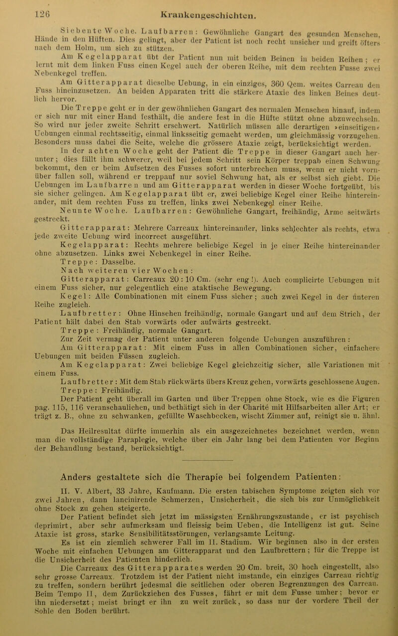 _T.. , Siebente VV°che. Laufbarren: Gewöhnliche Gangart des gesunden Menschen, Hunde in den Iliifteu. Dies gelingt, aber der Patient ist noch recht unsicher und greift öfters nach dem Holm, um sich zu stützen. Am Kegelapparat übt der Patient nun mit beiden Beinen in beiden Reihen- er lernt mit dem linken Fuss einen Kegel auch der oberen Reihe, mit dem rechten Fusse zwei Nebenkegel treffen. Am Gitterapparat dieselbe Uebung, in ein einziges, 360 Qcm. weites Carreau den Fass hineinzusetzen. An beiden Apparaten tritt die stärkere Ataxie des linken Beines deut- lich hervor. Die Treppe geht er in der gewöhnlichen Gangart des normalen Menschen hinauf, indem er sich nur mit einer Hand festluilt, die andere fest in die Hüfte stützt ohne abzuwechseln. So wird nur jeder zweite Schritt erschwert. Natürlich müssen alle derartigen »einseitigen» Uebungen einmal rechtsseitig, einmal linksseitig gemacht werden, um gleichmässig vorzugehen. Besonders muss dabei die Seite, welche die grössere Ataxie zeigt, berücksichtigt werden. ln der achten Woche geht der Patient die Treppe in dieser Gangart auch her- unter; dies fällt ihm schwerer, weil bei jedem Schritt sein Körper treppab einen Schwung bekommt, den er beim Aufsetzen des Fusses sofort unterbrechen muss, wenn er nicht vorn- über fallen soll, während er treppauf nur soviel Schwung hat, als er selbst sich giebt. Die Hebungen im Laufbarren und am Gitte rapparat werden in dieser Woche fortgeübt, bis sie sicher gelingen. Am Kegelapparat übt er, zwei beliebige Kegel einer Reihe hinterein- ander, mit dem rechten Fuss zu treffen, links zwei Nebenkegel einer Reihe. Neunte Woche. Laufbarren: Gewöhnliche Gangart, freihändig, Arme seitwärts gestreckt. Gitterapparat: Mehrere Carreaux hintereinander, links schlechter als rechts, etwa jede zweite Uebung wird incorrect ausgeführt. Kegelapparat: Rechts mehrere beliebige Kegel in je einer Reihe hintereinander ohne abzusetzen. Links zwei Nebenkegel in einer Reihe. Treppe: Dasselbe. Nach w e i t e r e n vier Wochen: Gitterapparat: Carreaux 20 : 10 Cm. (sehr eng!). Auch complicirte Uebungen mit einem Fuss sicher, nur gelegentlich eine ataktische Bewegung. Kegel: Alle Combinationen mit einem Fuss sicher; auch zwei Kegel in der unteren Reihe zugleich. Laufbretter: Ohne Hinsehen freihändig, normale Gangart und auf dem Strich, der Patient hält dabei den Stab vorwärts oder aufwärts gestreckt. Treppe : Freihändig, normale Gangart. Zur Zeit vermag der Patient unter anderen folgende Uebungen auszuführen : Am Gitterapparat: Mit einem Fuss in allen Combinationen sicher, einfachere Uebungen mit beiden Füssen zugleich. Am Kegelapparat: Zwei beliebige Kegel gleichzeitig sicher, alle Variationen mit einem Fuss. Laufbretter : Mit dem Stab rückwärts übers Kreuz gehen, vorwärts geschlossene Augen. Treppe: Freihändig. Der Patient geht überall im Garten und über Treppen ohne Stock, wie es die Figuren pag. 115, 116 veranschaulichen, und bethätigt sich in der Charite mit Hilfsarbeiten aller Art; er trägt z. B., ohne zu schwanken, gefüllte Waschbecken, wischt Zimmer auf, reinigt sie u. ähul. Das Heilresultat dürfte immerhin als ein ausgezeichnetes bezeichnet werden, wenn man die vollständige Paraplegie, welche über ein Jahr lang bei dem Patienten vor Beginn der Behandlung bestand, berücksichtigt. Anders gestaltete sich die Therapie bei folgendem Patienten: II. V. Albert, 33 Jahre, Kaufmann. Die ersten tabischen Symptome zeigten sich vor zwei Jahren, dann lancinirende Schmerzen, Unsicherheit, die sich bis zur Unmöglichkeit ohne Stock zu gehen steigerte. Der Patient befindet sich jetzt im mässigsten Ernährungszustände, er ist psychisch deprimirt, aber sehr aufmerksam und fleissig beim Ueben, die Intelligenz ist gut. Seine Ataxie ist gross, starke Sensibilitätsstörungen, verlangsamte Leitung. Es ist ein ziemlich schwerer Fall im 11. Stadium. Wir beginnen also in der ersten Woche mit einfachen Uebungen am Gitterapparat und den Laufbrettern ; für die Treppe ist die Unsicherheit des Patienten hinderlich. Die Carreaux des Gitterapparates werden 20 Cm. breit, 30 hoch eingestellt, also sehr grosse Carreaux. Trotzdem ist der Patient nicht imstande, ein einziges Carreau richtig zu 1 reifen, sondern berührt jedesmal die seitlichen oder oberen Begrenzungen des Carreau. Beim Tempo II, dem Zurückziehen des Fusses, fährt er mit dem Fusse umher; bevor er ihn niedersetzt; meist bringt er ihn zu weit zurück, so dass nur der vordere Theil der Sohle den Boden berührt.