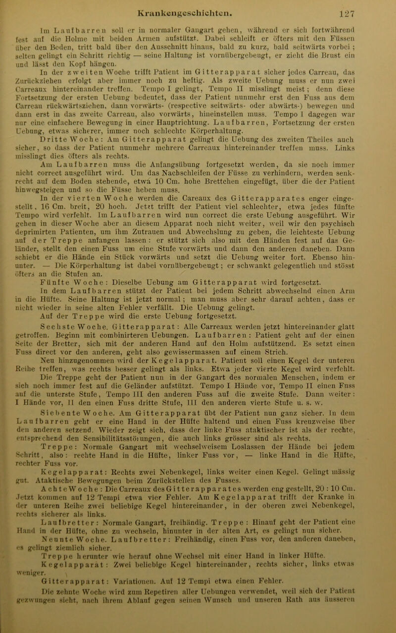 Im Laufbarren soll er in normaler Gangart gehen, während er sich fortwährend fest auf die Holme mit beiden Armen aufstützt. Dabei schleift er öfters mit den Füssen über den Boden, tritt bald über den Ausschnitt hinaus, bald zu kurz, bald seitwärts vorbei ; selten gelingt ein Schritt richtig — seine Haltung ist vornübergebeugt, er zieht die Brust ein und lässt den Kopf hängen. In der z w e i teil Woche trifft Patient im G itterap parat sicher jedes Carreau, das Zurückziehen erfolgt aber immer noch zu heftig. Als zweite Uebung muss er nun zwei Carrealix hintereinander treffen. Tempo I gelingt, Tempo II misslingt meist; denn diese Fortsetzung der ersten Uebung bedeutet, dass der Patient nunmehr erst den Fass aus dem Carreau rückwärtsziehen, dann vorwärts- (respective seitwärts- oder abwärts-) bewegen und dann erst in das zweite Carreau, also vorwärts, hineinstellen muss. Tempo I dagegen war nur eine einfachere Bewegung in einer Hauptrichtung. Laufbarren, Fortsetzung der ersten Uebung, etwas sicherer, immer noch schlechte Körperhaltung. Dritte Woche: Am Gitterapparat gelingt die Uebung des zweiten Theiles auch sicher, so dass der Patient nunmehr mehrere Carreaux hintereinander treffen muss. Links misslingt dies öfters als rechts. Am Laufbarren muss die Anfangsübung fortgesetzt werden, da sie noch immer nicht correct ausgeführt wird. Um das Nacbschleifen der Füsse zu verhindern, werden senk- recht auf dem Boden stehende, etwa 10 Cm. hohe Brettchen eingefügt, über die der Patient hinwegsteigen und so die Füsse heben muss. In der vierten Woche werden die Careaux des Gitterapparates enger einge- stellt, 16 Cm. breit, 20 hoch. Jetzt trifft der Patient viel schlechter, etwa jedes fünfte Tempo wird verfehlt, lui L auf harren wird nun correct die erste Uebung ausgeführt. Wir gehen in dieser Woche aber an diesem Apparat noch nicht weiter, weil wir den psychisch deprimirten Patienten, um ihm Zutrauen und Abwechslung zu geben, die leichteste Uebung auf der Treppe anfangen lassen: er stützt sich also mit den Händen fest auf das Ge- länder, stellt den einen Fuss um eine Stufe vorwärts und dann den anderen daneben. Dann schiebt er die Hände ein Stück vorwärts und setzt die Uebung weiter fort. Ebenso hin- unter. — Die Körperhaltung ist dabei vornübergebeugt; er schwankt gelegentlich und stösst öfters an die Stufen an. Fünfte Woche: Dieselbe Uebung am Gitterapparat wird fortgesetzt. ln dem Laufbarren stützt der Patient bei jedem Schritt abwechselnd einen Arm in die Hüfte. Seine Haltung ist jetzt normal; man muss aber sehr darauf achten, dass er nicht wieder in seine alten Fehler verfällt. Die Uebung gelingt. Auf der Treppe wird die erste Uebung fortgesetzt. Sechste Woche. Gitterapparat : Alle Carreaux werden jetzt hintereinander glatt getroffen. Beginn mit combinirteren Uebungen. Laufbarren: Patient geht auf der einen Seite der Bretter, sich mit der anderen Hand auf den Holm aufstützend. Es setzt einen Fuss direct vor den anderen, geht also gewissermassen auf einem Strich. Nen hinzugenommen wird der Kege lapparat. Patient soll einen Kegel der unteren Reihe treffen, was rechts besser gelingt als links. Etwa jeder vierte Kegel wird verfehlt. Die Treppe geht der Patient nun in der Gangart des normalen Menschen, indem er sich noch immer fest auf die Geländer aufstützt. Tempo I Hände vor, Tempo II einen Fuss auf die unterste Stufe, Tempo III den anderen Fuss auf die zweite Stufe. Dann weiter: I Hände vor, II den einen Fuss dritte Stufe, 111 den anderen vierte Stufe u. s. w. Sieb ente W oche. Am Gitte rapparat übt der Patient nun ganz sicher, ln dem Laufbarren geht er eine Hand in der Hüfte haltend und einen Fuss kreuzweise über den anderen setzend. Wieder zeigt sich, dass der linke Fuss ataktischer ist als der rechte, entsprechend den Sensibilitätsstöiungen, die auch links grösser sind als rechts. Treppe: Normale Gangart mit wechselweisem Loslassen der Hände bei jedem Schritt, also: rechte Hand in die Hüfte, linker Fuss vor, — linke Hand in die Hüfte, rechter Fuss vor. Kegelapparat: Rechts zwei Nebenkegel, links weiter einen Kegel. Gelingt mässig gut. Ataktische Bewegungen beim Zurückstellen des Fusses. Achte Woche: Die Carreaux des Gitte rapparates werden eng gestellt, 2U : 10 Cm. Jetzt kommen auf 12 Tempi etwa vier Fehler. Am Kegelapparat trifft der Kranke in der unteren Reihe zwei beliebige Kegel hintereinander, in der oberen zwei Nebenkegel, rechts sicherer als links. Laufbretter: Normale Gangart, freihändig. Treppe: Hinauf geht der Patient eine Hand in der Hüfte, ohne zu wechseln, hinunter in der alten Art, es gelingt nun sicher. Nennte Woche. Laufbretter: Freihändig, einen Fuss vor, den anderen daneben, es gelingt ziemlich sicher. Treppe herunter wie herauf ohne Wechsel mit einer Hand in linker Hüfte. K e ge 1 a p p ara t : Zwei beliebige Kegel hintereinander, rechts sicher, links etwas weniger. \ Gitterapparat: Variationen. Auf 12 Tempi etwa einen Fehler. Die zehnte Woche wird zum Repetiren aller Uebungen verwendet, weil sich der Patient gezwungen sieht, nach ihrem Ablauf gegen seinen Wunsch und unseren Rath aus äusseren