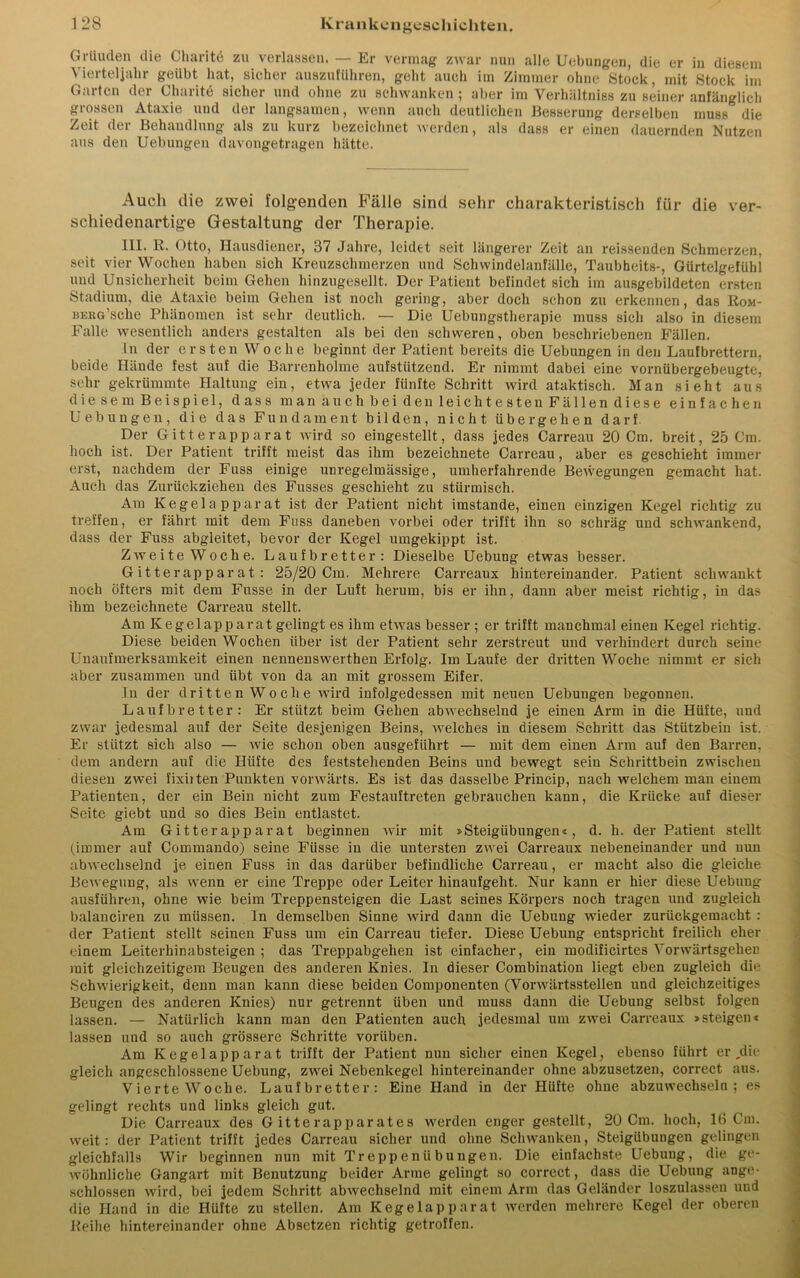 Gründen die Charitö zu verlassen. — Er vermag zwar nun alle Uebungen, die er in diesem Vierteljahr geübt hat, sicher auszuführen, geht auch im Zimmer ohne Stock, mit Stock im Garten der Charite sicher und ohne zu schwanken ; aber im Verhältniss zu seiner anfänglich grossen Ataxie und der langsamen, wenn auch deutlichen Besserung derselben muss die Zeit der Behandlung als zu kurz bezeichnet werden, als dass er einen dauernden Nutzen aus den Uebungen davongetragen hätte. Auch die zwei folgenden Fälle sind sehr charakteristisch für die ver- schiedenartige Gestaltung der Therapie. III. R. Otto, Hausdiener, 37 Jahre, leidet seit längerer Zeit an reissenden Schmerzen, seit vier Wochen haben sich Kreuzschmerzen und Schwindelanfälle, Tanbheits-, Gürtelgefühl und Unsicherheit beim Gehen hinzugesellt. Der Patient befindet sich im ausgebildeten ersten Stadium, die Ataxie beim Gehen ist noch gering, aber doch schon zu erkennen, das Rom- BERG Sclie Phänomen ist sehr deutlich. — Die Uebungstherapie muss sich also in diesem Falle wesentlich anders gestalten als bei den schweren, oben beschriebenen Fällen. ln der ersten Woche beginnt der Patient bereits die Uebungen in den Laufbrettern, beide Hände fest auf die Barrenholme aufstützend. Er nimmt dabei eine vornübergebeugte, sehr gekrümmte Haltung ein, etwa jeder fünfte Schritt wird ataktisch. Man sieht aus die sem Beispiel, dass man auch bei den leichtesten Fällen diese einfachen Uebungen, die das Fundament bilden, nicht übergehen darf Der Gitte rapparat wird so eingestellt, dass jedes Carreau 20 Cm. breit, 25 Cm. hoch ist. Der Patient trifft meist das ihm bezeichnete Carreau, aber es geschieht immer erst, nachdem der Fass einige unregelmässige, umherfahrende Bewegungen gemacht hat. Auch das Zurückziehen des Fusses geschieht zu stürmisch. Am Kegelapparat ist der Patient nicht imstande, einen einzigen Kegel richtig zu treffen, er fährt mit dem Fass daneben vorbei oder trifft ihn so schräg und schwankend, dass der Fuss abgieitet, bevor der Kegel umgekippt ist. Zweite Woche. Laufbretter: Dieselbe Uebung etwas besser. Gitte rapparat: 25/20 Cm. Mehrere Carreaux hintereinander. Patient schwankt noch öfters mit dem Fasse in der Luft herum, bis er ihn, dann aber meist richtig, in das ihm bezeichnete Carreau stellt. Am Kegelap p arat gelingt es ihm etwas besser; er trifft manchmal einen Kegel richtig. Diese beiden Wochen über ist der Patient sehr zerstreut und verhindert durch seine Unaufmerksamkeit einen nennenswerthen Erfolg. Im Laufe der dritten Woche nimmt er sich aber zusammen und iibt von da an mit grossem Eifer. In der dritten Woche wird infolgedessen mit neuen Uebungen begonnen. Laufbretter: Er stützt beim Gehen abwechselnd je einen Arm in die Hüfte, und zwar jedesmal auf der Seite desjenigen Beins, welches in diesem Schritt das Stützbein ist. Er stützt sich also — wie schon oben ausgeführt — mit dem einen Arm auf den Barren, dem andern auf die Hüfte des feststehenden Beins und bewegt sein Schrittbein zwischen diesen zwei fixiiten Punkten vorwärts. Es ist das dasselbe Princip, nach welchem man einem Patienten, der ein Bein nicht zum Festauftreten gebrauchen kann, die Krücke auf dieser Seite giebt und so dies Bein entlastet. Am Gitterapparat beginnen wir mit »Steigübungen«, d. h. der Patient stellt (immer auf Commando) seine Fiisse in die untersten zwei Carreaux nebeneinander und nun abwechselnd je einen Fuss in das darüber befindliche Carreau, er macht also die gleiche Bewegung, als wenn er eine Treppe oder Leiter hinaufgeht. Nur kann er hier diese Uebung ausführen, ohne wie beim Treppensteigen die Last seines Körpers noch tragen und zugleich balanciren zu müssen, ln demselben Sinne wird dann die Uebung wieder zurückgemacht : der Patient stellt seinen Fuss um ein Carreau tiefer. Diese Uebung entspricht freilich eher einem Leiterliinabsteigen ; das Treppabgehen ist einfacher, ein modificirtes Yorwärtsgelien mit gleichzeitigem Beugen des anderen Knies. In dieser Combination liegt eben zugleich die Schwierigkeit, denn man kann diese beiden Componenten (Vorwärtsstellen und gleichzeitiges Beugen des anderen Knies) nur getrennt üben und muss dann die Uebung selbst folgen lassen. — Natürlich kann man den Patienten auch jedesmal um zwei Carreaux »steigen« lassen und so auch grössere Schritte voriiben. Am Kegel app arat trifft der Patient nun sicher einen Kegel, ebenso führt er ,die gleich angeschlossene Uebung, zwei Nebenkegel hintereinander ohne abzusetzen, correct aus. Vierte Woche. Laufbretter: Eine Hand in der Hüfte ohne abzuwechseln; es gelingt rechts und links gleich gut. Die Carreaux des G itte rappar ate s werden enger gestellt, 20 Cm. hoch, 16 Cm. weit: der Patient trifft jedes Carreau sicher und ohne Schwanken, Steigübungen gelingen gleichfalls Wir beginnen nun mit Treppenübungen. Die einfachste Uebung, die ge- wöhnliche Gangart mit Benutzung beider Arme gelingt so correct, dass die Uebung ange- schlossen wird, bei jedem Schritt abwechselnd mit einem Arm das Geländer loszulassen und die Hand in die Hüfte zu stellen. Am Kegelapparat werden mehrere Kegel der oberen Reihe hintereinander ohne Absetzen richtig getroffen.