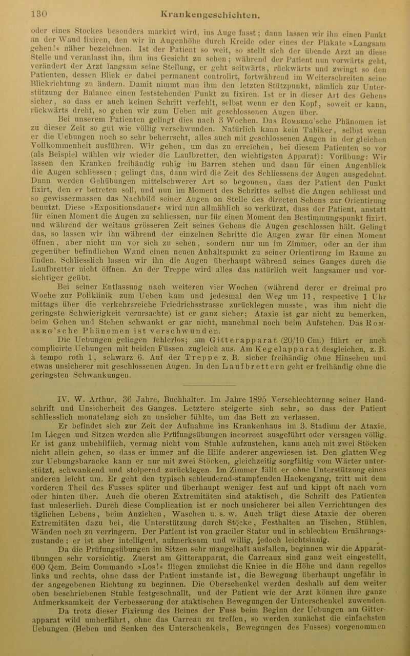 oder eines Stockes besonders niarkirt wird, ins Auge fasst; dann lassen wir ihn einen Punkt an der and fixiren, den wir in Augenhöhe durch Kreide oder eines der Plakate »Langsam weit, so stellt sich der übende Arzt an diese gehen!« näher bezeichnen. Ist der Patient so Stellt und t ei an lasst ihn, ihm ins Gesicht zu sehen 5 während der Patient nun vorwärts geht verändert der Arzt langsam seine Stellung, er geht seitwärts, rückwärts und zwingt so den ngt 1 atienten, dessen Blick er dabei permanent controlirt, fortwährend im Weiterschreiten seine Blickrichtung zu ändern. Damit nimmt man ihm den letzten Stützpunkt, nämlich zur Unter- stützung der Balance einen feststehenden Punkt zu fixiren. Ist er in dieser Alt des Gehens sicher, so dass er auch keinen Schritt verfehlt, selbst wenn er den Kopf, soweit er kann, rückwärts dreht, so gehen wir zum Ueben mit geschlossenen Augen über. Bei unserem Patienten gelingt dies nach 3 Wochen. Das Komhekg’scIic Phänomen ist zu dieser Zeit so gut wie völlig verschwunden. Natürlich kann kein Tabiker, selbst wenn er die Uebungen noch so sehr beherrscht, alles auch mit geschlossenen Augen in dergleichen Vollkommenheit ausführen. Wir gehen, um das zu erreichen, bei diesem Patienten so vor (als Beispiel wählen wir wieder die Laufbretter, den wuchtigsten Apparat): Vorübung: Wir lassen den Kranken freihändig ruhig im Barren stehen und dann für einen Augenblick die Augen schlossen ; gelingt das, dann wird die Zeit des Schliessens der Augen ausgedehnt. Daun werden Gehiibungen mittelschwerer Art so begonnen, dass der Patient den Punkt fixirt, den er betreten soll, und nun im Moment des Schrittes selbst die Augen schliesst und so gewissermassen das Nachbild seiner Augen an Stelle des directen Sehens zur Orientirung benutzt. Diese »Expositionsdauer« wird nun allmählich so verkürzt, dass der Patient, anstatt für einen Moment die Augen zu schliessen, nur für einen Moment den Bestimmung3punkt fixirt, und während der weitaus grösseren Zeit seines Gehens die Augen geschlossen hält. Gelingt das, so lassen wir ihn während der einzelnen Schritte die Augen zvyar für einen Moment öffnen, aber nicht um vor sich zu sehen, sondern nur um im Zimmer, oder an der ihm gegenüber befindlichen Wand einen neuen Anhaltspunkt zu seiner Orientirung im Raume zu finden. Schliesslich lassen wir ihn die Augen überhaupt während seines Ganges durch die Laufbretter nicht öffnen. An der Treppe wird alles das natürlich weit langsamer und vor- sichtiger geübt. Bei seiner Entlassung nach weiteren vier Wochen (während derer er dreimal pro Woche zur Poliklinik zum Ueben kam und jedesmal den Weg um 11, respective 1 Uhr mittags über die verkehrsreiche Friedrichsstrasse zurücklegen musste, was ihm nicht die geringste Schwierigkeit verursachte) ist er ganz sicher; Ataxie ist gar nicht zu bemerken, beim Gehen und Stehen schwankt er gar nicht, manchmal noch beim Aufstehen. Das Rom- iiERG’sche Phänomen ist verschwunden. Die Uebungen gelingen fehlerlos; am Gitt er app arat (20/10 Cm.) führt er auch complicirte Uebungen mit beiden Füssen zugleich aus. Am Kegelapp arat desgleichen, z. B. ä tempo roth 1, schwärz 6. Auf der Treppe z. B. sicher freihändig ohne Hinsehen und etwas unsicherer mit geschlossenen Augen. In den Laufbrettern geht er freihändig ohne die geringsten Schwankungen. IV. W. Arthur, 36 Jahre, Buchhalter. Im Jahre 1895 Verschlechterung seiner Hand- schrift und Unsicherheit des Ganges. Letztere steigerte sich sehr, so dass der Patient schliesslich monatelang sieh zu unsicher fühlte, um das Bett zu verlassen. Er befindet sich zur Zeit der Aufnahme ins Krankenhaus im 3. Stadium der Ataxie. Im Liegen und Sitzen werden alle Prüfungsübungen inc.orrect ausgeführt oder versagen völlig. Er ist ganz unbehilflich, vermag nicht vom Stuhle aufzustehen, kann auch mit zwei Stöcken nicht allein gehen, so dass er immer auf die Hilfe anderer angewiesen ist. Den glatten Weg zur Uebungsbaracke kann er nur mit zwei Stöcken, gleichzeitig sorgfältig vom Wärter unter- stützt, schwankend und stolpernd zurücklegen. Im Zimmer fällt er ohne Unterstützung eines anderen leicht um. Er geht den typisch schleudernd-starapfenden Hackengang, tritt mit dem vorderen Theil des Fusses später und überhaupt weniger fest auf und kippt oft nach vorn oder hinten über. Auch die oberen Extremitäten sind ataktisch, die Schrift des Patienten fast unleserlich. Durch diese Complication ist er noch unsicherer bei allen Verrichtungen des täglichen Lebens, beim Anziehen, Waschen u. s. w. Auch trägt diese Ataxie der oberen Extremitäten dazu bei, die Unterstützung durch StQeke, Festhalten an Tischen, Stühlen, Wänden noch zu verringern. Der Patient ist von graciler Statur und in schlechtem Ernährungs- zustände : er ist aber intelligent, aufmerksam und willig, jedoch leichtsinnig. Da die Prüfungsübungen im Sitzen sehr mangelhaft ausfallen, beginnen wir die Apparat- übungen sehr vorsichtig. Zuerst am Gitterapparat, die Carreaux sind ganz weit eingestellt, 600 Qcm. Beim Commando »Los!« fliegen zunächst die Kniee in die Höhe und dann regellos links und rechts, ohne dass der Patient imstande ist, die Bewegung überhaupt ungefähr in der angegebenen Richtung zu beginnen. Die Oberschenkel werden deshalb auf dem weiter oben beschriebenen Stuhle festgeschnallt, und der Patient wie der Arzt können ihre ganze Aufmerksamkeit der Verbesserung der ataktischen Bewegungen der Unterschenkel zu wenden. Da trotz dieser Fixirung des Beines der Fuss beim Beginn der Uebungen am Gitter- apparat wild um her fährt, ohne das Carreau zu treffen, so werden zunächst die einfachsten Uebungen (Heben und Senken des Unterschenkels, Bewegungen des Fusses) vorgenommen