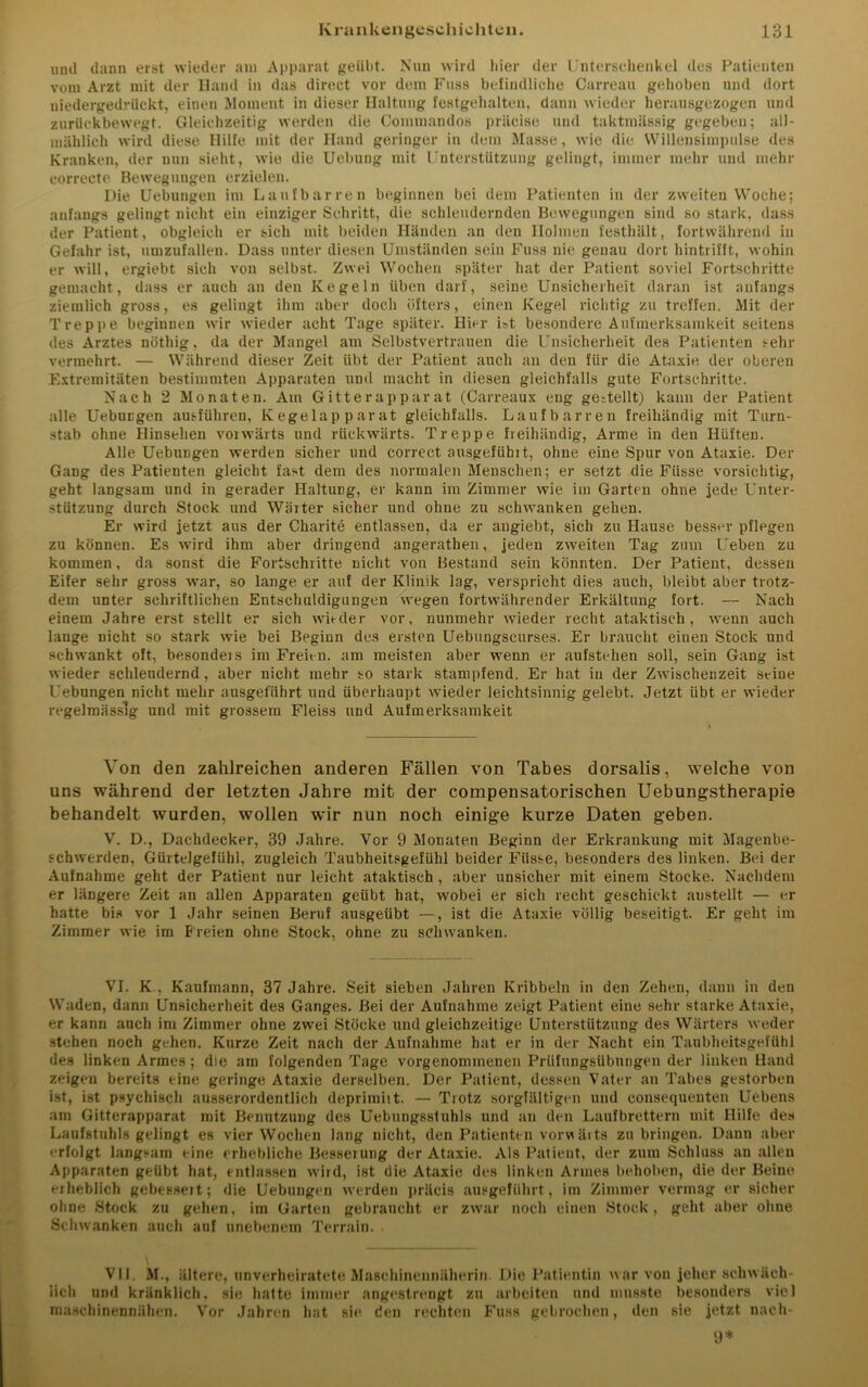 und dann erst wieder am Apparat geübt. Nun wird hier der Unterschenkel des Patienten vom Arzt mit der Hand in das direct vor dem Fuss befindliche Carreau gehoben und dort uiedergedrückt, einen Moment in dieser Haltung festgehalten, dann wieder herausgezogen und zurückbewegt. Gleichzeitig werden die Commandos präcise und taktmässig gegeben; all- mählich wird diese Hilfe mit der Hand geringer in dem Masse, wie die Willensimpulse des Kranken, der nun sieht, wTie die Uebung mit Unterstützung gelingt, immer mehr und mehr correcte Bewegungen erzielen. Die Hebungen im Laufbarren beginnen bei dem Patienten in der zweiten Woche; anfangs gelingt nicht ein einziger Schritt, die schleudernden Bewegungen sind so stark, dass der Patient, obgleich er sich mit beiden Händen an den Holmen festhält, fortwährend in Gefahr ist, umzufallen. Dass unter diesen Umständen sein Fuss nie genau dort hintrifft, wohin er will, ergiebt sieh von selbst. Zwei Wochen später hat der Patient soviel Fortschritte gemacht, dass er auch an den Kegeln üben darf, seine Unsicherheit daran ist anfangs ziemlich gross, es gelingt ihm aber doch öfters, einen Kegel richtig zu treffen. Mit der Treppe beginnen wir wieder acht Tage später. Hier ist besondere Aufmerksamkeit seitens des Arztes nöthig, da der Mangel am Selbstvertrauen die Unsicherheit des Patienten sehr vermehrt. — Während dieser Zeit übt der Patient auch an den für die Ataxie der oberen Extremitäten bestimmten Apparaten und macht in diesen gleichfalls gute Fortschritte. Nach 2 Monaten. Am Gitterapparat (Carreaux eng gesellt) kann der Patient alle Uebucgen ausführen, Kegelapparat gleichfalls. Laufbarren freihändig mit Turn- stab ohne Hinsehen vorwärts und rückwärts. Treppe fieihändig, Arme in den Hüften. Alle Uebungen werden sicher und correct ausgefiihit, ohne eine Spur von Ataxie. Der Gang des Patienten gleicht fast dem des normalen Menschen; er setzt die Fiisse vorsichtig, geht langsam und in gerader Haltung, er kann im Zimmer wie im Garten ohne jede Unter- stützung durch Stock und Wärter sicher und ohne zu schwanken gehen. Er wird jetzt aus der Charite entlassen, da er angiebt, sich zu Hause besser pflegen zu können. Es wird ihm aber dringend angerathen, jeden zweiten Tag zum Ueben zu kommen, da sonst die Fortschritte nicht von Bestand sein könnten. Der Patient, dessen Eifer sehr gross war, so lange er auf der Klinik lag, verspricht dies auch, bleibt aber trotz- dem unter schriftlichen Entschuldigungen wegen fortwährender Erkältung fort. — Nach einem Jahre erst stellt er sich wit-der vor, nunmehr wieder recht ataktisch, wenn auch lange nicht so stark wie bei Beginn des ersten Uebungscurses. Er braucht einen Stock und schwankt oft, besondeis im Freien, am meisten aber wenn er aufstehen soll, sein Gang ist wieder schlendernd, aber nicht mehr so stark stampfend. Er hat in der Zwischenzeit seine Uebungen nicht mehr ausgeführt und überhaupt wieder leichtsinnig gelebt. Jetzt übt er wieder regelmässig und mit grossem Fleiss und Aufmerksamkeit Von den zahlreichen anderen Fällen von Tabes dorsalis, welche von uns während der letzten Jahre mit der compensatorischen Uebungstherapie behandelt wurden, wollen wir nun noch einige kurze Daten geben. V. D., Dachdecker, 39 Jahre. Vor 9 Monaten Beginn der Erkrankung mit Magenbe- schwerden, Gürtelgefühl, zugleich Taubheitsgefühl beider Fiisse, besonders des linken. Bei der Aufnahme geht der Patient nur leicht ataktisch , aber unsicher mit einem Stocke. Nachdem er längere Zeit an allen Apparaten geübt hat, wobei er sich recht geschickt austeilt — er hatte bis vor 1 Jahr seinen Beruf ausgeübt —, ist die Ataxie völlig beseitigt. Er geht im Zimmer wie im Freien ohne Stock, ohne zu schwanken. VI. K., Kaufmann, 37 Jahre. Seit sieben Jahren Kribbeln in den Zehen, dann in den Waden, dann Unsicherheit des Ganges. Bei der Aufnahme zeigt Patient eine sehr starke Ataxie, er kann auch im Zimmer ohne zwei Stöcke und gleichzeitige Unterstützung des Wärters weder stehen noch gehen. Kurze Zeit nach der Aufnahme hat er in der Nacht ein Taubheitsgefühl des linken Armes; die am folgenden Tage vorgenommenen Prüfungsübungen der linken Hand zeigen bereits eine geringe Ataxie derselben. Der Patient, dessen Vater an Tabes gestorben ist, ist psychisch ausserordentlich deprimiit. — Trotz sorgfältigen und consequenten Uebens am Gitterapparat mit Benutzung des Uebungsstuhls und an den Laufbrettern mit Hilfe des Laufstuhls gelingt eB vier Wochen lang nicht, den Patienten vorvtäits zu bringen. Dann aber '•rfolgt langsam eine erhebliche Besserung der Ataxie. Als Patient, der zum Schluss an allen Apparaten geübt hat, entlassen wird, ist die Ataxie des linken Armes behoben, die der Beine erheblich gebessert; die Uebungen werden präcis ausgeführt, im Zimmer vermag er sicher ohne Stock zu gehen, im Garten gebraucht er zwar noch einen Stock, geht aber ohue Schwanken auch auf unebenem Terrain. VII. M., ältere, unverheiratete Maschinennäherin. Die Patientin war von jeher schwäch- lich und kränklich, sie hatte immer angestrengt zu arbeiten und musste besonders viel maschinennähen. Vor Jahren hat sie den rechten Fuss gebrochen, den sie jetzt nach- 9*