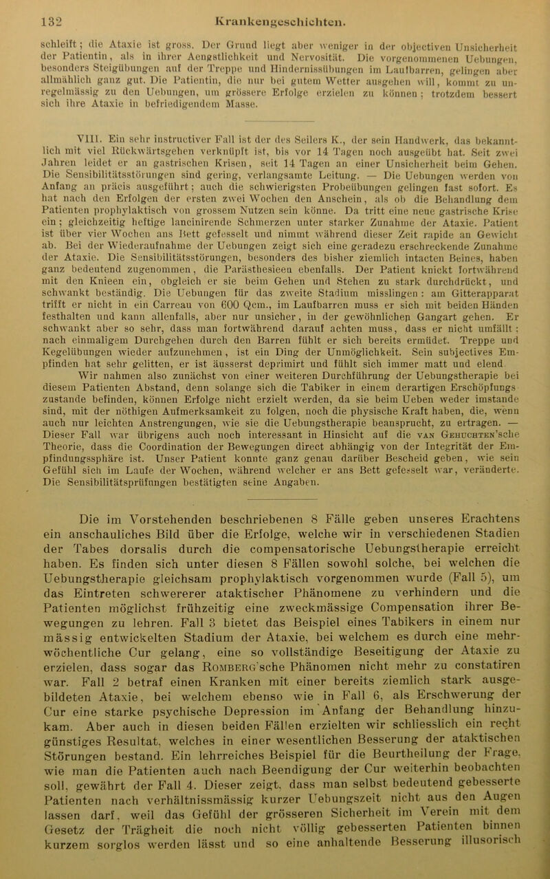 schleift; die Ataxie ist gross. Der Grund liegt aber weniger in der objectiven Unsicherheit der Patientin, als in ihrer Aengstlichkeit und Nervosität. Die vorgenommenen Uebungen, besonders Steigübungen auf der Treppe und Hindernissübungen im Laufbarren, gelingen aber allmählich ganz gut. Die Patientin, die nur bei gutem Wetter ausgehen will, kommt zu un- regelmässig zu den Uebungen, um grössere Erfolge erzielen zu können; trotzdem bessert sich ihre Ataxie in befriedigendem Masse. VIII. Ein sehr instructiver Fall ist der des Seilers K., der sein Handwerk, das bekannt- lich mit viel Rückwärtsgehen verknüpft ist, bis vor 14 Tagen noch ausgeübt hat. Seit zwei Jahren leidet er an gastrischen Krisen, seit 14 Tagen an einer Unsicherheit beim Gehen. Die Sensibilitätsstörungen sind gering, verlangsamte Leitung. — Die Uebungen werden von Anfang an präcis ausgeführt; auch die schwierigsten Probeübungen gelingen fast sofort. Es hat nach den Erfolgen der ersten zwei Wochen den Anschein, als ob die Behandlung dem Patienten prophylaktisch von grossem Nutzen sein könne. Da tritt eine neue gastrische Krise ein ; gleichzeitig heftige lancinirende Schmerzen unter starker Zunahme der Ataxie. Patient ist über vier Wochen ans Bett gefesselt und nimmt während dieser Zeit rapide an Gewicht ab. Bei der Wiederaufnahme der Uebungen zeigt sich eine geradezu erschreckende Zunahme der Ataxie. Die Sensibilitätsstörungen, besonders des bisher ziemlich intacten Beines, haben ganz bedeutend zugenommen, die Parästhesieeu ebenfalls. Der Patient knickt fortwährend mit den Knieen ein, obgleich er sie beim Gehen und Stehen zu stark durchdrückt, und schwankt beständig. Die Uebungen für das zweite Stadium misslingen : am Gitterapparat trifft er nicht in ein Carreau von 600 Qcm., im Laufbarren muss er sich mit beiden Händen festhalten und kann allenfalls, aber nur unsicher, in der gewöhnlichen Gangart gehen. Er schwankt aber so sehr, dass man fortwährend darauf achten muss, dass er nicht umfällt: nach einmaligem Durchgehen durch den Barren fühlt er sich bereits ermüdet. Treppe udü Kegelübungen wieder aufzunehmen , ist ein Ding der Unmöglichkeit. Sein subjectives Em- pfinden hat sehr gelitten, er ist äusserst deprimirt und fühlt sich immer matt und elend Wir nahmen also zunächst von einer weiteren Durchführung der Uebungstherapie bei diesem Patienten Abstand, denn solange sich die Tabiker in einem derartigen Erschöpfungs zustande befinden, können Erfolge nicht erzielt werden, da sie beim Ueben weder imstande sind, mit der nöthigen Aufmerksamkeit zu folgen, noch die physische Kraft haben, die, wenn auch nur leichten Anstrengungen, Avie sie die Uebungstherapie beansprucht, zu ertragen. — Dieser Fall war übrigens auch noch interessant in Hinsicht auf die van GEHUCHTEN’sche Theorie, dass die Coordination der Bewegungen direct abhängig von der Integrität der Em- pfindungssphäre ist. Unser Patient konnte ganz genau darüber Bescheid geben, wie sein Gefühl sich im Laufe der Wochen, während welcher er ans Bett gefesselt war, veränderte. Die Sensibilitätsprüfungen bestätigten seine Angaben. Die im Vorstehenden beschriebenen 8 Fälle geben unseres Erachtens ein anschauliches Bild über die Erfolge, welche wir in verschiedenen Stadien der Tabes dorsalis durch die compensatorische Uebungstherapie erreicht haben. Es finden sich unter diesen 8 Fällen sowohl solche, bei welchen die Uebungstherapie gleichsam prophylaktisch vorgenommen wurde (Fall 5), um das Eintreten schwererer ataktischer Phänomene zu verhindern und die Patienten möglichst frühzeitig eine zweckmässige Compensation ihrer Be- wegungen zu lehren. Fall 8 bietet das Beispiel eines Tabikers in einem nur mässig entwickelten Stadium der Ataxie, bei welchem es durch eine mehr- wöchentliche Cur gelang, eine so vollständige Beseitigung der Ataxie zu erzielen, dass sogar das RoMBERG'sche Phänomen nicht mehr zu constatiren war. Fall 2 betraf einen Kranken mit einer bereits ziemlich stark ausge- bildeten Ataxie, bei welchem ebenso wie in Fall 6, als Erschwerung der Cur eine starke psychische Depression im Anfang der Behandlung hinzu- kam. Aber auch in diesen beiden Fällen erzielten wir schliesslich ein recht günstiges Resultat, welches in einer wesentlichen Besserung der ataktischen Störungen bestand. Ein lehrreiches Beispiel für die Beurtheilung der trage, wie man die Patienten auch nach Beendigung der Cur weiterhin beobachten soll, gewährt der Fall 4. Dieser zeigt, dass man selbst bedeutend gebesserte Patienten nach verhältnissmässig kurzer Uebungszeit nicht aus den Augen lassen darf, weil das Gefühl der grösseren Sicherheit im \ erein mit dem Gesetz der Trägheit die noch nicht völlig gebesserten Patienten binnen kurzem sorglos werden lässt und so eine anhaltende Besserung illusorisch