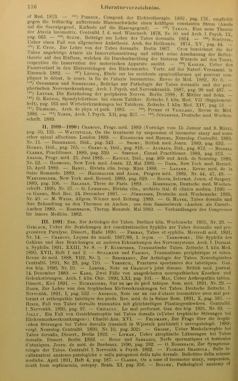 of Med. 1873. — 131) Pierson, Compend. der Elektrotherapie. 1882, pag. 176, empfiehlt gegen die frühzeitig auftretende Blasenschwäche einen kräftigen constanten Strom (Anode auf die Sacralgegend, Kathode auf die Blasengegend). — 1!)a) Takacs, Eine neue Theorie der Ataxia locomotrix. Centralbl. f. d. med. Wissensch. 1878, Nr. 50 und Arch. f. Psych IX pag. 663. — ,83) Späth, Beiträge zur Lehre der Tabes dorsualis. 1864. — 18<) Schüppel’ Lieber einen Fall von allgemeiner Anästhesie. Arch. der Heilkunde. 1874, XV, pag. 44. — ) Ovon, Zur Lehre von der Tabes dorsualis. Berlin 1867. Cyon bezeichnet die der Tabes ungehörige Ataxie als Innervationsstörung und stützt seine Anschauung der Reflex- theorie auf den Einfluss, welchen die Durchschneidung der hinteren Wurzeln auf den Tonus respective die Innervation der motorischen Apparate ausübt. — 186) Kahler, Ueber den Faserverlauf in den Hintersträngen des Rückenmarks. Vortr. auf der Naturf.-Versamml. in Eisenach. 1882. — 137) Lecocq, Etüde sur les accidents apoplectiformes qui peuvent com- pliquer le debut, le cours, la fin de Tataxie locomotrice. Revue de Med. 1882, Nr. 6. lj8) Oppenheim und Siemerling , Beiträge zur Pathologie der Tabes dorsualis und der peri- pherischen Nervenerkrankung. Arch. f. Psych. und Nervenkrankh. 1887, pag. 98 und 487. — 13H) Leyden, Die Entzündung der peripheren Nerven. Berlin 1888, E. Mittler und Sohn. — 14°) G. Krönig, Spondylolisthese bei einem Tabiker. Zeitschr. f. klin. Med. VII (Supplement- heft), pag. 165 und Wirbelerkrankungen bei Tabikern. Zeitschr. f. klin. Med. XIV, pag. 51. — U1) Dejserine , Arch. de phys. et path. 1883. — 142) Pitres et Vaillard, Revue de Med. 1886. — 14 3) Nonne, Arch. f. Psych. XII, pag. 357. — ,44) Jürgensen, Deutsche med. Wochen- schrift. 1889. II. 1889—1890: Charcot, Progr. med. 1889 (Vorträge vom 15. Januar und 8. März), pag. 50, 135. — Watteville, On the treatment by Suspension of locomotor ataxy and some other spinal affections. London 1889. — Eulenburg und Mendel, Neurolog. Centralbl. 1889, Nr. 11. — Bernhardt, Ibid., pag. 343. — Short, British med. Journ. 1889, pag. 692. — Hickey, Ibid., pag. 765. — Chart, n, Ibid., pag. 818. — Althaus, Ibid., pag. 872. — Michell Clarke, Practitioner. 1889, pag. 339. — Simpson, Canad. Practitioner. 1889, pag. 213. — Abadie, Progr. med. 21. Juni 1889. — Raoult, Ibid., pag. 469 und Arch. de Neurolog. 1889, Nr. 52. — Hammond, New York med. Journ. 12. Mai 1889. — Dana, New York med. Record. 15. April 1889. — Ranzi , Rivista clin. terap. März 1889. — Ladame , Revue med. de la Suise Romande. 1889. — Haushalter und Adam, Progres med. 1889, Nr. 44, 47, 48. — Wartzfelder, New York med. Record. 1889, pag. 629. — Booth, Internat. Journ. of Surgery. 1889, pag. 106. — Balaban, These de Paris. 1889. — Rosenbaum, Deutsche med. Wochen- schrift. 1890, Nr. 37. — G. Lumbboso, Rivista clin., archivio ital. di clinica medica. 1890. — de Garmo, Med. Rec. 24. December 1887. — Jürgensen, Deutsche med. Wochenschr. 1889, Nr. 40. — M. Weiss, Allgem. Wiener med. Zeitung. 1889. — G. Mayer, Tabes dorsalis und ihre Behandlung an den Thermen zu Aachen, aus dem Sammelwerk »Aachen als Curort«. Aachen 1889. — Rosenbaum, Therap. Monatsh. Mai 1889. — Verhandlungen des Congresses für innere Mediein. 1882. III. 1891: Erb, Zur Aetiologie der Tabes. Berliner klin. Wochenschr. 1891, Nr. 29. — Gerlach, Ueber die Beziehungen der constitutioneilen Syphilis zur Tabes dorsualis und pro- gressiven Paralyse. Dissert., Halle 1890. — Ferras, Tabes et Syphilis. Mercredi med. 1891, Nr. 14. — Charcot, Lecons du mardi. 1887/88, 1. leQon. — Tarnowsky, Die Syphilis des Gehirns und ihre Beziehungen zu anderen Erkrankungen des Nervensystems. Arch. f. Dermat. u. Syphilis. 1891, XXIII, Nr. 8. — F. Klemperer, Traumatische Tabes. Zeitschr. f. klin. Med. 1890, XVII, Heft 1 und 2. — Spillmann und Parisot, Traumatisme peripberique et tabes. Revue de med. 1888, VIII, Nr. 3. — Bernhardt, Zur Aetiologie der Tabes. Neurologisches Centralbl. 1891, Nr. 23, pag. 710. — Vebneuil, Fractures spontanees des tabetiques. Gaz. des höp. 1890, Nr. 10. — Leeper, Note on Charcot’s joint disease. British med. journal. 14. December 1889. — Karg, Zwei Fälle von ausgedehnten neuropathischen Knochen- und GelenkstörungeD. Arch. f. klin. Chir. 1890, LXI, pag. 101. — May, Ueber Arthropathia tabica. Dissert., Kiel 1891. — Richardiere, Sur un cas de pied tabique. Sera. med. 1891. Nr. 29.— Rosin, Zur Lehre von den trophischen Kiefererkrankungen bei Tabes. Deutsche Zeitschr. f. Nervenhk. 1891, I, pag. 532. —Andeoud, Note sur un cas d’ataxie locomotrice avec mal per- forant et arthropathie tabetique des pieds. Rev. med. de la Suisse Rom. 1891, X, pag. 581. — Hinze, Fall von Tabes dorsalis traumatica mit gleichzeitigen Plantargeschwüren. Centralbl. f. Nervenhk. 1890, pag. 97. — Chipault , Le mal perforant. Gaz. des höp. 1891, Nr. 83. — .Tollt, Ein Fall von Gesichtsatrophie bei Tabes dorsalis (»Ueber trophische Störungen bei Rückenmarkserkrankungen«). Charite-Ann. XVI. — Feldmann, Zur Frage über die trophi- ;-chen Störungen bei Tabes dorsalis (russisch in Wjestnik psiehiatrii i nevropatologii. 1889: vergl. Neurolog. Centralbl. 1890, Nr. 10, pag. 302). — Grosse, Ueber Muskelairophie bei Tabes dorsalis, Dissert., Berlin 1892. — Lipkan, Ueber atrophische Lähmungen bei Tabes dorsalis. Dissert. Berlin 1892. — Bitot und Sabrazes, Nerfs spermatiques et testicules d’ataxiques. Journ. de med. de Bordeaux. 1890, pag. 282. — 0. Rosenbach, Zur Symptoma- tologie der Tabes. Centralbl. f. Nervenhk. u. Psych. 1892. — Floriani Brazzola , Sülle lo- ealizzazioni anatomopatologiche e sulla patogenesi della tabe dorsale. Bollettino della scienze medicbe. April 1891, Heft 4, pag. 187. — Clarke, On a case of locomotor ataxy, Suspension, death from septicaemia, autopsy. Brain. XI, pag. 356. — Bullen, Pathological anatomy of