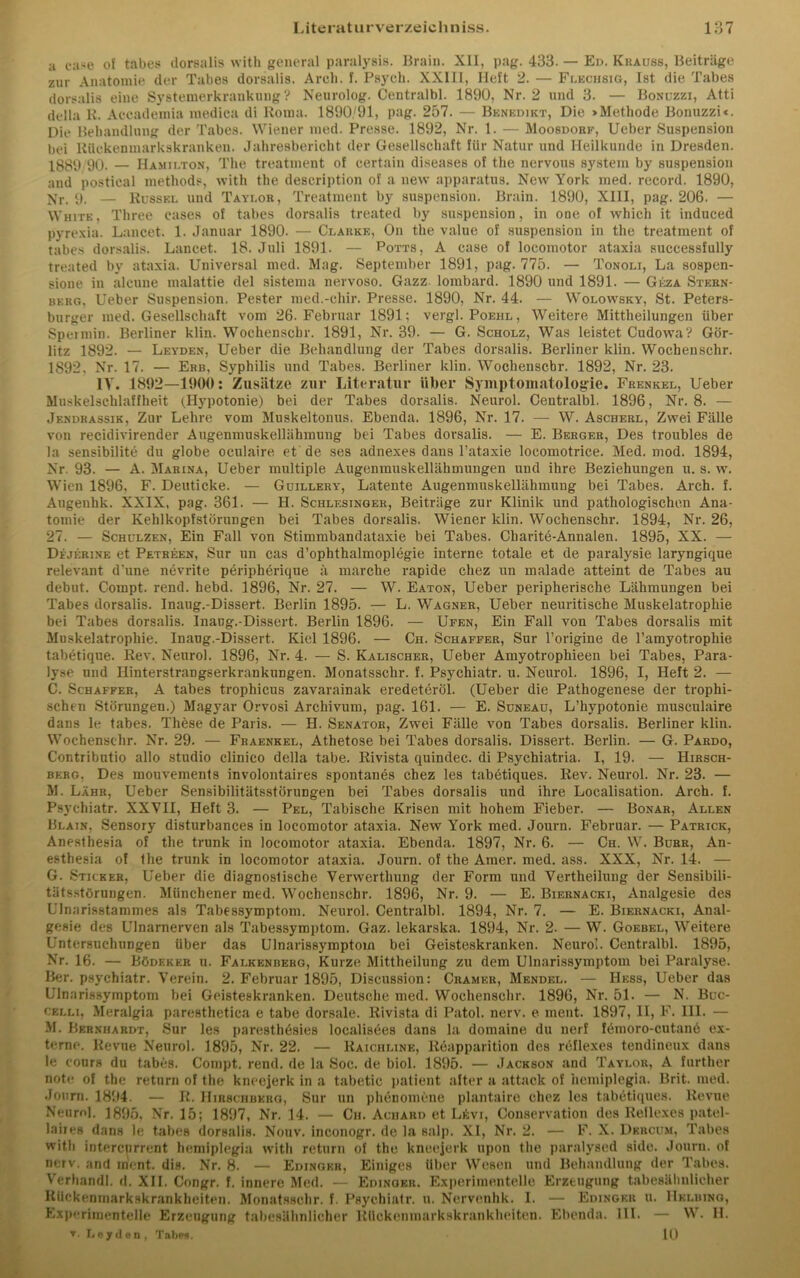 a case of tabes dorsalis with general paralysis. Brain. XII, pag. 433. — Ed. Krauss, Beiträge zur Anatomie der Tabes dorsalis. Arch. f. Psych. XXIII, Heft 2. — Flechsig, Ist die Tabes dorsalis eine Systemerkrankung? Neurolog. Centralbl. 1890, Nr. 2 und 3. — Bonuzzi, Atti della K. Accademia raedica di Roma. 1890/91, pag. 257. — Benedikt, Die »Methode Bonuzzi«. Die Behandlung der Tabes. Wiener med. Presse. 1892, Nr. 1. — Moosdorf, Ueber Suspension bei RUckenmarkskranken. Jahresbericht der Gesellschaft für Natur und Heilkunde in Dresden. 1889 90. — Hamilton, The treatinent of certain diseases of the nervous System by Suspension and postical methods, with the description of a new apparatus. New York med. record. 1890, Nr. y. — Rüssel und Taylor, Treatment by Suspension. Brain. 1890, XIII, pag. 206. — White, Three cases of tabes dorsalis treated by Suspension, in one of which it induced pyrexia. Lancet. 1. Januar 1890. — Clarke, Om the value of Suspension in the treatment of tabes dorsalis. Lancet. 18. Juli 1891. — Potts, A case of locomotor ataxia successfully treated by ataxia. Universal med. Mag. September 1891, pag. 775. — Tonoli, La sospen- sione in alcune malattie del sistema nervoso. Gazz lombard. 1890 und 1891. — Geza Stkrn- berg, Ueber Suspension. Pester med.-chir. Presse. 1890, Nr. 44. — Wolovvsky, St. Peters- burger med. Gesellschaft vom 26. Februar 1891; vergl. Poehl , Weitere Mittheilungen über Spei min. Berliner klin. Wochenscbr. 1891, Nr. 39. — G. Scholz, Was leistet CudowTa? Gör- litz 1892. — Leyden, Ueber die Behandlung der Tabes dorsalis. Berliner klin. Wochenschr. 1892, Nr. 17. — Erb, Syphilis und Tabes. Berliner klin. Wochenscbr. 1892, Nr. 23. IV. 1892—1900: Zusätze zur Literatur über Symptomatologie. Frenkel, Ueber Muskelschlaffheit (.Hypotonie) bei der Tabes dorsalis. Neurol. Centralbl. 1896, Nr. 8. — Jendrassik, Zur Lehre vom Muskeltonus. Ebenda. 1896, Nr. 17. — W. Ascherl, Zwei Fälle von recidivirender Augenmuskellähmung bei Tabes dorsalis. — E. Berger, Des troubles de la sensibilite du globe oculaire et de ses adnexes dans l’ataxie loeomotrice. Med. mod. 1894, Nr. 93. — A. Marina, Ueber multiple Augenmuskellähmungen und ihre Beziehungen u. s. w. Wien 1896. F. Deuticke. — Güillery, Latente Augenmuskellähmung bei Tabes. Arch. f. Augenhk. XXIX, pag. 361. — H. Schlesinger, Beiträge zur Klinik und pathologischen Ana- tomie der Kehlkopfstörnngen bei Tabes dorsalis. Wiener klin. Wochenschr. 1894, Nr. 26, 27. — Schulzen, Ein Fall von Stimmbandataxie bei Tabes. Charite-Annalen. 1895, XX. — Dejerine et Petreen, Sur un cas d’ophthalmoplegie interne totale et de paralysie laryngique relevant d'une nevrite peripherique ä marche rapide chez un malade atteint de Tabes au debut. Compt. rend. hebd. 1896, Nr. 27. — W. Eaton, Ueber peripherische Lähmungen bei Tabes dorsalis. Inaug.-Dissert. Berlin 1895. — L. Wagner, Ueber neuritische Muskelatrophie bei Tabes dorsalis. Inaug.-Dissert. Berlin 1896. — Ufen, Ein Fall von Tabes dorsalis mit Muskelatrophie. Inaug.-Dissert. Kiel 1896. — Ch. Schaffer, Sur l’origine de l’amyotropliie tabetiqne. Rev. Neurol. 1896, Nr. 4. — S. Kalischer, Ueber Amyotrophieen bei Tabes, Para- lyse und Hinterstrangserkrankungen. Monatsschr. f. Psychiatr. u. Neurol. 1896, I, Heft 2. — C. Schaffer, A tabes trophicus zavarainak eredeteröl. (Ueber die Pathogenese der trophi- schen Störungen.) Magyar Orvosi Archivum, pag. 161. — E. Süneau, L’hypotonie musculaire dans le tabes. These de Paris. — H. Senator, Zwei Fälle von Tabes dorsalis. Berliner klin. Wochenschr. Nr. 29. — Fraenkel, Athetose bei Tabes dorsalis. Dissert. Berlin. — G. Pardo, Contributio allo Studio clinico della tabe. Rivista quindec. di Psychiatria. I, 19. — Hirsch- berg, Des mouvements involontaires spontanes chez les tabetiques. Rev. Neurol. Nr. 23. — M. Lähr, Ueber Sensibilitätsstörungen bei Tabes dorsalis und ihre Localisation. Arch. f. Psychiatr. XXVII, Heft 3. — Pel, Tabische Krisen mit hohem Fieber. — Bonar, Allen Blain, Sensory disturbances in locomotor ataxia. New York med. Journ. Februar. — Patrick, Anesthesia of the trunk in locomotor ataxia. Ebenda. 1897, Nr. 6. — Ch. W. Burr, An- esthesia of the trunk in locomotor ataxia. Journ. of the Amer. med. ass. XXX, Nr. 14. — G. Sticker, Ueber die diagnostische Verwertlmng der Form und Vertheilung der Sensibili- tätsstörungen. Münchener med. Wochenschr. 1896, Nr. 9. — E. Biernacki, Analgesie des Ulnarisstammes als Tabessymptom. Neurol. Centralbl. 1894, Nr. 7. — E. Biernacki, Anal- gesie des Ulnarnerven als Tabessymptom. Gaz. lekarska. 1894, Nr. 2. — WT. Goebel, Weitere Untersuchungen über das Ulnarissymptoin bei Geisteskranken. Neurol. Centralbl. 1895, Nr. 16. — Bödeker u. Falkenberg, Kurze Mittheilung zu dem Ulnarissymptoin bei Paralyse. Ber. psychiatr. Verein. 2. Februar 1895, Discussion: Gramer, Mendel. — Hess, Ueber das Ulnarissymptom bei Geisteskranken. Deutsche med. Wochenschr. 1896, Nr. 51. — N. Buc- cklli, Meralgia paresthetiea e tabe dorsale. Rivista di Patol. nerv, e ment. 1897, II, F. III. — M. Bernhardt, Sur les paresthesies localisöes dans la domaine du nerf femoro-cutanb ex- terne. Revue Neurol. 1895, Nr. 22. — Kaichline, lteapparition des reflexes tendineux dans le cours du tabes. Compt. rend. de la Soc. de biol. 1895. — Jackson and Taylor, A further note of the retnrn of the kneejerk in a tabetic patient alter a attack of hemiplegia. Brit. med. Journ. 1894. — R. IIibschbkrg, Sur un phenomcne plantaire chez les tabetiques. Revue Neurol. 1895, Nr. 15; 1897, Nr. 14. — Ch. Achard et Lkvi, Conservation des Reflexes patel- laiies dans le tabes dorsalis. Nouv. inconogr. de la salp. XI, Nr. 2. — F. X. Dkrcum, Tabes with intercnrrent hemiplegia with return of the kneejerk upon the paralysed side. Journ. of nerv, and ment. dis. Nr. 8. — Edinger, Einiges über Wesen und Behandlung der Tabes. Verhandl. d. XII. Congr. f. innere Med. — Edinger. Experimentelle Erzeugung tabesühulieher Rückenmarkskrankheiten. Monatsschr. f. Psychiatr. u. Nervenhk. I. — Edinger u. Hklbing, Experimentelle Erzeugung tabesähnlicher ltiickenraarkskrankheiten. Ebenda. 111. — W. II. ▼. Leyden, Tabes. 10