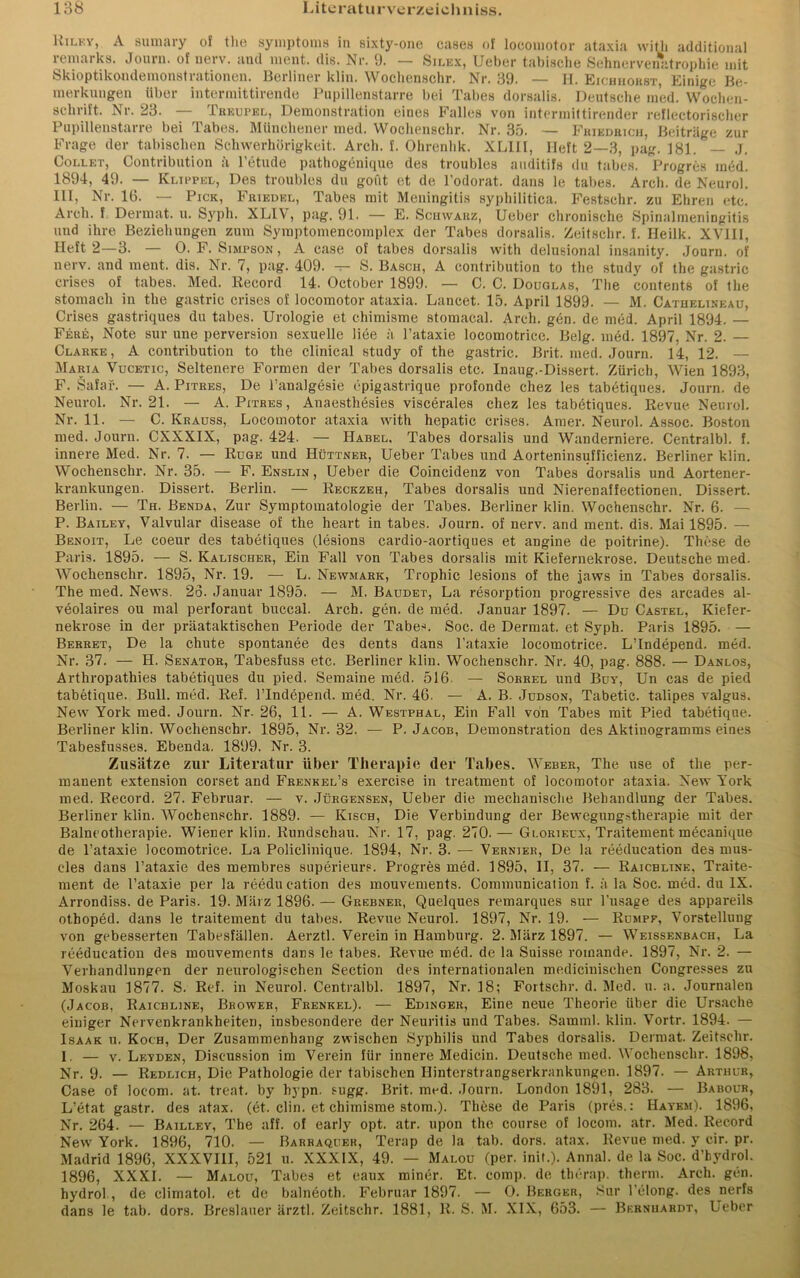 Kilky, A sumary of the Symptoms in sixty-one cases of locomotor ataxia witli additional remarks. Journ. of nerv, and ment. dis. Nr. 9. — Silex, Ueber tabische Sehnervenatrophie mit Skioptikondemonstrationen. Berliner klin. Wochenschr. Nr. 39. — H. Eichhorst, Einige Be- merkungen über intermittirende Pupillenstarre bei Tabes dorsalis. Deutsche med. Wochen- schrift. Nr. 23. — Treupel, Demonstration eines Falles von intermittirender reflectorischer Pupillenstarre bei Tabes. Münchener med. Wochenschr. Nr. 35. — Friedrich, Beiträge zur Frage der tabischen Schwerhörigkeit. Arch. f. Ohrenhk. XL1II, Heft 2—3, pag. 181. — J. Collet, Contribution ä l’etude pathogenique des troubles auditifs du tabes. Progres in6d. 1894, 49. — Klippel, Des troubles du goüt et de l’odorat. dans le tabes. Arch. de Neurol. III, Nr. 16. — Pick, Friedel, Tabes mit Meningitis syphilitica. Festschr. zu Ehren etc. Arch. f Dermat. u. Syph. XLIV, pag. 91. — E. Schwarz, Ueber chronische SpinalmeniDgitis und ihre Beziehungen zum Symptomencomplex der Tabes dorsalis. Zeitschr. f. Heilk. XVIII, Heft 2—3. — 0. F. Simpson , A case of tabes dorsalis witli delusional insanity. Journ. of nerv, and ment. dis. Nr. 7, pag. 409. -r- S. Basch, A contribution to the study of the gastric crises of tabes. Med. Record 14. October 1899. — C. C. Douglas, The contents of the stomacli in the gastric crises of locomotor ataxia. Lancet. 15. April 1899. — M. Cathelineau, Crises gastriques du tabes. Urologie et chimisme stomacal. Arch. gen. de med. April 1894. — Fere, Note sur une perversion sexuelle liee h l’ataxie locomotrice. Belg. med. 1897, Nr. 2. — Clarke, A contribution to the clinical study of the gastric. Brit. med. Journ. 14, 12. — Maria Vucetic, Seltenere Formen der Tabes dorsalis etc. Inaug.-Dissert. Zürich, Wien 1893, F. Safaf. — A. Pitres, De l’analgesie epigastrique profonde cliez les tabetiques. Journ. de Neurol. Nr. 21. — A. Pitres , Anaesthesies viscerales cliez les tabetiques. Revue Neurol. Nr. 11. — C. Ivrauss, Locomotor ataxia with hepatic crises. Amer. Neurol. Assoc. Boston med. Journ. CXXXIX, pag. 424. — Habel, Tabes dorsalis und Wanderniere. Centralbl. f. innere Med. Nr. 7. — Rüge und Hüttner, Ueber Tabes und Aorteninsufficienz. Berliner klin. Wochenschr. Nr. 35. — F. Enslin , Ueber die Coineidenz von Tabes dorsalis und Aortener- krankungen. Dissert. Berlin. — Reckzeh, Tabes dorsalis und Nierenaffectionen. Dissert. Berlin. — Th. Benda, Zur Symptomatologie der Tabes. Berliner klin. Wochenschr. Nr. 6. — P. Bailev, Valvular disease of the heart in tabes. Journ. of nerv, and ment. dis. Mai 1895. — Benoit, Le coeur des tabetiques (lesions cardio-aortiques et angine de poitrine). These de Paris. 1895. — S. Kaltscher, Ein Fall von Tabes dorsalis mit Kiefernekrose. Deutsche med. Wochenschr. 1895, Nr. 19. — L. Newmark, Trophic lesions of the jaws in Tabes dorsalis. The med. News. 26. Januar 1895. — M. Baudet, La resorption progressive des arcades al- veolaires ou mal perlorant bucca.1. Arch. gen. de med. Januar 1897. — Du Castel, Kiefer- nekrose in der präataktischen Periode der Tabes. Soc. de Dermat. et Syph. Paris 1895. — Berret, De la chute spontanee des dents dans l’ataxie locomotrice. LMndepend. med. Nr. 37. — H. Senator, Tabesfuss etc. Berliner kliu. Wochenschr. Nr. 40, pag. 888. — Danlos, Arthropathies tabetiques du pied. Semaine med. 516. — Sobrel und Buy, Un cas de pied tabetique. Bull. med. Ref. lTndepend. med, Nr. 46. — A. B. Judson, Tabetic. talipes valgus. New York med. Journ. Nr. 26, 11. — A. Westphal, Ein Fall von Tabes mit Pied tabetique. Berliner klin. Wochenschr. 1895, Nr. 32. — P. Jacob, Demonstration des Aktinogramms eines Tabesfusses. Ebenda. 1899. Nr. 3. Zusätze zur Literatur über Therapie (1er Tabes. Weber, The use of the per- manent extension corset and Frenkel’s exercise in treatment of locomotor ataxia. New York med. Record. 27. Februar. — v. .Jürgensen, Ueber die mechanische Behandlung der Tabes. Berliner klin. Wochenschr. 1889. — Kisch, Die Verbindung der Bewegungstherapie mit der Balneotherapie. Wiener klin. Rundschau. Nr. 17, pag. 270. — Glorieux, Traitement mecanique de l’ataxie locomotrice. La Policlinique. 1894, Nr. 3. — Vernier, De la reeducation des mus- eles dans l’ataxie des membres superieurs. Progres med. 1895, II, 37. — Raicbline, Traite- ment de l’ataxie per la reeducation des mouvements. Communication f. ä la Soc. med. du IX. Arrondiss. de Paris. 19. März 1896. — Grebner, Quelques remarques sur l’usage des appareils othoped. dans le traitement du tabes. Revue Neurol. 1897, Nr. 19. — Rumpf, Vorstellung von gebesserten Tabesfällen. Aerztl. Verein in Hamburg. 2. März 1897. — Weissenbach, La reeducation des mouvements dans le tabes. Revue med. de la Suisse romande. 1897, Nr. 2. — Verhandlungen der neurologischen Section des internationalen medicinischen Congresses zu Moskau 1877. S. Ref. in Neurol. Centralbl. 1897, Nr. 18; Fortschr. d. Med. u. a. Journalen (Jacob, Raicbline, Brower, Frenkel). — Edinger, Eine neue Theorie über die Ursache einiger Nervenkrankheiten, insbesondere der Neuritis und Tabes. Samml. klin. Vortr. 1894. — Isaak u. Koch, Der Zusammenhang zwischen Syphilis und Tabes dorsalis. Dermat. Zeitschr. 1. — v. Leyden, Discussion im Verein für innere Medicin. Deutsche med. Wochenschr. 1898, Nr. 9. — Redlich, Die Pathologie der tabischen Hinterstrangserkrankungen. 1897. — Arthur, Case of loeom. at. treat. by hypn. sugg. Brit. med. Journ. London 1891, 283. — Babour, L’etat gastr. des atax. (et. clin. et chimisme stom.). These de Paris (pres.: Hayem). 1896, Nr. 264. — Bailley, The aff. of early opt. atr. upon the course of locom. atr. Med. Record New York. 1896, 710. — Barraquek, Terap de la tab. dors. atax. Revue med. y cir. pr. Madrid 1896, XXXVIII, 521 u. XXXIX, 49. — Malou (per. init.). Annal. de la Soc. d'hydrol. 1896, XXXI. — Malou, Tabes et eaux miner. Et. comp, de therap. therm. Arch. gen. hydrol , de clirnatol. et de balneoth. Februar 1897. — 0. Berger, Sur l’elong. des nerfs dans le tab. dors. Breslauer ärztl. Zeitschr. 1881, R. S. M. XIX, 653. — Bernhardt, Leber