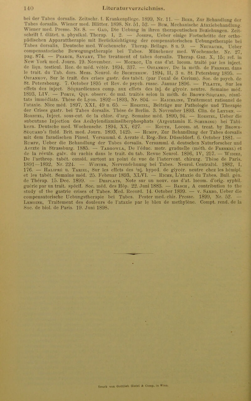 bei der Tabes dorsalis. Zeitschr. f. Krankenpflege. 1899, Nr. 11. — Bbeb, Zur Behandlung der Tabes dorsalis. Wiener med. Blätter. 1898. Nr. 51, 52. — Bum, Mechanische Ataxiebehandlung. Wiener med. Presse. Nr. 8. — Gad, Die Uebung in ihren therapeutischen Beziehungen. Zeit- schrift f. diätet. u. physikal. Therap. 1, 2. — Joseph, lieber einige Fortschritte der ortho- pädischen Apparattherapie mit Berücksichtigung der compensatorischen Uebungstherapie bei Tabes dorsalis. Deutsche med. Wochenschr. Therap. Beilage. 8 u. 9. — Neubauer, lieber compensatorische Bewegungstherapie bei Tabes. Münchener med. Wochenschr. Nr. 27, pag. 874. — Pkarce, Savary, The treatment of tabes dorsalis. Therap. Gaz. X, 15; ref. in New York med. Journ. 19. November. — Mourot, Un cas d’at. locom. traite par les inject, de liqu. testicnl. Ree. de med. veter. 1894, 337. — Ostankov, De la meth. de Frenkel dans le trait. du Tab. dors. Mess. Neurol. de Bechterew. 1894, II, 3 u. St. Petersburg 1895. — Ostankov, Sur le trait. des crises gastr. des tabet. (par l’oxal de Cerium). Soc. de psycli. de St. Petersbourg. 7. October 1895 et Rev. de psych. russe. Januar 1896. — Pilatte, Sur les effets des inject. Sequardiennes comp, aux efl'ets des inj. de glycer. neutre. Semaine med. 1893, LIV. — Porte, Qqs. observ. de mal. traites selon la meth. de Brown-Sequard, resul- tats immediats. These de Lyon. 1892 —1893, Nr. 804. — Raichline, Traitement rationnel de l’ataxie. Nice med. 1897, XXI, 49 u. 65. — Roestel, Beiträge zur Pathologie und Therapie der Crises gastr. bei Tabes dorsalis. These de Berlin. 3. November 1893. Clin, de Leyden. — Roestel, Inject, sous-cut. de la chlor, d’arg. Semaine med. 1890, 94. — Roestel, lieber die subcutane Injection des Aethylendiaminsilberphosphats (Argentamin E. Schering) bei Tabi- kern. Deutsche med. Wochenschr. 1894, XX, 627. — Routh, Locom. at. treat. by Brown- Sequard’s fluid. Brit. med. Journ. 1893, 1425. — Rumpf, Zur Behandlung der Tabes dorsalis mit dem faradischen Pinsel. Versamml. d. Aerzte d. Reg.-Bez. Düsseldorf. 6. October 1881. — Rumpf, Ueber die Behandlung der Tabes dorsalis. Versamml. d. deutschen Naturforscher und Aerzte in Strassburg. 1885. — Targowla, De l’educ. motr. graduelle (meth. de Frenkkl) et de la revuls. galv. du rachis dans le trait. du tab. Revue Neurol. 1896, IV, 257. — Widiez, De l’arthrop. tabet. consid. surtout au point de vue de l’intervent. Chirurg. These de Paris. 1891—1892, Nr. 224. — Winter, Nervendehnung bei Tabes. Neurol. Centralbl. 1882, I, 176. — Halipre u. Tariel, Sur les effets des üij. hypod. de glycer. neutre chez les hemipl. et les tabet. Semaine med. 25. Februar 1893, XLVI. — Riche, L’ataxie du Tabes. Bull. gen. de Therap. 15. Dec. 1899. — Desplats, Note sur un nouv. cas d’at. locom. d’orig. syphil. guerie par un trait. specif. Soc. med. des Hop. 22. Juni 1883. — Basch, A contribution to the study of the gastric crises of Tabes. Med. Record. 14. October 1899. — v. Sarbo, Ueber die compensatorische Uebungstherapie bei Tabes. Pester med.-chir. Presse. 1899, Nr. 52. — Lemoine, Traitement des douleurs de l’ataxie par le bleu de methylene. Compt. rend. de la Soc. de biol. de Paris. 19. Juni 1898. Druck von Gottlieb Qiatcl & Comp, in Wien.