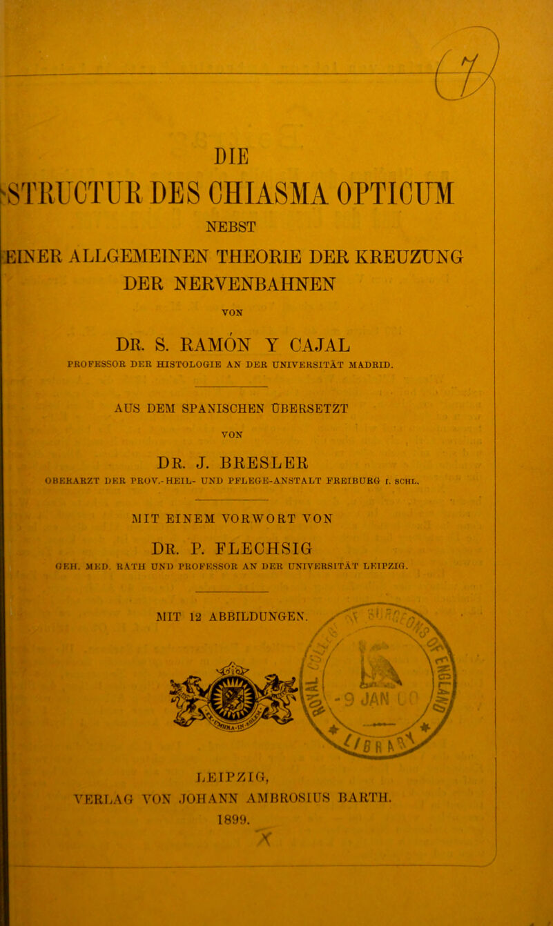 DIE ^STliüCTUli DES CHIASMA OPTICÜM NEBST EIISER ALLGEMEINEN THEORIE DER KREUZUNG DER NERVENBAHNEN VON DR. S. RAMÖN Y CAJAL PROFESSOR DER HISTOLOGIE AN DER UNIVERSITÄT MADRID. AUS DEM SPANISCHEN ÜBERSETZT VON DR. J. BRESLER OBERARZT DER PROV.-HEIL- UND PFLEGE-ANSTALT FREIBÜRG r. SCHL. MIT EINEM VORWORT VON DR. P. FLECHSIG GEH. MED. RATH UND PROFESSOR AN DER UNIVERSITÄT LEIPZIG. MIT 12 ABBILDUNGEN LEIPZIG, VERLAG VON JOHANN AMBROSIUS BARTH. 1899.