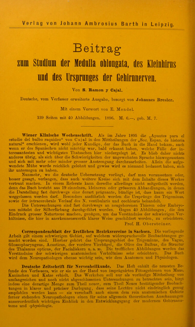 Beitrag znm Studium der Medulla oMougata, des Kleiuliirns uud des Ursprunges der Gehirnnerven. Von S. namon y Cajal. Deutsche, vom Verfasser erweiterte Ausgabe, besorgt von Joliauucs Bresler. Mit einem Vorwort von E. Mendel. 139 Seiten mit 40 Abbildungen. 1896. M. 6.—, geb. M. 7. Wiener Elinische Wochenschrift. Als im Jahre 1895 die „Apuntes para el estudio del bulbo raquideo“ von Cajal in den Mittheilungen der „Soc. Espan. de historia natural“ erschienen, wird wohl jeder Kundige, ,der das Buch in die Hand bekam, auch wenn er des Spanischen nicht mächtig war, bald erkannt haben, welche Fülle der in- teressantesten und wichtigsten Thatsachen hier niedergelegt ist. Es blieb daher nichts anderes übrig, als sich über die Schwierigkeiten der ungewohnten Sprache hinwegzusetzen und sich mit mehr oder minder grosser Anstrengung durchzuarheiten. Allein die aufge- wendete Mühe wurde reichlich gelohnt und gewiss wird es niemand bedauert haben, sich ihr unterzogen zu haben. Nunmehr, wo die deutsche Uebersetzung vorliegt, darf man voraussetzen oder, besser gesagt, verlangen, dass auch weitere Kreise sich mit dem Inhalte dieses Werkes vertraut machen. In einem Beferate kann derselbe allerdings nicht mitgetheilt werden, denn das Buch besteht aus 19 einzelnen, kleineren oder grösseren Abhandlungen, in denen die Darstellung fast durchwegs eine derart prägnante, bündige ist, dass kaum ein Wort weggelassen werden darf. Besonders ausführlich werden die Ursprünge des Trigeminus, sowie der intracerebrale Verlauf des N. vestibularis und cochlearis behandelt. Die Untersuchungen sind fast durchwegs an neugeborenen Thieren oder Embryo- nen mittelst der Silberfdrbung durchgeführt worden. Gegen 40 Abbildungen, die den Eindruck grosser Naturtreue machen, genügen, um das Verständniss der schwierigen Ver- hältnisse, die hier in anerkennenswerth klarer Weise geschildert werden, zu erleichtern. Prof. H. Obersteiner. Correspondenzblatt der Urztliclien Bezirksvereiue in Sachsen. Die vorliegende Arbeit gilt einem schwierigen Gebiet, auf welchem widerspruchsvolle Beobachtungen ge- macht worden sind. Hierher gehört das Ursprungsgebiet des Trigeminus, des Vagus, Glossopharjmgeus, Acusticus, der vordere Vierhügel, die Olive des Bulbus, die Structm* des Thalamus opticus, der Facialiskern u. a. m. Die trefflichen Abbildungen werden das Verständniss der schwierigen anatomischen Verhältnisse sehr erleichtern. Das Buch wird dem Neuropatliologen ebenso wichtig sein, wie dem Anatomen und Physiologen. Deutsche Zeitschrift für Nervenheilkunde. Das Heft enhält die neuesten Be- funde des Verfassers, wie er sie an der Hand von imprägnirten Fötusgehirnen von Maus. Kaninchen und Katze erhielt. Das Werkchen soll nur als vorläufige Mittheilung von umfangreichen und noch nicht abgeschlossenen Untersuchungen zu betrachten sein, birgt indess eine derartige Menge zum Theil neuer, znm Theil Neues bestätigender Beobach- tungen in klarer und präciser Darlegung, dass seine Leetüro nicht eindringlich genug empfohlen werden kann — sie verschafft auch einem dem rein anatomischen Gebiete ferner stehenden Neuropathologen einen für seine allgemein theoretischen Anschauungen ausserordentlich wichtigen Einblick in den Entwicklungsgang der modernen Gehirnana- tome und -physiologie.