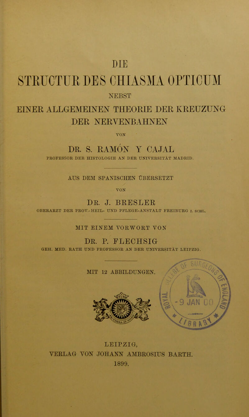 STRUCTUR DES CHIASMA OPTICUM NEBST EINER ALLGEMEINEN THEORIE DER KREUZUNG DER NERVENBAHNEN VON DR. S. RAMÖN Y CAJAL PROFESSOK DER HISTOLOGIE AN DER UNIVERSITÄT MA.DRID. AUS DEM SPANISCHEN ÜBERSETZT VON DR J. BRESLER OBERARZT DER BROV.-HEIL- UND PFLEGE-ANSTALT FREIBURG I. SCHL. MIT EINEM VORWORT VON DR P. FLECHSIG GEH. MED. RATH UND PROFESSOR AN DER UNIVERSITÄT LEIPZIG. LEIPZIG, VERLAG VON JOHANN AMBROSIUS BARTH. 1899.