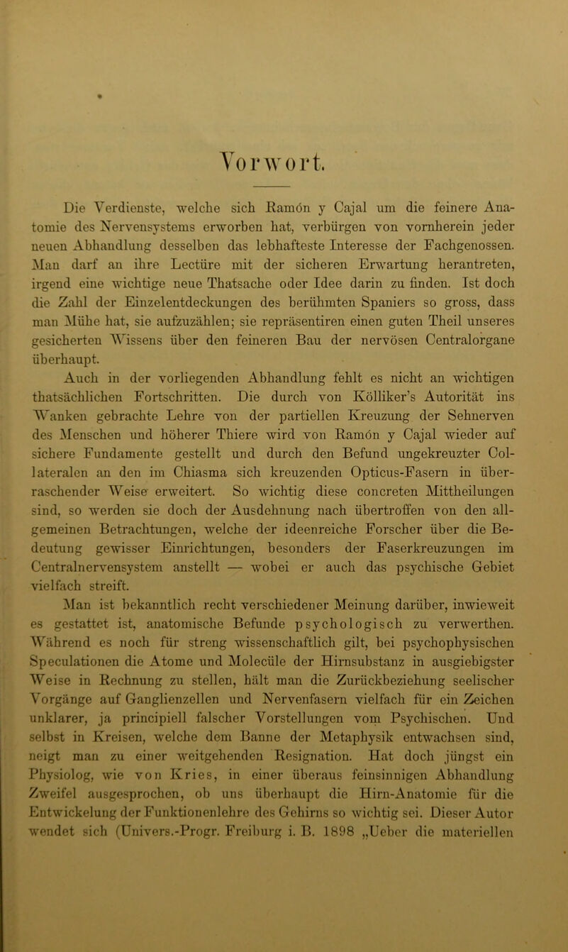 T 0 r 0 r t. Die Verdienste, welche sich Ramön y Cajal um die feinere Ana- tomie des Nervensystems erworben hat, verbürgen von vornherein jeder neuen xlbhandlung desselben das lebhafteste Interesse der Fachgenossen. Man darf an ihre Lectüre mit der sicheren Erwartung herantreten, irgend eine wichtige neue Thatsache oder Idee darin zu finden. Ist doch die Zahl der Einzelentdeckungen des berühmten Spaniers so gross, dass man Mühe hat, sie aufzuzählen; sie repräsentiren einen guten Theil unseres gesicherten Wissens über den feineren Bau der nervösen Centralorgane überhaupt. Auch in der vorliegenden Abhandlung fehlt es nicht an wichtigen thatsächlichen Fortschritten. Die durch von Kölliker’s Autorität ins Wanken gebrachte Lehre von der partiellen Kreuzung der Sehnerven des Menschen und höherer Thiere wird von Ramön y Cajal wieder auf sichere Fundamente gestellt und durch den Befund ungekreuzter Col- lateralen an den im Chiasma sich kreuzenden Opticus-Fasern in über- raschender Weise erweitert. So wichtig diese concreten Mittheilungen sind, so werden sie doch der Ausdehnung nach übertroffen von den all- gemeinen Betrachtungen, welche der ideenreiche Forscher über die Be- deutung gewisser Eimlchtungen, besonders der Faserkreuzungen im Centralnervensystem anstellt — wobei er auch das psychische Gebiet vielfach streift. Man ist bekanntlich recht verschiedener Meinung darüber, inwieweit es gestattet ist, anatomische Befunde psychologisch zu verwerthen. Während es noch für streng wissenschaftlich gilt, bei psychophysischen Speculationen die Atome und Molecüle der Hirnsubstanz in ausgiebigster Weise in Rechnung zu stellen, hält man die Zurückbeziehung seelischer Vorgänge auf Ganglienzellen und Nervenfasern vielfach für ein Zeichen unklarer, ja principiell falscher Vorstellungen vorn Psychischen. Und selbst in Kreisen, welche dem Banne der Metaphysik entwachsen sind, neigt man zu einer weitgehenden Resignation. Hat doch jüngst ein Physiolog, wie von Kries, in einer überaus feinsinnigen Abhandlung Zweifel ausge.sprochen, ob uns überhaupt die Hirn-Anatomie für die Entwickelung der Funktionenlehre des Gehirns so wichtig sei. Dieser Autor wendet sich (Uuivers.-Progr. Freil)urg i. B. 1898 „lieber die materiellen