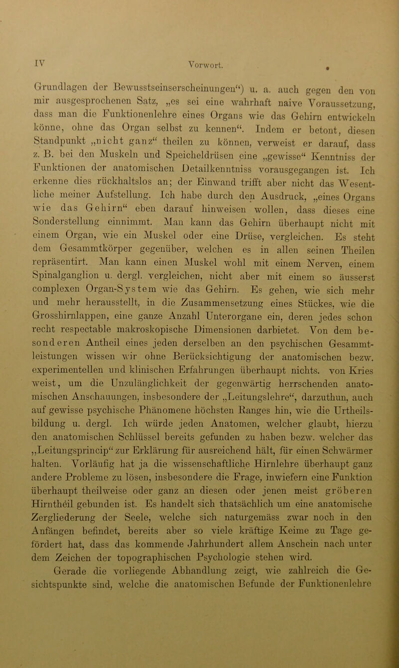 Grimcllagen der Bewusstseinserscheinungerl“) u. a. auch gegen den von mir ausgesprochenen Satz, „es sei eine wahrhaft naive Voraussetzung, dass man die Funktionenlehre eines Organs wie das Gehirn entwickeln könne, ohne das Organ selbst zu kennen“. Indem er betont, diesen Standpunkt ,,nicht ganz“ theilen zu können, verweist er darauf, dass z. B. bei den Muskeln und Speicheldrüsen eine „gewisse“ Kenntniss der Funktionen der anatomischen Oetailkenntniss vorausgegangen ist. Ich erkenne dies rückhaltslos an; der Einwand trifft aber nicht das Wesent- liche meiner Aufstellung. Ich habe durch den Ausdruck, „eines Organs wie das Gehirn“ eben darauf hinweisen wollen, dass dieses eine Sonderstellung einnimmt. Man kann das Gehirn überhaupt nicht mit einem Organ, wie ein Muskel oder eine Drüse, vergleichen. Es steht dem Gesammtkörper gegenüber, welchen es in allen seinen Theilen repräsentirt. Man kann einen Muskel wohl mit einem Nerven, einem Spinalganglion u. dergl. vergleichen, nicht aber mit einem so äusserst complexen Organ-System wie das Gehirn. Es gehen, wie sich mehr und mehr herausstellt, in die Zusammensetzung eines Stückes, wie die Grosshirnlappen, eine ganze Anzahl Unterorgane ein, deren jedes schon recht respectable makroskopische Dimensionen darbietet. Von dem be- sonderen Antheil eines jeden derselben an den psychischen Gesammt- leistungen wissen wir ohne Berücksichtigung der anatomischen bezw. experimentellen und klinischen Erfahrungen überhaupt nichts, von Kries weist, um die Unzulänglichkeit der gegenwärtig herrschenden anato- mischen Anschauungen, insbesondere der „Leitungslehre“, darzuthun, auch auf gewisse psychische Phänomene höchsten Banges hin, wie die Urtheils- bildung u. dergl. Ich würde jeden Anatomen, welcher glaubt, hierzu den anatomischen Schlüssel bereits gefunden zu haben bezw. welcher das ,,Leitungsprincip“ zur Erklärung für ausreichend hält, für einen Schwärmer halten. Vorläufig hat ja die wissenschaftliche Hirnlehre überhaupt ganz andere Probleme zu lösen, insbesondere die Frage, inwiefern eine Funktion überhaupt theilweise oder ganz an diesen oder jenen meist gröberen Hirntheil gebunden ist. Es handelt sich thatsächlich um eine anatomische Zergliederung der Seele, welche sich naturgemäss zwar noch in den Anfängen befindet, bereits aber so viele kräftige Keime zu Tage ge- fördert hat, dass das kommende Jahrhundert allem Anschein nach unter dem Zeichen der topographischen Psychologie stehen wird. Gerade die vorliegende Abhandlung zeigt, wie zahlreich die Ge- sichtspunkte sind, welche die anatomischen Befunde der Funktionenlehre