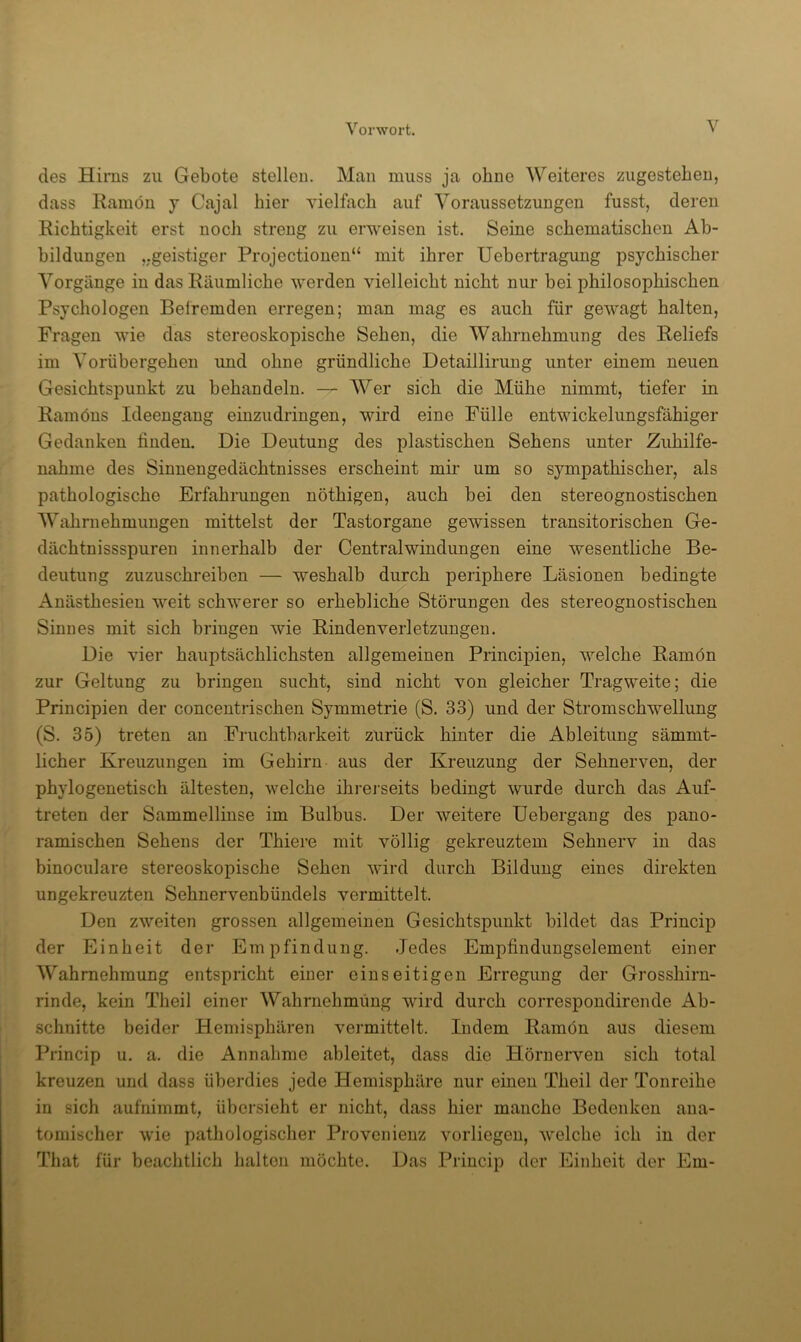 des Hirns zu Gebote stellen. Man muss ja ohne Weiteres zugesteben, dass Ramön j Cajal hier vielfach auf Voraussetzungen fusst, deren Richtigkeit erst noch streng zu erweisen ist. Seine schematischen Ab- bildungen „geistiger Projectionen“ mit ihrer Uebertragung psychischer Vorgänge in das Räumliche werden vielleicht nicht nur bei philosophischen Psychologen Beiremden erregen; man mag es auch für gewagt halten, Fragen wie das stereoskopische Sehen, die Wahrnehmung des Reliefs im Vorübergehen und ohne gründliche Detaillirung unter einem neuen Gesichtspunkt zu behandeln. — Wer sich die Mühe nimmt, tiefer in Ramöns Ideengang einzudringen, wird eine Fülle entwickelungsfähiger Gedanken linden. Die Deutung des plastischen Sehens unter Zuhilfe- nahme des Sinnengedächtnisses erscheint mir um so sympathischer, als pathologische Erfahrungen nöthigen, auch bei den stereognostischen Wahrnehmungen mittelst der Tastorgane gewissen transitorischen Ge- dächtnissspuren innerhalb der Centralwindungen eine wesentliche Be- deutung zuzuschreiben — weshalb durch periphere Läsionen bedingte Anästhesien weit schwerer so erhebliche Störungen des stereognostischen Sinnes mit sich bringen wie Rindenverletzungeu. Die vier hauptsächlichsten allgemeinen Principien, welche Ramön zur Geltung zu bringen sucht, sind nicht von gleicher Tragweite; die Principien der concentrischen Symmetrie (S. 33) und der Strom Schwellung (S. 35) treten an Fruchtbarkeit zurück hinter die Ableitung sämmt- licher Kreuzungen im Gehirn aus der Kreuzung der Sehnerven, der phylogenetisch ältesten, welche ihi-ei'seits bedingt wurde durch das Auf- treten der Sammellinse im Bulbus. Der weitere üebergang des pano- ramischen Sehens der Thiere mit völlig gekreuztem Sehnerv in das binoculare stereoskopische Sehen wird durch Bildung eines direkten ungekreuzten Sehnervenbündels vermittelt. Den zweiten grossen allgemeinen Gesichtspunkt bildet das Princip der Einheit der Empfindung. Jedes Empfindungselement einer Wahrnehmung entspricht einer einseitigen Erregung der Grosshirn- rinde, kein Theil einer Wahrnehmimg wird durch correspondirende Ab- schnitte beider Hemisphären vei’mittelt. Indem Ramön aus diesem Princip u. a. die Annahme ableitet, dass die Hörnerven sich total kreuzen und dass überdies jede Hemisphäre nur einen Theil der Tonreihe in sich aufnimmt, übersieht er nicht, dass hier manche Bedenken ana- tomischer wie pathologischer Provenienz vorliegen, welche ich in der That für beachtlich halten möchte. Das Princip der Einheit der Em-