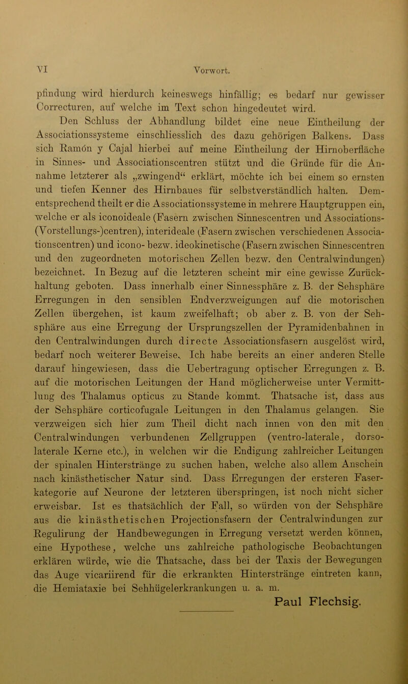 plinclimg wird hierdurch keineswegs hinfällig; es bedarf nur gewisser Correcturen, auf welche im Text schon hingedeutet wird. Den Schluss der Abhandlung bildet eine neue Eintheilung der Associationssysteme einschliesslich des dazu gehörigen Balkens. Dass sich Eamön y Cajal hierbei auf meine Eintheilung der Hirnoberfläche in Sinnes- und Associationscentren stützt und die Gründe für die An- nahme letzterer als „zwingend“ erklärt, möchte ich hei einem so ernsten und tiefen Kenner des Hirnbaues für selbstverständlich halten. Dem- entsprechend theilt er die Associationssysteme in mehrere Hauptgruppen ein, welche er als iconoideale (Fasern zwischen Sinnescentren und Associations- (Vorstellungs-)centren), interideale (Fasern zwischen verschiedenen Associa- tionscentren) und icono- hezw. ideokinetische (Fasern zwischen Sinnescentren imd den zugeordneten motorischen Zellen hezw. den Central Windungen) bezeichnet. In Bezug auf die letzteren scheint mir eine gewisse Zurück- haltung geboten. Dass innerhalb einer Sinnessphäre z. B. der Sehsphäre Erregungen in den sensiblen Endverzweigungen auf die motorischen Zellen übergehen, ist kaum zweifelhaft; ob aber z. B. von der Seh- sphäre aus eine Erregung der Ursprungszellen der Pyramidenhahnen in den Central Windungen durch directe Associationsfasern ausgelöst wird, bedarf noch weiterer Beweise., Ich habe bereits an einer anderen Stelle darauf hingewiesen, dass die Uebertragung optischer Erregungen z. B. auf die motorischen Leitungen der Hand möglicherweise unter Vermitt- lung des Thalamus opticus zu Stande kommt. Thatsache ist, dass aus der Sehsphäre corticofugale Leitungen in den Thalamus gelangen. Sie verzweigen sich hier zum Theil dicht nach innen von den mit den Centralwindungen verbundenen Zellgruppen (ventro-laterale, dorso- laterale Kerne etc.), in welchen wir die Endigung zahlreicher Leitungen der spinalen Hinterstränge zu suchen haben, welche also allem Anschein nach kinästhetischer Natur sind. Dass Erregungen der ersteren Faser- kategorie auf Neurone der letzteren überspringen, ist noch nicht sicher erweisbar. Ist es thatsächlich der Fall, so würden von der Sehsphäre aus die kinästhetischen Projectionsfasern der Centralwindüngen zur Regulirung der Handbewegungen in Erregung versetzt werden können, eine Hypothese, welche uns zahlreiche pathologische Beobachtungen erklären würde, wie die Thatsache, dass bei der Taxis der Bewegungen das Auge vicariirend für die erkrankten Hinterstränge eintreten kann, die Hemiataxie bei Sehhügelerkrankungen u. a. m. Paul Flechsig.