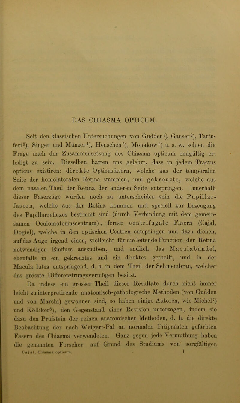 DAS CHI ASM A OPTICUM. Seit den klassischen Untersuchungen von Gudden^), Ganser 2), Tartu- feri^), Singer und Münzer^), Henschen^)^ Monakow®) u. s. w. schien die Frage nach der Zusammensetzung des Chiasma opticum endgültig er- ledigt zu sein. Dieselben hatten uns gelehrt, dass in jedem Tractus opticus existiren: direkte Opticusfasern, welche aus der temporalen Seite der homolateralen Retina stammen, und gekreuzte, welche aus dem nasalen Theil der Retina der anderen Seite entspringen. Innerhalb dieser Faserzüge würden noch zu unterscheiden sein die Pupillar- fasern, welche aus der Retina kommen und speciell zur Erzeugung des Pupillarreflexes bestimmt sind (durch Verbindung mit dem gemein- samen Oculomotoriuscentrum), ferner centrifugale Fasern (Cajal, Dogiel), welche in den optischen Centren entspringen und dazu dienen, auf das Auge irgend einen, vielleicht für die leitende Function der Retina notwendigen Einfluss auszuüben, und endlich das Maculabündel, ebenfalls in ein gekreuztes und ein direktes getheilt, und in der Macula lutea entspringend, d. h. in dem Theil der Sehmembran, welcher das grösste Differenzimngsvermögen besitzt. Da indess ein grosser Theil dieser Resultate durch nicht immer leicht zu interpretii’ende anatomisch-pathologische Methoden (von Gudden und von Marchi) gewonnen sind, so haben einige Autoren, wie MicheP) und Kölliker®), den Gegenstand einer Revision unterzogen, indem sie dazu den Prüfstein der reinen anatomischen Methoden, d. h. die direkte Beobachtung der nach Weigert-Pal an normalen Pi äparaten gefärbten Fasern des Chiasma verwendeten. Ganz gegen jede Yermuthung haben die genannten Forscher auf Grund des Studiums von sorgfältigen