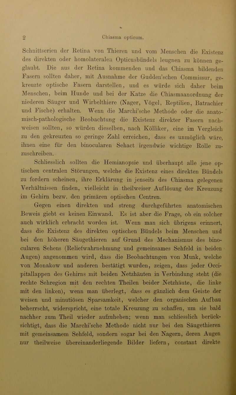 Sclmittserien der Retina von Thiei-en und vom Menschen die Existenz des direkten oder homolateraleii Opticiisbilndels leugnen zu können ge- glaubt. Die aus der Retina kommenden und das Ohiasma bildenden Fasern sollten daher, mit Ausnahme der Gudden’schen Oommissur, ge- kreuzte optische Fasern darstellen, und es würde sich daher beim Menschen, beim Hunde und bei der Katze die Chiasmaanordnung der niederen Säuger und Wirbelthiere (Nager, Vögel, Reptilien, Batrachier und Fische) erhalten. Wenn die Marchi’sche Methode oder die anato- misch-pathologische Beobachtung die Existenz direkter Fasern nach- weisen sollten, so würden dieselben, nach Kölliker, eine im Vergleich zu den gekreuzten so geringe Zahl erreichen, dass es unmöglich wäre, ihnen eine für den binocularen Sehact irgendwie wichtige Rolle zu- zuschreiben. Schliesslich sollten die Hemianopsie und überhaupt alle jene op- tischen centralen Störungen, welche die Existenz eines direkten Bündels zu fordern scheinen, ihre Erklärung in jenseits des Ohiasma gelegenen Verhältnissen finden, vielleicht in theilweiser Auflösung der Kreuzung im Gehirn bezw. den primären optischen Oentren. Gegen einen direkten und streng durchgeführten anatomischen Beweis giebt es keinen Ein wand. Es ist aber die Frage, ob ein solcher auch wirklich erbracht worden ist. Wenn man sich übrigens erinnert, dass die Existenz des direkten optischen Bündels beim Menschen und bei den höheren Säugethieren auf Grund des Mechanismus des bino- cularen Sehens (ReliefWahrnehmung und gemeinsames Sehfeld in beiden Augen) angenommen wird, dass die Beobachtungen von Munk, welche von Monakow und anderen bestätigt wurden, zeigen, dass jeder Occi- pitallappen des Gehirns mit beiden Netzhäuten in Verbindung steht (die rechte Sehregion mit den rechten Theilen beider Netzhäute, die linke mit den linken), wenn man überlegt, dass es gänzlich dem Geiste der weisen und minutiösen Sparsamkeit, welcher den organischen Aufbau beherrscht, widerspricht, eine totale Kreuzung zu schaffen, um sie bald nachher zum Theil wieder aufzuheben; wenn man schliesslich berück- sichtigt, dass die Marchi’sche Methode nicht nur bei den Säugethieren mit gemeinsamem Sehfeld, sondern sogar bei den Nagern, deren Augen nur theilweise übereinanderliegende Bilder liefern, constant direkte