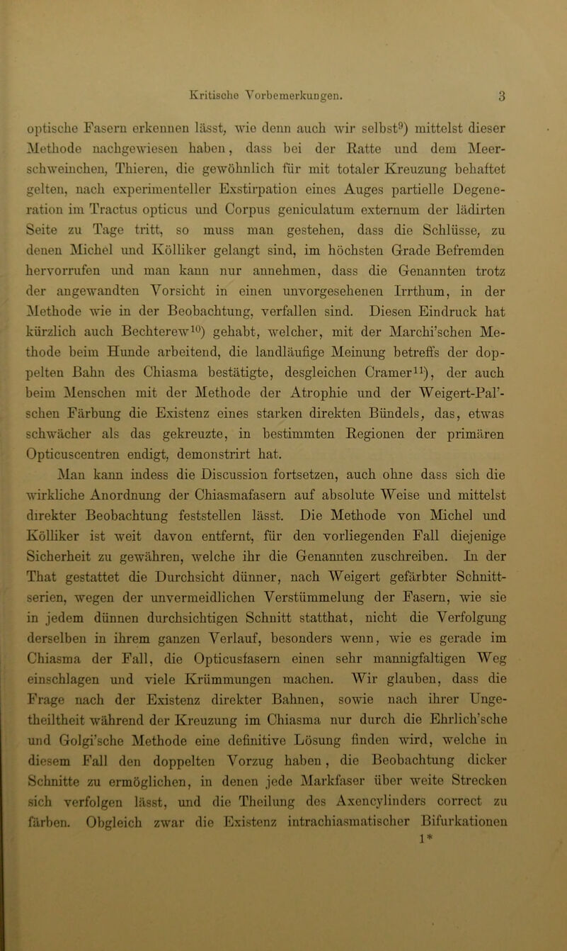 optisclie Fasern erkennen lässt, wie denn auch wir selbst^) mittelst dieser Methode nachgewiesen haben, dass hei der Ratte und dem Meer- schweinchen, Thieren, die gewöhnlich für mit totaler Kreuzung behaftet gelten, nach experimenteller Exstirpation eines Auges partielle Degene- ration im Tractus opticus und Corpus geniculatum externum der lädirten Seite zu Tage tritt, so muss man gestehen, dass die Schlüsse, zu denen Michel imd Kölliker gelangt sind, im höchsten Grade Befremden hervorrufen imd man kann nur annehmen, dass die Genannten trotz der angewandten Vorsicht in einen unvorgesehenen Irrthum, in der Methode wie in der Beobachtung, verfallen sind. Diesen Eindruck hat kürzlich auch Bechterew^®) gehabt, welcher, mit der Marchi’schen Me- thode beim Himde arbeitend, die landläufige Meinung betreffs der dop- pelten Bahn des Chiasma bestätigte, desgleichen Crameri^), der auch beim Menschen mit der Methode der Atrophie und der Weigert-Pal’- schen Färbung die Existenz eines starken direkten Bündels, das, etwas schwächer als das gekreuzte, in bestimmten Regionen der primären Opticuscentren endigt, demonstrirt hat. Man kann indess die Discussion fortsetzen, auch ohne dass sich die wirkliche Anordnung der Chiasmafasern auf absolute Weise und mittelst direkter Beobachtung feststellen lässt. Die Methode von Michel und Kölhker ist weit davon entfernt, für den vorliegenden Fall diejenige Sicherheit zu gewähren, welche ihr die Genannten zuschreiben. In der That gestattet die Durchsicht dünner, nach Weigert gefärbter Schnitt- serien, wegen der unvermeidlichen Verstümmelung der Fasern, wie sie in jedem dünnen durchsichtigen Schnitt statthat, nicht die Verfolgung derselben in ihrem ganzen Verlauf, besonders wenn, wie es gerade im Chiasma der Fall, die Opticusfasern einen sehr mannigfaltigen Weg ; einschlagen und viele Krümmimgen machen. Wir glauben, dass die Frage nach der Existenz direkter Bahnen, sowie nach ihrer Unge- theiltheit während der Kreuzung im Chiasma nur durch die Ehrlich’sche und Golgi’sche Methode eine definitive Lösung finden wird, welche in diesem Fall den doppelten Vorzug haben, die Beobachtung dicker Schnitte zu ermöglichen, in denen jede Markfaser über weite Strecken sich verfolgen lässt, und die Theilung des Axencylinders correct zu färben. Obgleich zwar die Existenz intrachiasmatischer Bifurkationen 1*