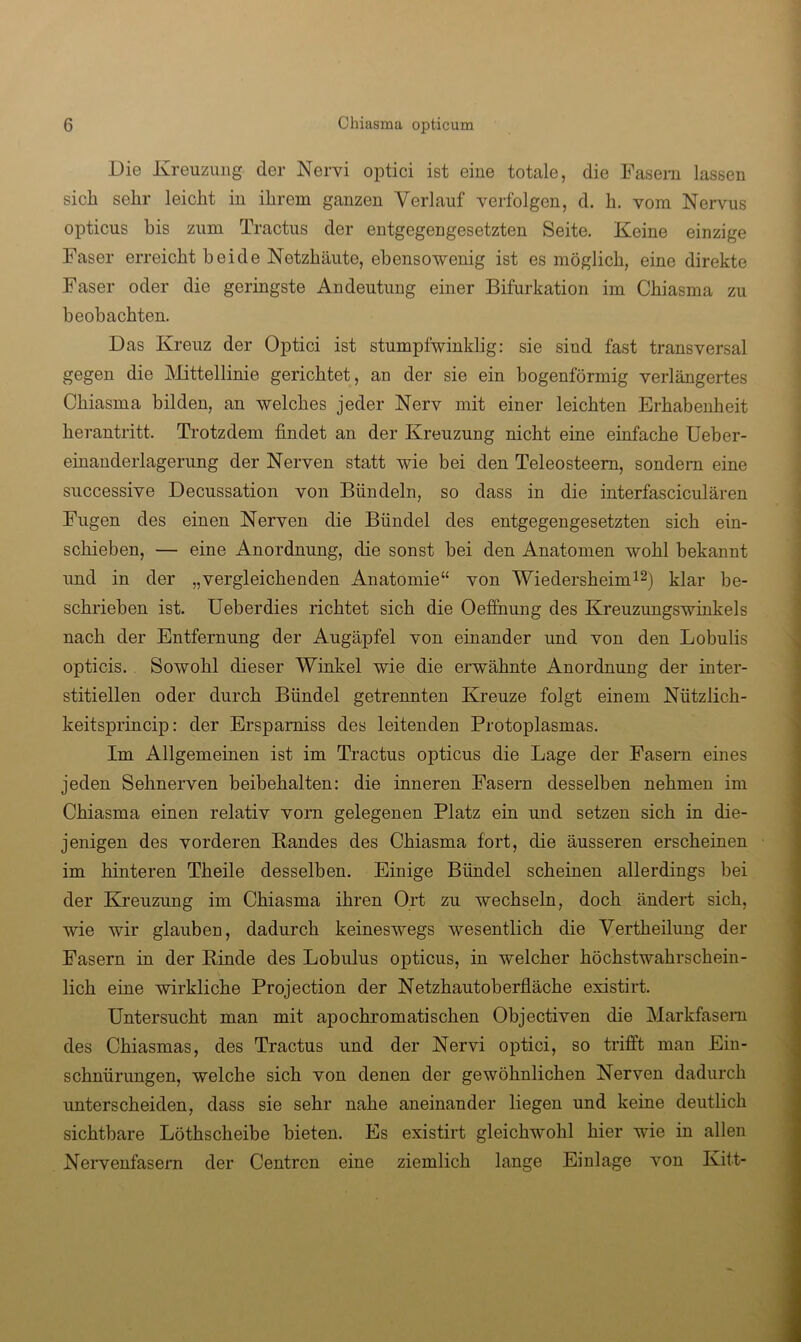 Die Kreuzung der Nervi optici ist eine totale, die Fasern lassen sich sehr leicht in ihrem ganzen Verlauf verfolgen, d. h. vom Nervus opticus bis zum Tractus der entgegengesetzten Seite. Keine einzige Faser erreicht beide Netzhäute, ebensowenig ist es möglich, eine direkte Faser oder die geringste Andeutung einer Bifurkation im Chiasma zu beobachten. Das Kreuz der Optici ist stumpfwinklig: sie sind fast transversal gegen die Mittellinie gerichtet, an der sie ein bogenförmig verlängertes Chiasma bilden, an welches jeder Nerv mit einer leichten Erhabenheit herantritt. Trotzdem findet an der Kreuzung nicht eine einfache Ueber- einandeiiagerung der Nerven statt wie bei den Teleosteem, sondern eine successive Decussation von Bündeln, so dass in die interfasciculären Fugen des einen Nerven die Bündel des entgegengesetzten sich ein- schieben, — eine Anordnung, die sonst bei den Anatomen wohl bekannt und in der „vergleichenden Anatomie“ von Wiedersheimi^) klar be- schrieben ist. Ueberdies richtet sich die Oeffnung des Kreuzungswinkels nach der Entfernung der Augäpfel von einander und von den Lobulis opticis. Sowohl dieser Winkel wie die erwähnte Anordnung der inter- stitiellen oder durch Bündel getrennten Kreuze folgt einem Nützlich- keitsprincip: der Ersparniss des leitenden Protoplasmas. Im Allgemeinen ist im Tractus opticus die Lage der Fasern eines jeden Sehnerven beibehalten: die inneren Fasern desselben nehmen im Chiasma einen relativ vom gelegenen Platz ein und setzen sich in die- jenigen des vorderen Bandes des Chiasma fort, die äusseren erscheinen im hinteren Theile desselben. Einige Bündel scheinen allerdings bei der Kreuzung im Chiasma ihren Ort zu wechseln, doch ändert sich, wie wir glauben, dadurch keineswegs wesentlich die Vertheilung der Fasern in der Binde des Lobulus opticus, in welcher höchstwahrschein- lich eine wirkliche Projection der Netzhautoberfläche existirt. Untersucht man mit apochromatischen Objectiven die Markfasem des Chiasmas, des Tractus und der Nervi optici, so trifft man Ein- schnürungen, welche sich von denen der gewöhnlichen Nerven dadurch unterscheiden, dass sie sehr nahe aneinander liegen und keine deutlich sichtbare Löthscheibe bieten. Es existirt gleichwohl hier wie in allen Nervenfasern der Centren eine ziemlich lange Einlage von Kitt-