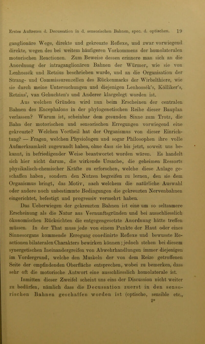 ganglionäre Wege, direkte und gekreuzte Keflexe, und zwar vorwiegend direkte, wegen des bei weitem häufigeren Vorkommens der bomolateralen motorischen Reactionen. Zum Beweise dessen erinnere man sich an die x4nordmmg der intraganglionären Bahnen der Würmer, wie sie von Lenhossek und Retzius beschrieben wurde, und an die Organisation der Strang- und Commissurenzellen des Rückenmarks der Wirbelthiere, wie sie durch meine Untersuchungen und diejenigen Lenhossek’s, Kölliker’s, Retzius’, van Gehuchten’s und Anderer klargelegt worden ist. Aus welchen Gründen wird nun beim Erscheinen der centralen Bahnen des Encephalons in der phylogenetischen Reihe dieser Bauplan verlassen? Warum ist, scheinbar dem gesunden Sinne zum Trotz, die Bahn der motorischen und sensorischen Erregungen vorwiegend eine gekreuzte? Welchen Vortheil hat der Organismus von dieser Einrich- tung? — Fragen, welchen Physiologen und sogar Philosophen ihre volle Aufmerksamkeit zugewandt haben, ohne dass sie bis jetzt, soweit uns be- kannt, in befriedigender Weise beantwortet worden wären. Es handelt sich hier nicht darum, die wirkende Ursache, die geheimen Ressorts physikalisch-chemischer Kräfte zu erforschen, welche diese Anlage ge- schaffen haben, sondern den Nutzen begreifen zu lernen, den sie dem Organismus bringt, das Motiv, nach welchem die natürliche Auswahl oder andere noch unbestimmte Bedingungen die gekreuzten Nervenbahnen eingerichtet, befestigt und progressiv vermehrt haben. Das Ueberwiegen der gekreuzten Bahnen ist eine um so seltsamere Erscheinung als die Natur aus Vernunftsgründen und bei ausschliesslich ökonomischen Rücksichten die entgegengesetzte Anordnung hätte treffen müssen. In der That muss jede von einem Punkte der Haut oder eines Sinnesorgans kommende Erregung coordinirte Reflexe und bewusste Re- actionen bilateralen Charakters bewirken können; jedoch stehen bei diesem synergetischen In einandergreifen von Abwehrhandlungen immer diejenigen im Vordergrund, welche den Muskeln der von dem Reize getroffenen Seite der empfindenden Oberfläche entsprechen, wobei zu bemerken, dass sehr oft die motorische Antwort eine ausschliesslich homolaterale ist. Inmitten dieser Zweifel scheint uns eins der Discussion nicht weiter zu bedürfen, nämlich dass die Decussation zuerst in den senso- rischen Bahnen geschaffen worden ist (optische, sensible etc., 2*