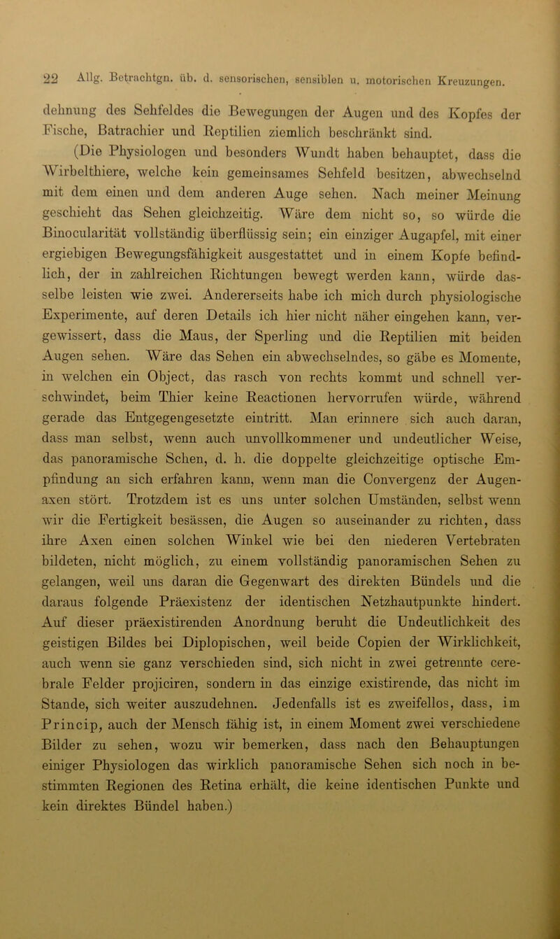 delmiing des Sehfeldes die Bewegungen der Augen und des Kopfes der Fische, Batrachier und Keptilien ziemlich beschränkt sind. (Die Physiologen und besonders Wundt haben behauptet, dass die Wirbelthiere, welche kein gemeinsames Sehfeld besitzen, abwechselnd mit dem einen und dem anderen Auge sehen. Nach meiner Meinung geschieht das Sehen gleichzeitig. Wäre dem nicht so, so würde die Binocularität vollständig überflüssig sein; ein einziger Augapfel, mit einer ergiebigen Bewegungsfähigkeit ausgestattet und in einem Kopfe befind- lich, der in zahlreichen Richtungen bewegt werden kann, würde das- selbe leisten wie zwei. Andererseits habe ich mich durch physiologische Experimente, auf deren Details ich hier nicht näher eingehen kann, ver- gewissert, dass die Maus, der Sperling und die Reptilien mit beiden Augen sehen. Wäre das Sehen ein abwechselndes, so gäbe es Momente, in welchen ein Object, das rasch von rechts kommt und schnell ver- schwindet, beim Thier keine Reactionen hervorrufen würde, während gerade das Entgegengesetzte eintritt. Man erinnere sich auch daran, dass man selbst, wenn auch unvollkommener und undeutlicher Weise, das panoramische Sehen, d. h. die doppelte gleichzeitige optische Em- pfindung an sich erfahren kann, wenn man die Convergenz der Augen- axen stört. Trotzdem ist es uns unter solchen Umständen, selbst wenn wir die Fertigkeit besässen, die Augen so auseinander zu richten, dass ihre Axen einen solchen Winkel wie bei den niederen Vertebraten bildeten, nicht möglich, zu einem vollständig panoramischen Sehen zu gelangen, weil uns daran die Gegenwart des direkten Bündels und die daraus folgende Präexistenz der identischen Netzhautpunkte hindert. Auf dieser präexistirenden Anordnung beruht die Undeutlichkeit des geistigen Bildes bei Diplopischen, weil beide Copien der Wirklichkeit, auch wenn sie ganz verschieden sind, sich nicht in zwei getrennte cere- brale Felder projiciren, sondern in das einzige existirende, das nicht im Stande, sich weiter auszudehnen. Jedenfalls ist es zweifellos, dass, im Princip, auch der Mensch fähig ist, in einem Moment zwei verschiedene Bilder zu sehen, wozu wir bemerken, dass nach den Behauptungen einiger Physiologen das wirklich panoramische Sehen sich noch in be- stimmten Regionen des Retina erhält, die keine identischen Punkte und kein direktes Bündel haben.)