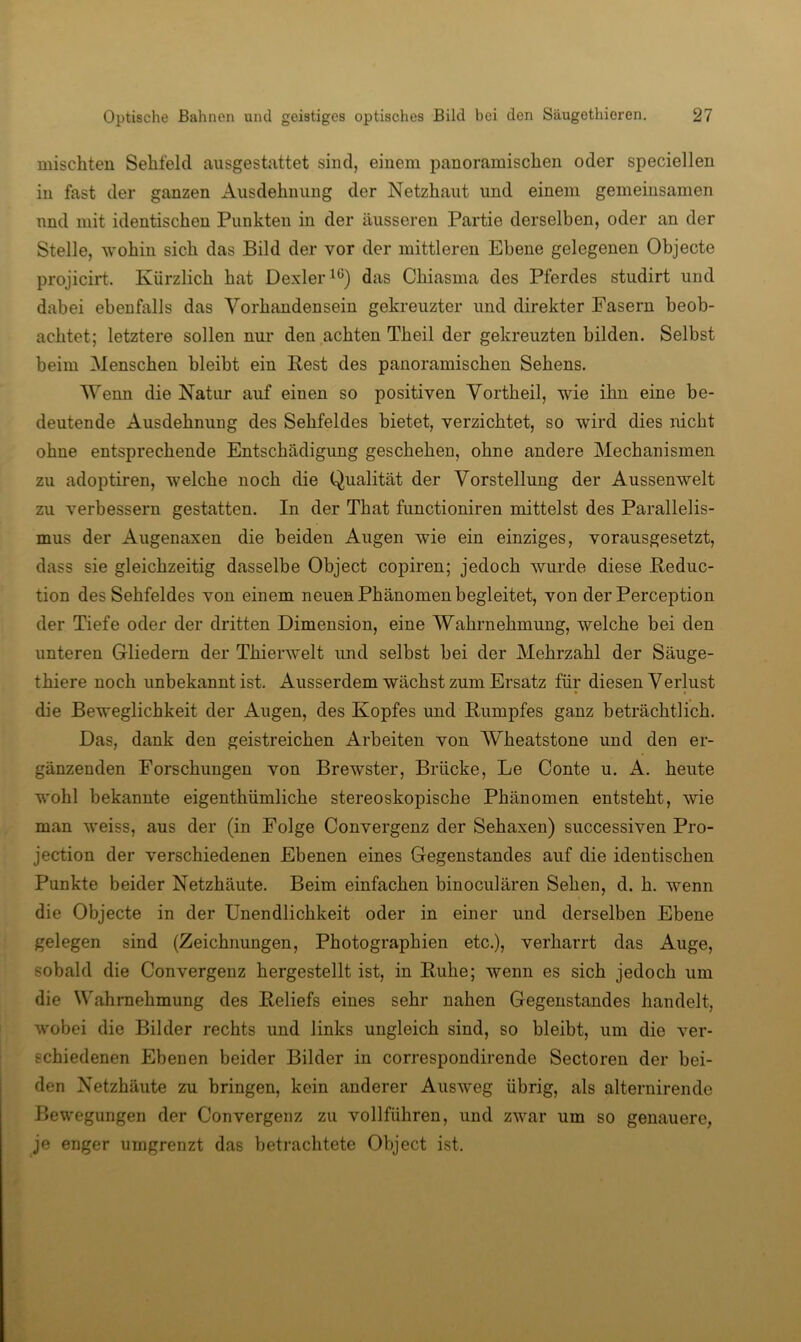 mischten Sehfeld ausgestattet sind, einem panoramischen oder speciellen in fast der ganzen Ausdehnung der Netzhaut und einem gemeinsamen und mit identischen Punkten in der äusseren Partie derselben, oder an der Stelle, wohin sich das Bild der vor der mittleren Ebene gelegenen Objecte projicirt. Kürzlich hat Dexler^ß) das Chiasma des Pferdes studirt und dabei ebenfalls das Vorhandensein gekreuzter und direkter Fasern beob- achtet; letztere sollen nur den achten Theil der gekreuzten bilden. Selbst beim Menschen bleibt ein Rest des panoramischen Sehens. 'Wenn die Natur auf einen so positiven Yortheil, wie ihn eine be- deutende Ausdehnung des Sehfeldes bietet, verzichtet, so wird dies nicht ohne entsprechende Entschädigung geschehen, ohne andere Mechanismen zu adoptiren, welche noch die Qualität der Vorstellung der Aussenwelt zu verbessern gestatten. In der That functioniren mittelst des Parallelis- mus der Augenaxen die beiden Augen wie ein einziges, vorausgesetzt, dass sie gleichzeitig dasselbe Object copiren; jedoch wurde diese Reduc- tion des Sehfeldes von einem neuen Phänomen begleitet, von der Perception der Tiefe oder der dritten Dimension, eine Wahrnehmung, welche bei den unteren Gliedern der Thierwelt und selbst bei der Mehrzahl der Säuge- thiere noch unbekannt ist. Ausserdem wächst zum Ersatz für diesen Verlust die Beweglichkeit der Augen, des Kopfes und Rumpfes ganz beträchtlich. Das, dank den geistreichen Arbeiten von Wheatstone und den er- gänzenden Forschungen von Brewster, Brücke, Le Conte u. A. heute wohl bekannte eigenthümliche stereoskopische Phänomen entsteht, wie man weiss, aus der (in Folge Convergenz der Sehaxen) successiven Pro- jection der verschiedenen Ebenen eines Gegenstandes auf die identischen Punkte beider Netzhäute. Beim einfachen binoculären Sehen, d. h. wenn die Objecte in der Unendlichkeit oder in einer und derselben Ebene gelegen sind (Zeichnungen, Photographien etc.), verharrt das Auge, sobald die Convergenz hergestellt ist, in Ruhe; wenn es sich jedoch um die Wahrnehmung des Reliefs eines sehr nahen Gegenstandes handelt, wobei die Bilder rechts und links ungleich sind, so bleibt, um die ver- schiedenen Ebenen beider Bilder in correspondirende Sectoren der bei- den Netzhäute zu bringen, kein anderer Ausw^eg übrig, als alternirende Bewegungen der Convergenz zu vollführen, und zwar um so genauere, je enger umgrenzt das betrachtete Object ist.